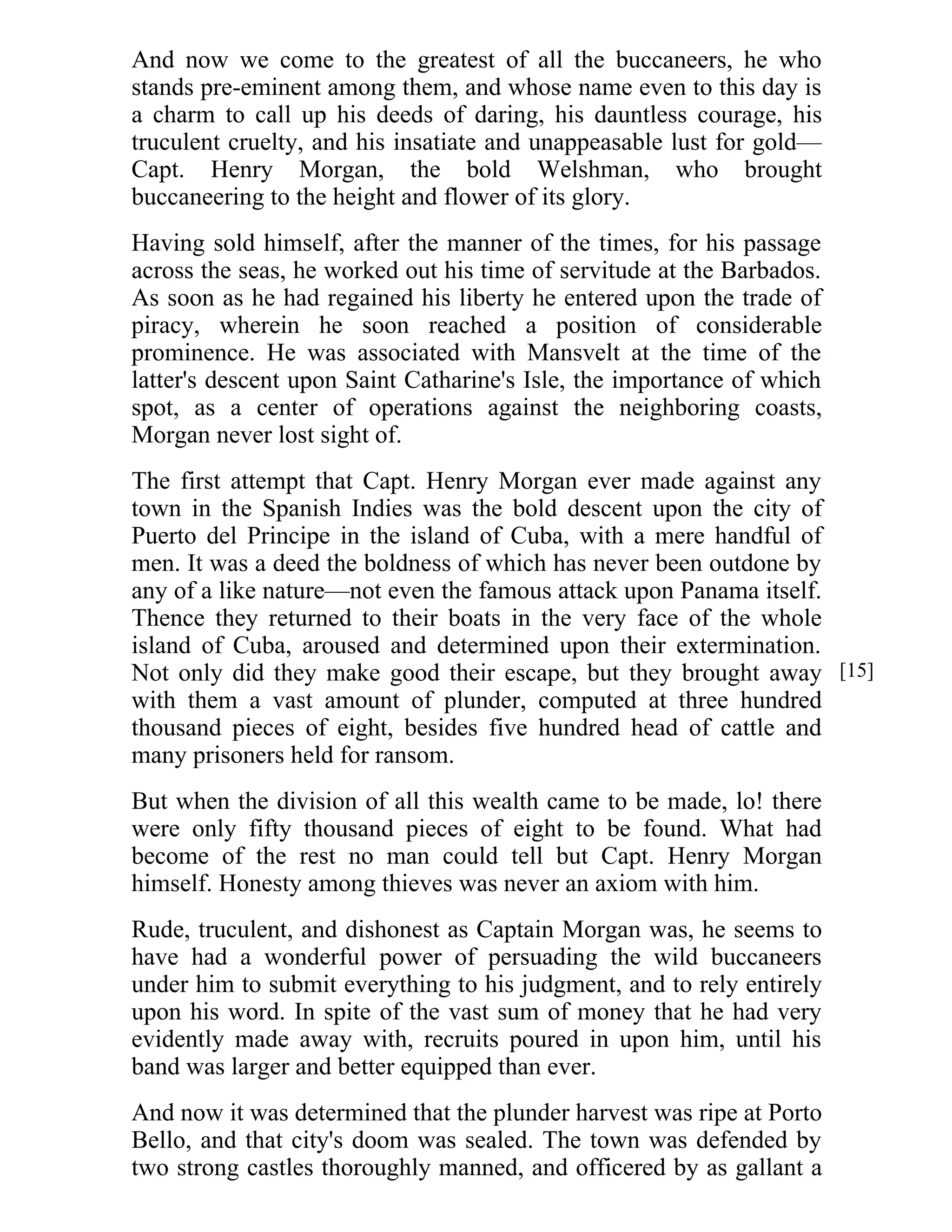 And now we come to the greatest of all the buccaneers, he who 
stands pre-eminent among them, and whose name even to this day is 
a charm to call up his deeds of daring, his dauntless courage, his 
truculent cruelty, and his insatiate and unappeasable lust for gold— 
Capt. Henry Morgan, the bold Welshman, who brought 
buccaneering to the height and flower of its glory. 
Having sold himself, after the manner of the times, for his passage 
across the seas, he worked out his time of servitude at the Barbados. 
As soon as he had regained his liberty he entered upon the trade of 
piracy, wherein he soon reached a position of considerable 
prominence. He was associated with Mansvelt at the time of the 
latter's descent upon Saint Catharine's Isle, the importance of which 
spot, as a center of operations against the neighboring coasts, 
Morgan never lost sight of. 
The first attempt that Capt. Henry Morgan ever made against any 
town in the Spanish Indies was the bold descent upon the city of 
Puerto del Principe in the island of Cuba, with a mere handful of 
men. It was a deed the boldness of which has never been outdone by 
any of a like nature—not even the famous attack upon Panama itself. 
Thence they returned to their boats in the very face of the whole 
island of Cuba, aroused and determined upon their extermination. 
Not only did they make good their escape, but they brought away 
with them a vast amount of plunder, computed at three hundred 
thousand pieces of eight, besides five hundred head of cattle and 
many prisoners held for ransom. 
But when the division of all this wealth came to be made, lo! there 
were only fifty thousand pieces of eight to be found. What had 
become of the rest no man could tell but Capt. Henry Morgan 
himself. Honesty among thieves was never an axiom with him. 
Rude, truculent, and dishonest as Captain Morgan was, he seems to 
have had a wonderful power of persuading the wild buccaneers 
under him to submit everything to his judgment, and to rely entirely 
upon his word. In spite of the vast sum of money that he had very 
evidently made away with, recruits poured in upon him, until his 
band was larger and better equipped than ever. 
And now it was determined that the plunder harvest was ripe at Porto 
Bello, and that city's doom was sealed. The town was defended by 
two strong castles thoroughly manned, and officered by as gallant a 
[15] 
 