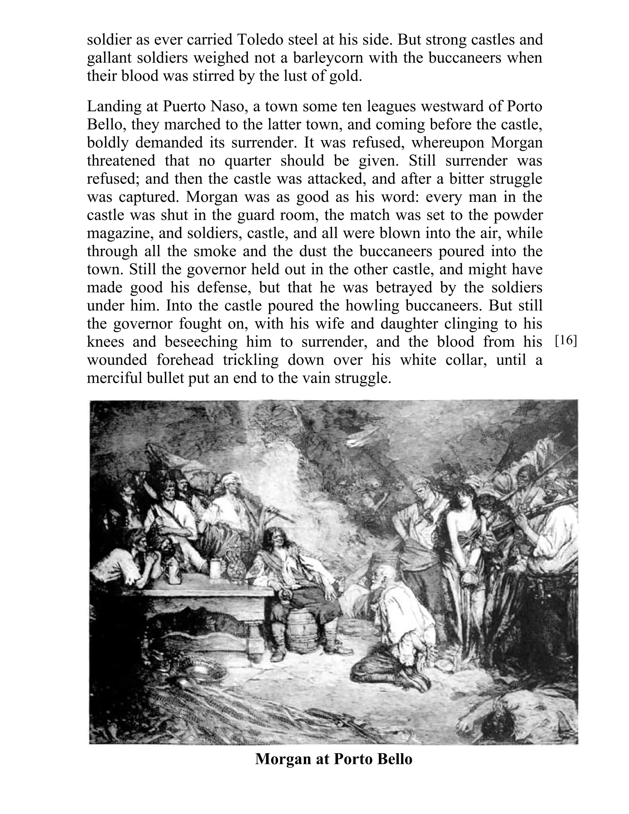 soldier as ever carried Toledo steel at his side. But strong castles and 
gallant soldiers weighed not a barleycorn with the buccaneers when 
their blood was stirred by the lust of gold. 
Landing at Puerto Naso, a town some ten leagues westward of Porto 
Bello, they marched to the latter town, and coming before the castle, 
boldly demanded its surrender. It was refused, whereupon Morgan 
threatened that no quarter should be given. Still surrender was 
refused; and then the castle was attacked, and after a bitter struggle 
was captured. Morgan was as good as his word: every man in the 
castle was shut in the guard room, the match was set to the powder 
magazine, and soldiers, castle, and all were blown into the air, while 
through all the smoke and the dust the buccaneers poured into the 
town. Still the governor held out in the other castle, and might have 
made good his defense, but that he was betrayed by the soldiers 
under him. Into the castle poured the howling buccaneers. But still 
the governor fought on, with his wife and daughter clinging to his 
knees and beseeching him to surrender, and the blood from his 
wounded forehead trickling down over his white collar, until a 
merciful bullet put an end to the vain struggle. 
Morgan at Porto Bello 
[16] 
 