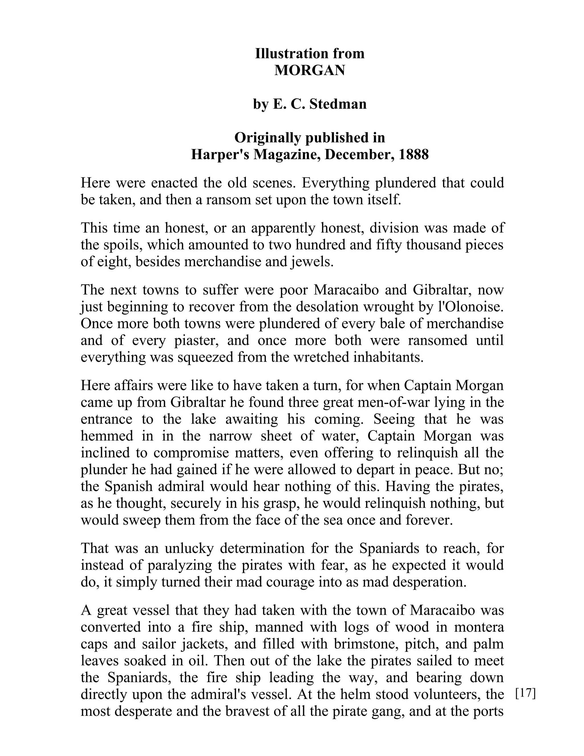 Illustration from 
MORGAN 
by E. C. Stedman 
Originally published in 
Harper's Magazine, December, 1888 
Here were enacted the old scenes. Everything plundered that could 
be taken, and then a ransom set upon the town itself. 
This time an honest, or an apparently honest, division was made of 
the spoils, which amounted to two hundred and fifty thousand pieces 
of eight, besides merchandise and jewels. 
The next towns to suffer were poor Maracaibo and Gibraltar, now 
just beginning to recover from the desolation wrought by l'Olonoise. 
Once more both towns were plundered of every bale of merchandise 
and of every piaster, and once more both were ransomed until 
everything was squeezed from the wretched inhabitants. 
Here affairs were like to have taken a turn, for when Captain Morgan 
came up from Gibraltar he found three great men-of-war lying in the 
entrance to the lake awaiting his coming. Seeing that he was 
hemmed in in the narrow sheet of water, Captain Morgan was 
inclined to compromise matters, even offering to relinquish all the 
plunder he had gained if he were allowed to depart in peace. But no; 
the Spanish admiral would hear nothing of this. Having the pirates, 
as he thought, securely in his grasp, he would relinquish nothing, but 
would sweep them from the face of the sea once and forever. 
That was an unlucky determination for the Spaniards to reach, for 
instead of paralyzing the pirates with fear, as he expected it would 
do, it simply turned their mad courage into as mad desperation. 
A great vessel that they had taken with the town of Maracaibo was 
converted into a fire ship, manned with logs of wood in montera 
caps and sailor jackets, and filled with brimstone, pitch, and palm 
leaves soaked in oil. Then out of the lake the pirates sailed to meet 
the Spaniards, the fire ship leading the way, and bearing down 
directly upon the admiral's vessel. At the helm stood volunteers, the 
most desperate and the bravest of all the pirate gang, and at the ports 
[17] 
 