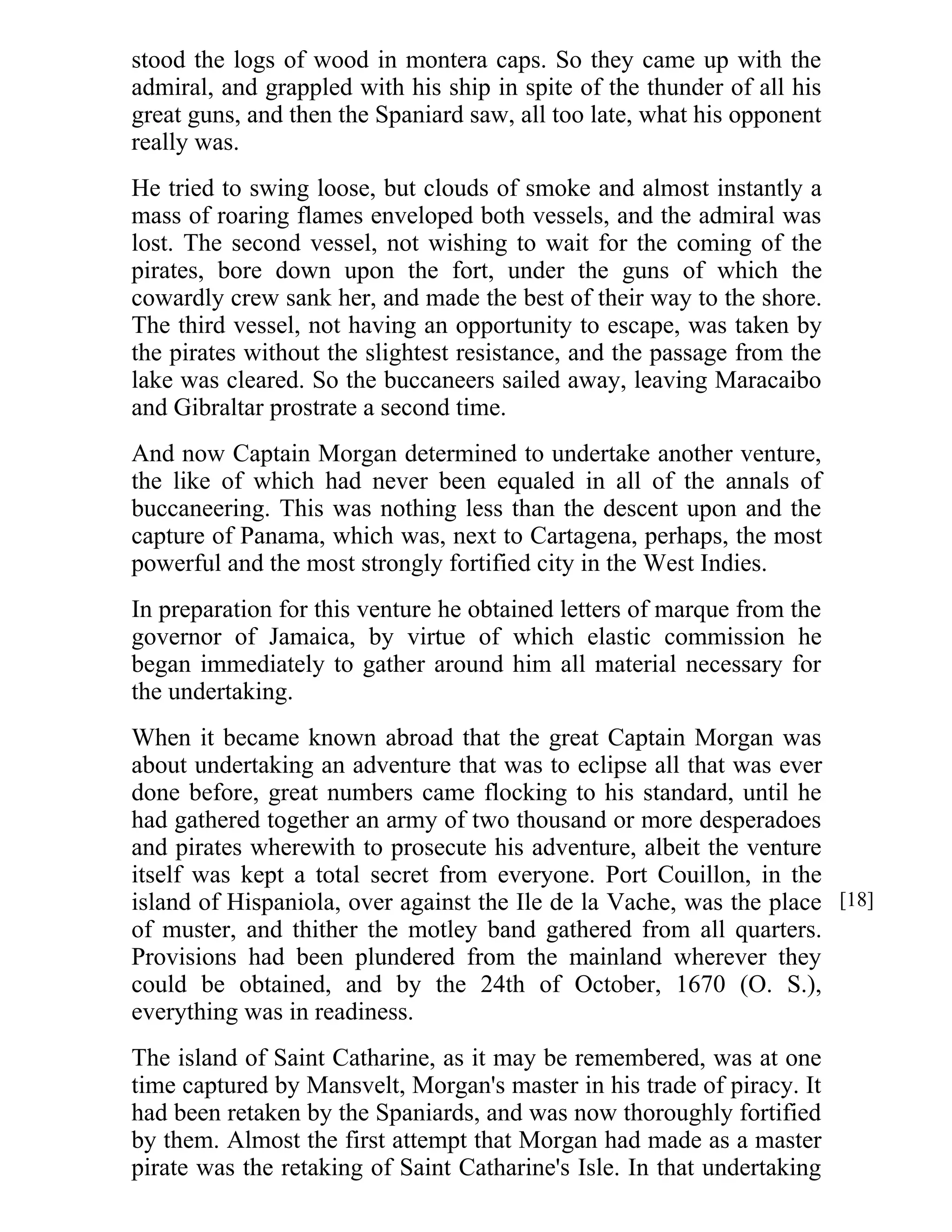 stood the logs of wood in montera caps. So they came up with the 
admiral, and grappled with his ship in spite of the thunder of all his 
great guns, and then the Spaniard saw, all too late, what his opponent 
really was. 
He tried to swing loose, but clouds of smoke and almost instantly a 
mass of roaring flames enveloped both vessels, and the admiral was 
lost. The second vessel, not wishing to wait for the coming of the 
pirates, bore down upon the fort, under the guns of which the 
cowardly crew sank her, and made the best of their way to the shore. 
The third vessel, not having an opportunity to escape, was taken by 
the pirates without the slightest resistance, and the passage from the 
lake was cleared. So the buccaneers sailed away, leaving Maracaibo 
and Gibraltar prostrate a second time. 
And now Captain Morgan determined to undertake another venture, 
the like of which had never been equaled in all of the annals of 
buccaneering. This was nothing less than the descent upon and the 
capture of Panama, which was, next to Cartagena, perhaps, the most 
powerful and the most strongly fortified city in the West Indies. 
In preparation for this venture he obtained letters of marque from the 
governor of Jamaica, by virtue of which elastic commission he 
began immediately to gather around him all material necessary for 
the undertaking. 
When it became known abroad that the great Captain Morgan was 
about undertaking an adventure that was to eclipse all that was ever 
done before, great numbers came flocking to his standard, until he 
had gathered together an army of two thousand or more desperadoes 
and pirates wherewith to prosecute his adventure, albeit the venture 
itself was kept a total secret from everyone. Port Couillon, in the 
island of Hispaniola, over against the Ile de la Vache, was the place 
of muster, and thither the motley band gathered from all quarters. 
Provisions had been plundered from the mainland wherever they 
could be obtained, and by the 24th of October, 1670 (O. S.), 
everything was in readiness. 
The island of Saint Catharine, as it may be remembered, was at one 
time captured by Mansvelt, Morgan's master in his trade of piracy. It 
had been retaken by the Spaniards, and was now thoroughly fortified 
by them. Almost the first attempt that Morgan had made as a master 
pirate was the retaking of Saint Catharine's Isle. In that undertaking 
[18] 
 