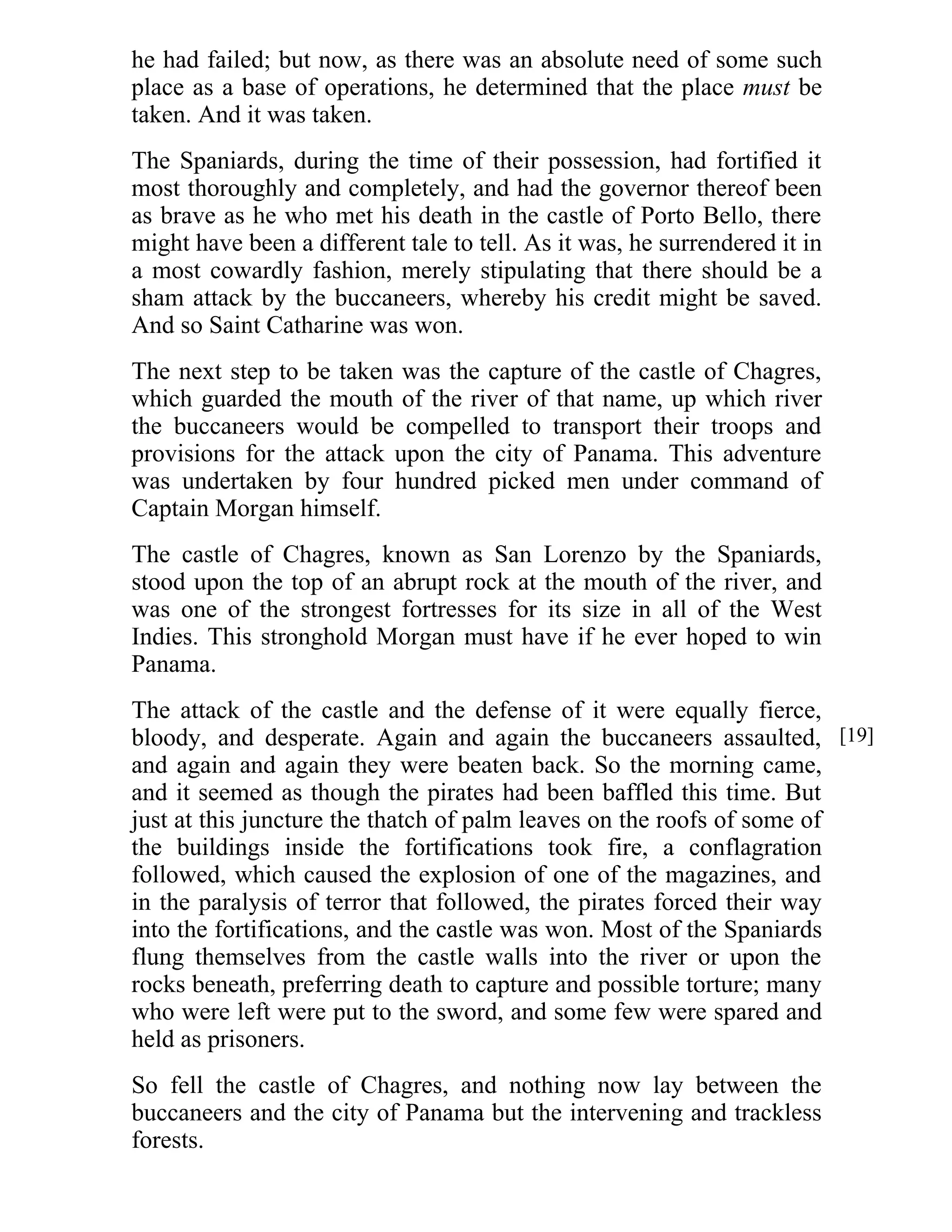 he had failed; but now, as there was an absolute need of some such 
place as a base of operations, he determined that the place must be 
taken. And it was taken. 
The Spaniards, during the time of their possession, had fortified it 
most thoroughly and completely, and had the governor thereof been 
as brave as he who met his death in the castle of Porto Bello, there 
might have been a different tale to tell. As it was, he surrendered it in 
a most cowardly fashion, merely stipulating that there should be a 
sham attack by the buccaneers, whereby his credit might be saved. 
And so Saint Catharine was won. 
The next step to be taken was the capture of the castle of Chagres, 
which guarded the mouth of the river of that name, up which river 
the buccaneers would be compelled to transport their troops and 
provisions for the attack upon the city of Panama. This adventure 
was undertaken by four hundred picked men under command of 
Captain Morgan himself. 
The castle of Chagres, known as San Lorenzo by the Spaniards, 
stood upon the top of an abrupt rock at the mouth of the river, and 
was one of the strongest fortresses for its size in all of the West 
Indies. This stronghold Morgan must have if he ever hoped to win 
Panama. 
The attack of the castle and the defense of it were equally fierce, 
bloody, and desperate. Again and again the buccaneers assaulted, 
and again and again they were beaten back. So the morning came, 
and it seemed as though the pirates had been baffled this time. But 
just at this juncture the thatch of palm leaves on the roofs of some of 
the buildings inside the fortifications took fire, a conflagration 
followed, which caused the explosion of one of the magazines, and 
in the paralysis of terror that followed, the pirates forced their way 
into the fortifications, and the castle was won. Most of the Spaniards 
flung themselves from the castle walls into the river or upon the 
rocks beneath, preferring death to capture and possible torture; many 
who were left were put to the sword, and some few were spared and 
held as prisoners. 
So fell the castle of Chagres, and nothing now lay between the 
buccaneers and the city of Panama but the intervening and trackless 
forests. 
[19] 
 