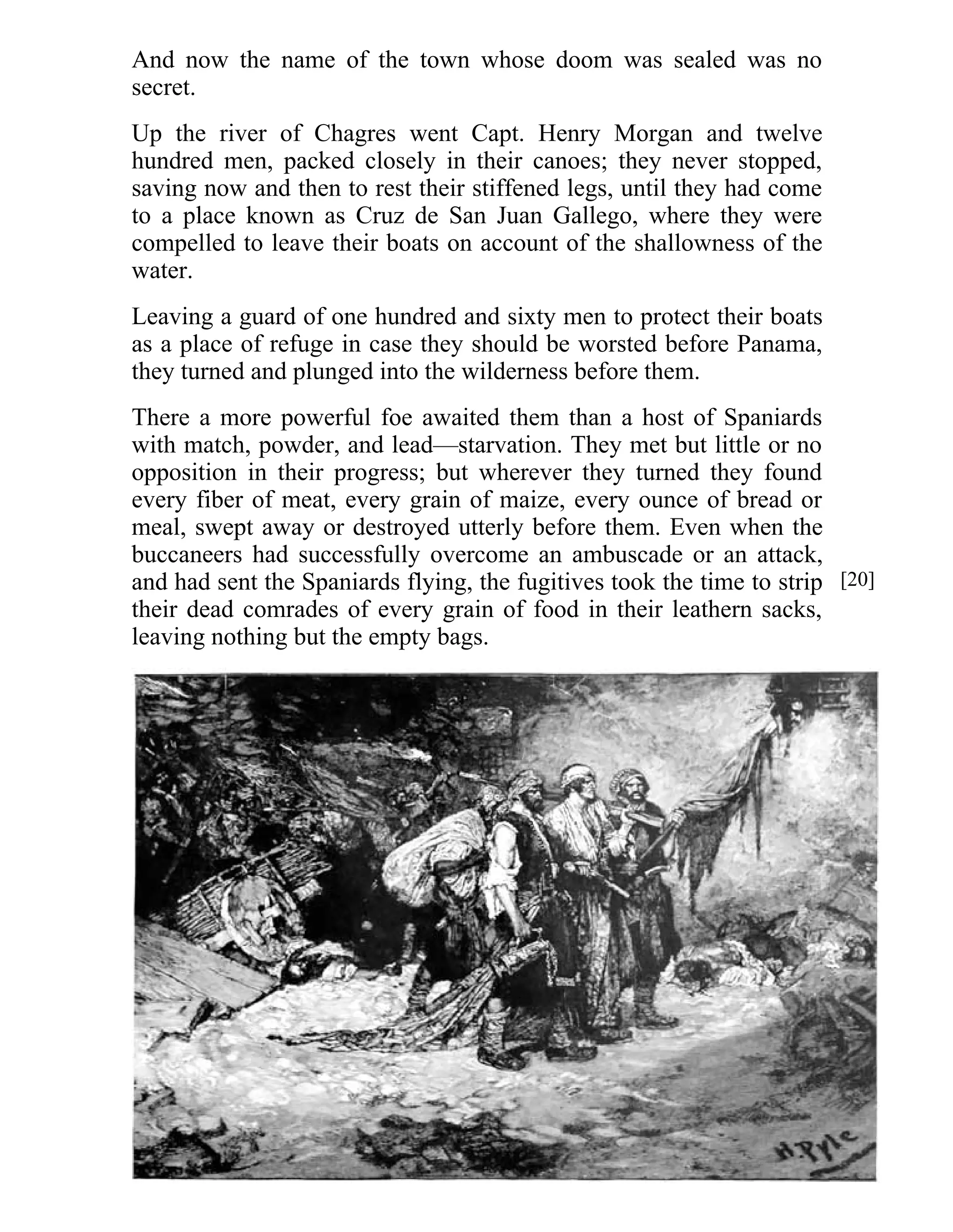 And now the name of the town whose doom was sealed was no 
secret. 
Up the river of Chagres went Capt. Henry Morgan and twelve 
hundred men, packed closely in their canoes; they never stopped, 
saving now and then to rest their stiffened legs, until they had come 
to a place known as Cruz de San Juan Gallego, where they were 
compelled to leave their boats on account of the shallowness of the 
water. 
Leaving a guard of one hundred and sixty men to protect their boats 
as a place of refuge in case they should be worsted before Panama, 
they turned and plunged into the wilderness before them. 
There a more powerful foe awaited them than a host of Spaniards 
with match, powder, and lead—starvation. They met but little or no 
opposition in their progress; but wherever they turned they found 
every fiber of meat, every grain of maize, every ounce of bread or 
meal, swept away or destroyed utterly before them. Even when the 
buccaneers had successfully overcome an ambuscade or an attack, 
and had sent the Spaniards flying, the fugitives took the time to strip 
their dead comrades of every grain of food in their leathern sacks, 
leaving nothing but the empty bags. 
[20] 
 
