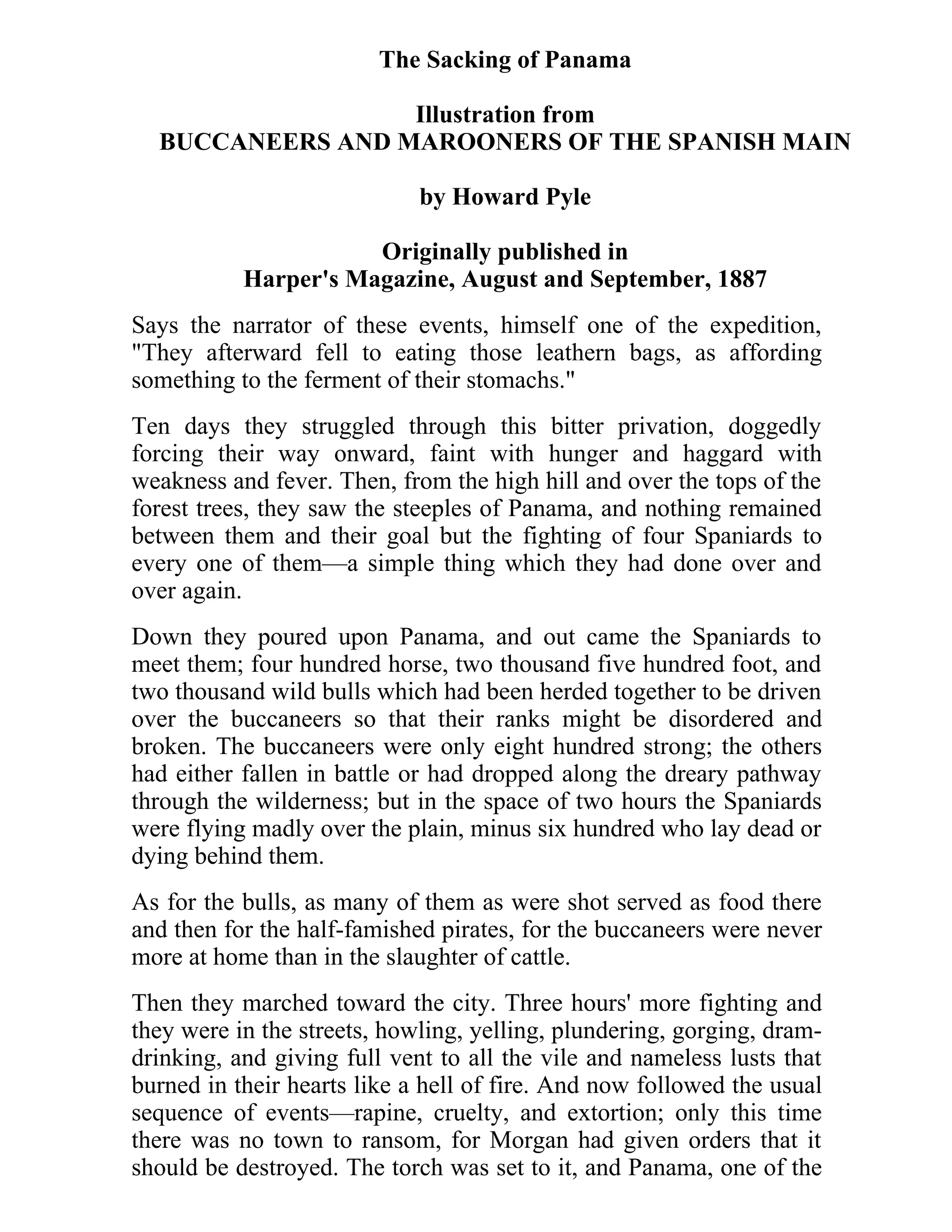 The Sacking of Panama 
Illustration from 
BUCCANEERS AND MAROONERS OF THE SPANISH MAIN 
by Howard Pyle 
Originally published in 
Harper's Magazine, August and September, 1887 
Says the narrator of these events, himself one of the expedition, 
"They afterward fell to eating those leathern bags, as affording 
something to the ferment of their stomachs." 
Ten days they struggled through this bitter privation, doggedly 
forcing their way onward, faint with hunger and haggard with 
weakness and fever. Then, from the high hill and over the tops of the 
forest trees, they saw the steeples of Panama, and nothing remained 
between them and their goal but the fighting of four Spaniards to 
every one of them—a simple thing which they had done over and 
over again. 
Down they poured upon Panama, and out came the Spaniards to 
meet them; four hundred horse, two thousand five hundred foot, and 
two thousand wild bulls which had been herded together to be driven 
over the buccaneers so that their ranks might be disordered and 
broken. The buccaneers were only eight hundred strong; the others 
had either fallen in battle or had dropped along the dreary pathway 
through the wilderness; but in the space of two hours the Spaniards 
were flying madly over the plain, minus six hundred who lay dead or 
dying behind them. 
As for the bulls, as many of them as were shot served as food there 
and then for the half-famished pirates, for the buccaneers were never 
more at home than in the slaughter of cattle. 
Then they marched toward the city. Three hours' more fighting and 
they were in the streets, howling, yelling, plundering, gorging, dram-drinking, 
and giving full vent to all the vile and nameless lusts that 
burned in their hearts like a hell of fire. And now followed the usual 
sequence of events—rapine, cruelty, and extortion; only this time 
there was no town to ransom, for Morgan had given orders that it 
should be destroyed. The torch was set to it, and Panama, one of the 
 
