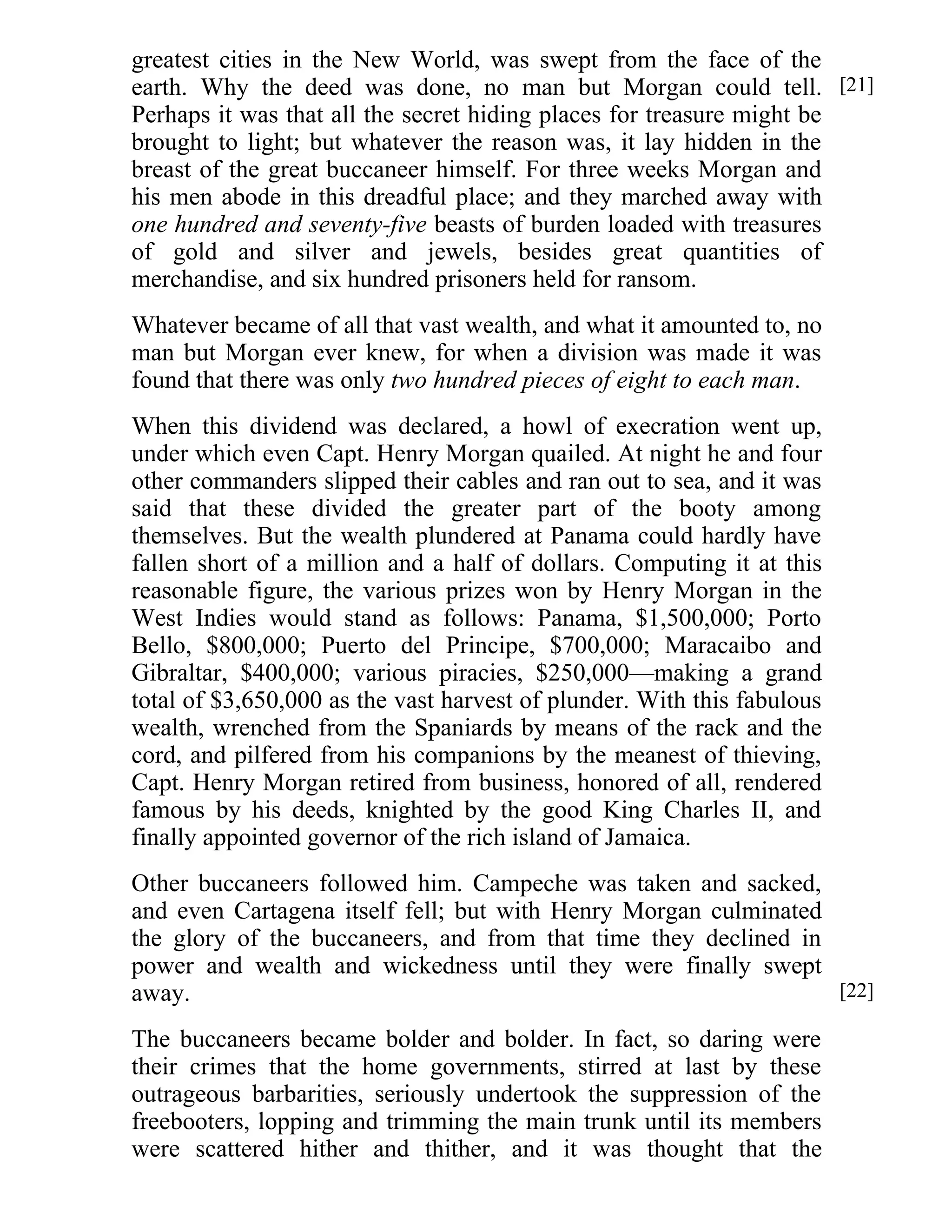 greatest cities in the New World, was swept from the face of the 
earth. Why the deed was done, no man but Morgan could tell. 
Perhaps it was that all the secret hiding places for treasure might be 
brought to light; but whatever the reason was, it lay hidden in the 
breast of the great buccaneer himself. For three weeks Morgan and 
his men abode in this dreadful place; and they marched away with 
one hundred and seventy-five beasts of burden loaded with treasures 
of gold and silver and jewels, besides great quantities of 
merchandise, and six hundred prisoners held for ransom. 
Whatever became of all that vast wealth, and what it amounted to, no 
man but Morgan ever knew, for when a division was made it was 
found that there was only two hundred pieces of eight to each man. 
When this dividend was declared, a howl of execration went up, 
under which even Capt. Henry Morgan quailed. At night he and four 
other commanders slipped their cables and ran out to sea, and it was 
said that these divided the greater part of the booty among 
themselves. But the wealth plundered at Panama could hardly have 
fallen short of a million and a half of dollars. Computing it at this 
reasonable figure, the various prizes won by Henry Morgan in the 
West Indies would stand as follows: Panama, $1,500,000; Porto 
Bello, $800,000; Puerto del Principe, $700,000; Maracaibo and 
Gibraltar, $400,000; various piracies, $250,000—making a grand 
total of $3,650,000 as the vast harvest of plunder. With this fabulous 
wealth, wrenched from the Spaniards by means of the rack and the 
cord, and pilfered from his companions by the meanest of thieving, 
Capt. Henry Morgan retired from business, honored of all, rendered 
famous by his deeds, knighted by the good King Charles II, and 
finally appointed governor of the rich island of Jamaica. 
Other buccaneers followed him. Campeche was taken and sacked, 
and even Cartagena itself fell; but with Henry Morgan culminated 
the glory of the buccaneers, and from that time they declined in 
power and wealth and wickedness until they were finally swept 
away. 
The buccaneers became bolder and bolder. In fact, so daring were 
their crimes that the home governments, stirred at last by these 
outrageous barbarities, seriously undertook the suppression of the 
freebooters, lopping and trimming the main trunk until its members 
were scattered hither and thither, and it was thought that the 
[21] 
[22] 
 