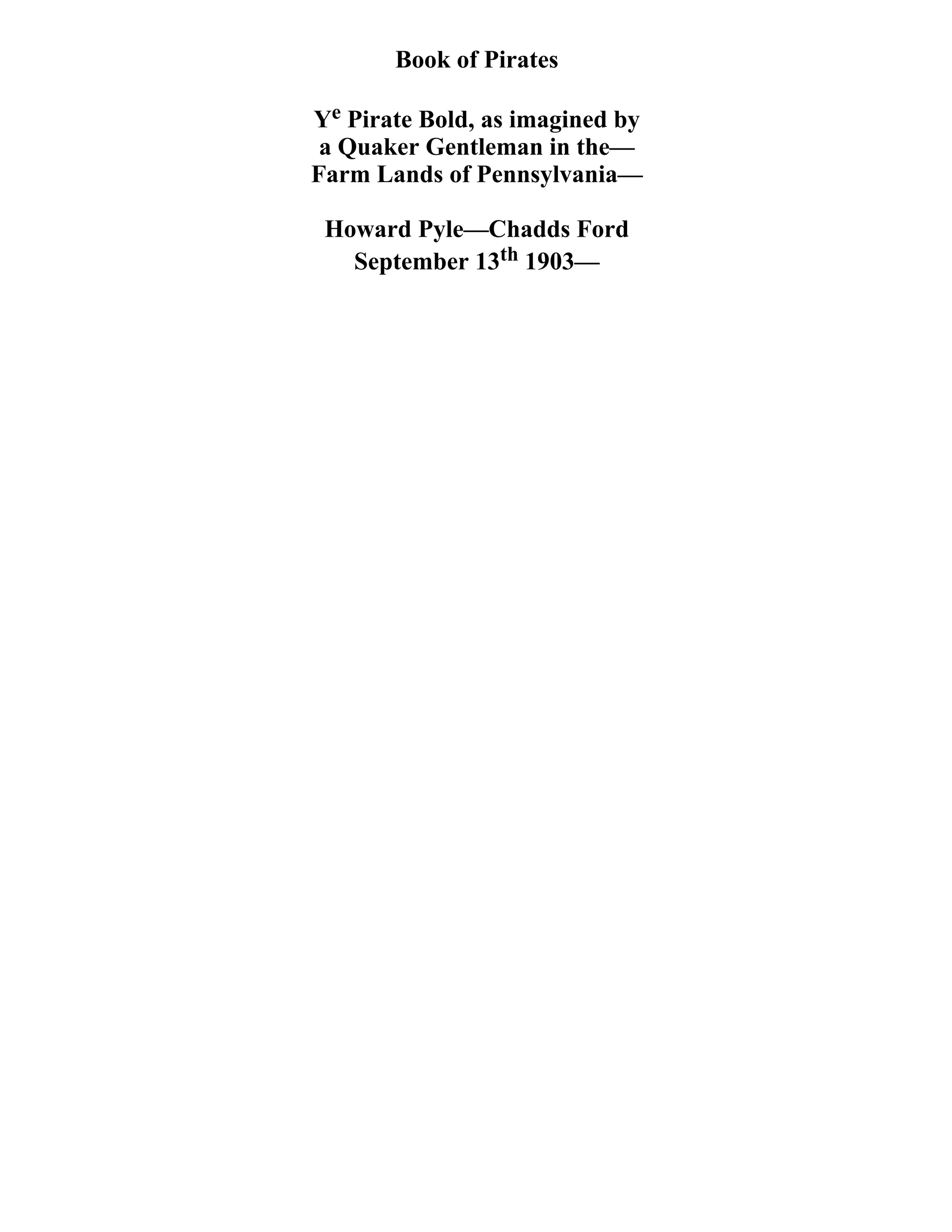 Book of Pirates 
Ye Pirate Bold, as imagined by 
a Quaker Gentleman in the— 
Farm Lands of Pennsylvania— 
Howard Pyle—Chadds Ford 
September 13th 1903— 
 