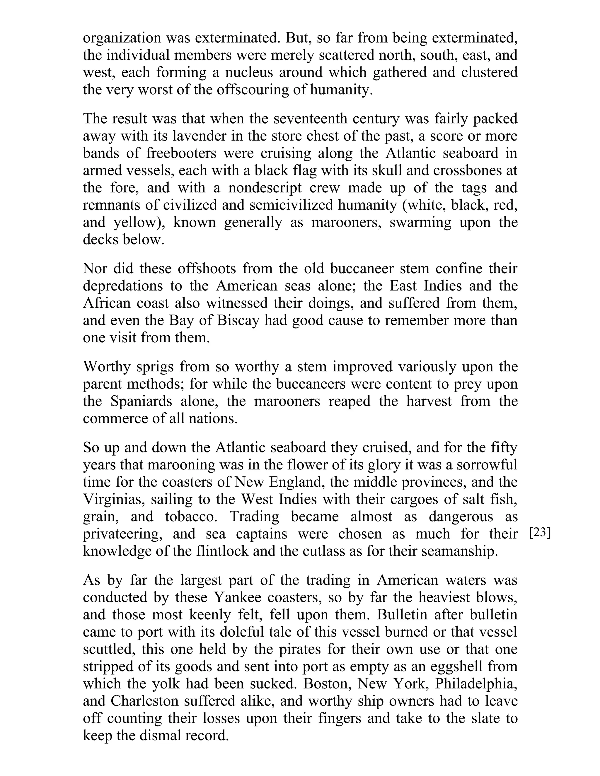 organization was exterminated. But, so far from being exterminated, 
the individual members were merely scattered north, south, east, and 
west, each forming a nucleus around which gathered and clustered 
the very worst of the offscouring of humanity. 
The result was that when the seventeenth century was fairly packed 
away with its lavender in the store chest of the past, a score or more 
bands of freebooters were cruising along the Atlantic seaboard in 
armed vessels, each with a black flag with its skull and crossbones at 
the fore, and with a nondescript crew made up of the tags and 
remnants of civilized and semicivilized humanity (white, black, red, 
and yellow), known generally as marooners, swarming upon the 
decks below. 
Nor did these offshoots from the old buccaneer stem confine their 
depredations to the American seas alone; the East Indies and the 
African coast also witnessed their doings, and suffered from them, 
and even the Bay of Biscay had good cause to remember more than 
one visit from them. 
Worthy sprigs from so worthy a stem improved variously upon the 
parent methods; for while the buccaneers were content to prey upon 
the Spaniards alone, the marooners reaped the harvest from the 
commerce of all nations. 
So up and down the Atlantic seaboard they cruised, and for the fifty 
years that marooning was in the flower of its glory it was a sorrowful 
time for the coasters of New England, the middle provinces, and the 
Virginias, sailing to the West Indies with their cargoes of salt fish, 
grain, and tobacco. Trading became almost as dangerous as 
privateering, and sea captains were chosen as much for their 
knowledge of the flintlock and the cutlass as for their seamanship. 
As by far the largest part of the trading in American waters was 
conducted by these Yankee coasters, so by far the heaviest blows, 
and those most keenly felt, fell upon them. Bulletin after bulletin 
came to port with its doleful tale of this vessel burned or that vessel 
scuttled, this one held by the pirates for their own use or that one 
stripped of its goods and sent into port as empty as an eggshell from 
which the yolk had been sucked. Boston, New York, Philadelphia, 
and Charleston suffered alike, and worthy ship owners had to leave 
off counting their losses upon their fingers and take to the slate to 
keep the dismal record. 
[23] 
 