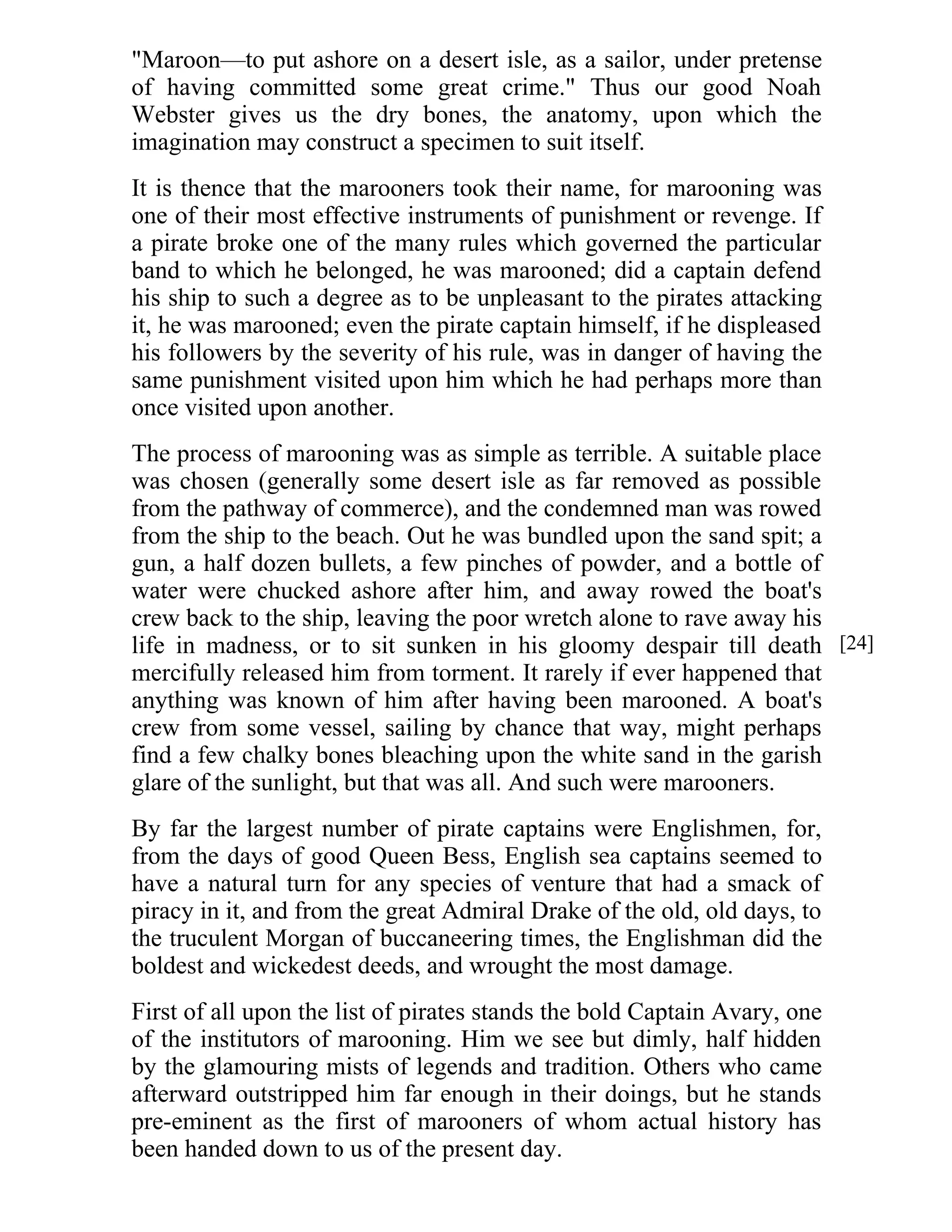 "Maroon—to put ashore on a desert isle, as a sailor, under pretense 
of having committed some great crime." Thus our good Noah 
Webster gives us the dry bones, the anatomy, upon which the 
imagination may construct a specimen to suit itself. 
It is thence that the marooners took their name, for marooning was 
one of their most effective instruments of punishment or revenge. If 
a pirate broke one of the many rules which governed the particular 
band to which he belonged, he was marooned; did a captain defend 
his ship to such a degree as to be unpleasant to the pirates attacking 
it, he was marooned; even the pirate captain himself, if he displeased 
his followers by the severity of his rule, was in danger of having the 
same punishment visited upon him which he had perhaps more than 
once visited upon another. 
The process of marooning was as simple as terrible. A suitable place 
was chosen (generally some desert isle as far removed as possible 
from the pathway of commerce), and the condemned man was rowed 
from the ship to the beach. Out he was bundled upon the sand spit; a 
gun, a half dozen bullets, a few pinches of powder, and a bottle of 
water were chucked ashore after him, and away rowed the boat's 
crew back to the ship, leaving the poor wretch alone to rave away his 
life in madness, or to sit sunken in his gloomy despair till death 
mercifully released him from torment. It rarely if ever happened that 
anything was known of him after having been marooned. A boat's 
crew from some vessel, sailing by chance that way, might perhaps 
find a few chalky bones bleaching upon the white sand in the garish 
glare of the sunlight, but that was all. And such were marooners. 
By far the largest number of pirate captains were Englishmen, for, 
from the days of good Queen Bess, English sea captains seemed to 
have a natural turn for any species of venture that had a smack of 
piracy in it, and from the great Admiral Drake of the old, old days, to 
the truculent Morgan of buccaneering times, the Englishman did the 
boldest and wickedest deeds, and wrought the most damage. 
First of all upon the list of pirates stands the bold Captain Avary, one 
of the institutors of marooning. Him we see but dimly, half hidden 
by the glamouring mists of legends and tradition. Others who came 
afterward outstripped him far enough in their doings, but he stands 
pre-eminent as the first of marooners of whom actual history has 
been handed down to us of the present day. 
[24] 
 