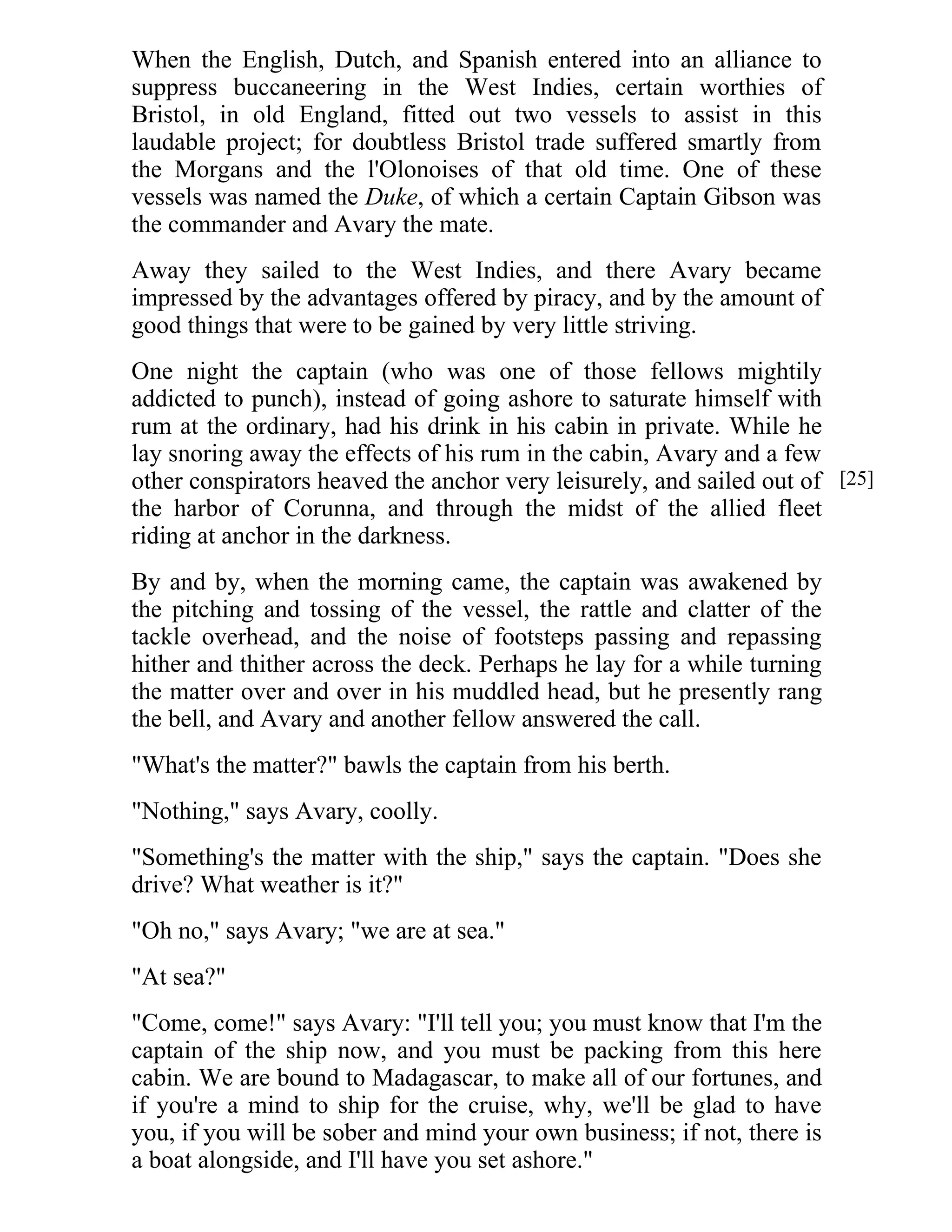 When the English, Dutch, and Spanish entered into an alliance to 
suppress buccaneering in the West Indies, certain worthies of 
Bristol, in old England, fitted out two vessels to assist in this 
laudable project; for doubtless Bristol trade suffered smartly from 
the Morgans and the l'Olonoises of that old time. One of these 
vessels was named the Duke, of which a certain Captain Gibson was 
the commander and Avary the mate. 
Away they sailed to the West Indies, and there Avary became 
impressed by the advantages offered by piracy, and by the amount of 
good things that were to be gained by very little striving. 
One night the captain (who was one of those fellows mightily 
addicted to punch), instead of going ashore to saturate himself with 
rum at the ordinary, had his drink in his cabin in private. While he 
lay snoring away the effects of his rum in the cabin, Avary and a few 
other conspirators heaved the anchor very leisurely, and sailed out of 
the harbor of Corunna, and through the midst of the allied fleet 
riding at anchor in the darkness. 
By and by, when the morning came, the captain was awakened by 
the pitching and tossing of the vessel, the rattle and clatter of the 
tackle overhead, and the noise of footsteps passing and repassing 
hither and thither across the deck. Perhaps he lay for a while turning 
the matter over and over in his muddled head, but he presently rang 
the bell, and Avary and another fellow answered the call. 
"What's the matter?" bawls the captain from his berth. 
"Nothing," says Avary, coolly. 
"Something's the matter with the ship," says the captain. "Does she 
drive? What weather is it?" 
"Oh no," says Avary; "we are at sea." 
"At sea?" 
"Come, come!" says Avary: "I'll tell you; you must know that I'm the 
captain of the ship now, and you must be packing from this here 
cabin. We are bound to Madagascar, to make all of our fortunes, and 
if you're a mind to ship for the cruise, why, we'll be glad to have 
you, if you will be sober and mind your own business; if not, there is 
a boat alongside, and I'll have you set ashore." 
[25] 
 