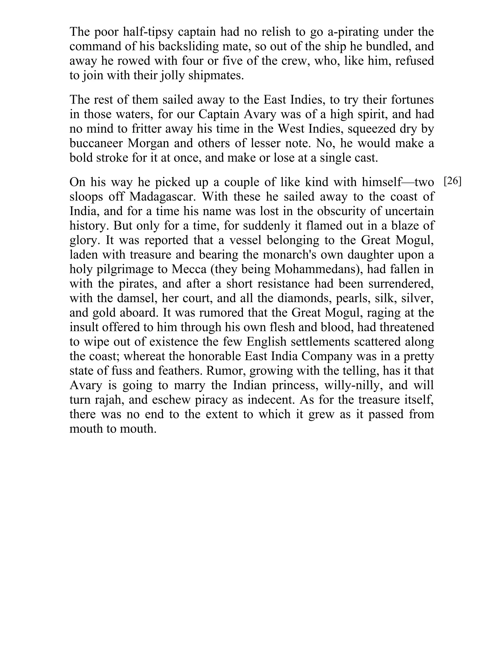 The poor half-tipsy captain had no relish to go a-pirating under the 
command of his backsliding mate, so out of the ship he bundled, and 
away he rowed with four or five of the crew, who, like him, refused 
to join with their jolly shipmates. 
The rest of them sailed away to the East Indies, to try their fortunes 
in those waters, for our Captain Avary was of a high spirit, and had 
no mind to fritter away his time in the West Indies, squeezed dry by 
buccaneer Morgan and others of lesser note. No, he would make a 
bold stroke for it at once, and make or lose at a single cast. 
On his way he picked up a couple of like kind with himself—two 
sloops off Madagascar. With these he sailed away to the coast of 
India, and for a time his name was lost in the obscurity of uncertain 
history. But only for a time, for suddenly it flamed out in a blaze of 
glory. It was reported that a vessel belonging to the Great Mogul, 
laden with treasure and bearing the monarch's own daughter upon a 
holy pilgrimage to Mecca (they being Mohammedans), had fallen in 
with the pirates, and after a short resistance had been surrendered, 
with the damsel, her court, and all the diamonds, pearls, silk, silver, 
and gold aboard. It was rumored that the Great Mogul, raging at the 
insult offered to him through his own flesh and blood, had threatened 
to wipe out of existence the few English settlements scattered along 
the coast; whereat the honorable East India Company was in a pretty 
state of fuss and feathers. Rumor, growing with the telling, has it that 
Avary is going to marry the Indian princess, willy-nilly, and will 
turn rajah, and eschew piracy as indecent. As for the treasure itself, 
there was no end to the extent to which it grew as it passed from 
mouth to mouth. 
[26] 
 