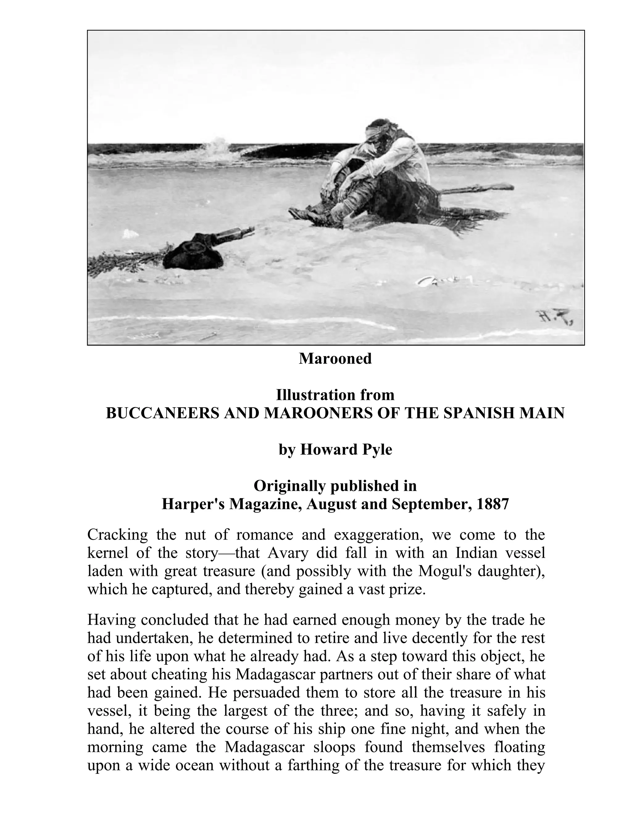Marooned 
Illustration from 
BUCCANEERS AND MAROONERS OF THE SPANISH MAIN 
by Howard Pyle 
Originally published in 
Harper's Magazine, August and September, 1887 
Cracking the nut of romance and exaggeration, we come to the 
kernel of the story—that Avary did fall in with an Indian vessel 
laden with great treasure (and possibly with the Mogul's daughter), 
which he captured, and thereby gained a vast prize. 
Having concluded that he had earned enough money by the trade he 
had undertaken, he determined to retire and live decently for the rest 
of his life upon what he already had. As a step toward this object, he 
set about cheating his Madagascar partners out of their share of what 
had been gained. He persuaded them to store all the treasure in his 
vessel, it being the largest of the three; and so, having it safely in 
hand, he altered the course of his ship one fine night, and when the 
morning came the Madagascar sloops found themselves floating 
upon a wide ocean without a farthing of the treasure for which they 
 
