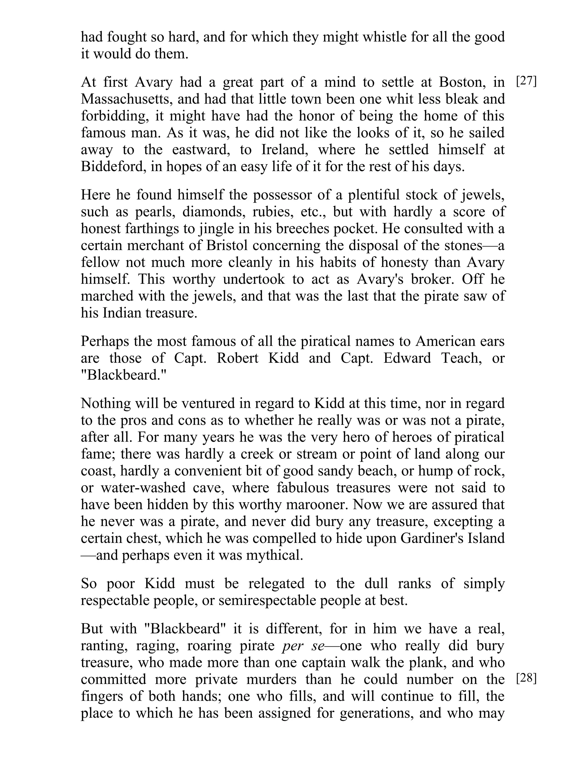 had fought so hard, and for which they might whistle for all the good 
it would do them. 
At first Avary had a great part of a mind to settle at Boston, in 
Massachusetts, and had that little town been one whit less bleak and 
forbidding, it might have had the honor of being the home of this 
famous man. As it was, he did not like the looks of it, so he sailed 
away to the eastward, to Ireland, where he settled himself at 
Biddeford, in hopes of an easy life of it for the rest of his days. 
Here he found himself the possessor of a plentiful stock of jewels, 
such as pearls, diamonds, rubies, etc., but with hardly a score of 
honest farthings to jingle in his breeches pocket. He consulted with a 
certain merchant of Bristol concerning the disposal of the stones—a 
fellow not much more cleanly in his habits of honesty than Avary 
himself. This worthy undertook to act as Avary's broker. Off he 
marched with the jewels, and that was the last that the pirate saw of 
his Indian treasure. 
Perhaps the most famous of all the piratical names to American ears 
are those of Capt. Robert Kidd and Capt. Edward Teach, or 
"Blackbeard." 
Nothing will be ventured in regard to Kidd at this time, nor in regard 
to the pros and cons as to whether he really was or was not a pirate, 
after all. For many years he was the very hero of heroes of piratical 
fame; there was hardly a creek or stream or point of land along our 
coast, hardly a convenient bit of good sandy beach, or hump of rock, 
or water-washed cave, where fabulous treasures were not said to 
have been hidden by this worthy marooner. Now we are assured that 
he never was a pirate, and never did bury any treasure, excepting a 
certain chest, which he was compelled to hide upon Gardiner's Island 
—and perhaps even it was mythical. 
So poor Kidd must be relegated to the dull ranks of simply 
respectable people, or semirespectable people at best. 
But with "Blackbeard" it is different, for in him we have a real, 
ranting, raging, roaring pirate per se—one who really did bury 
treasure, who made more than one captain walk the plank, and who 
committed more private murders than he could number on the 
fingers of both hands; one who fills, and will continue to fill, the 
place to which he has been assigned for generations, and who may 
[27] 
[28] 
 