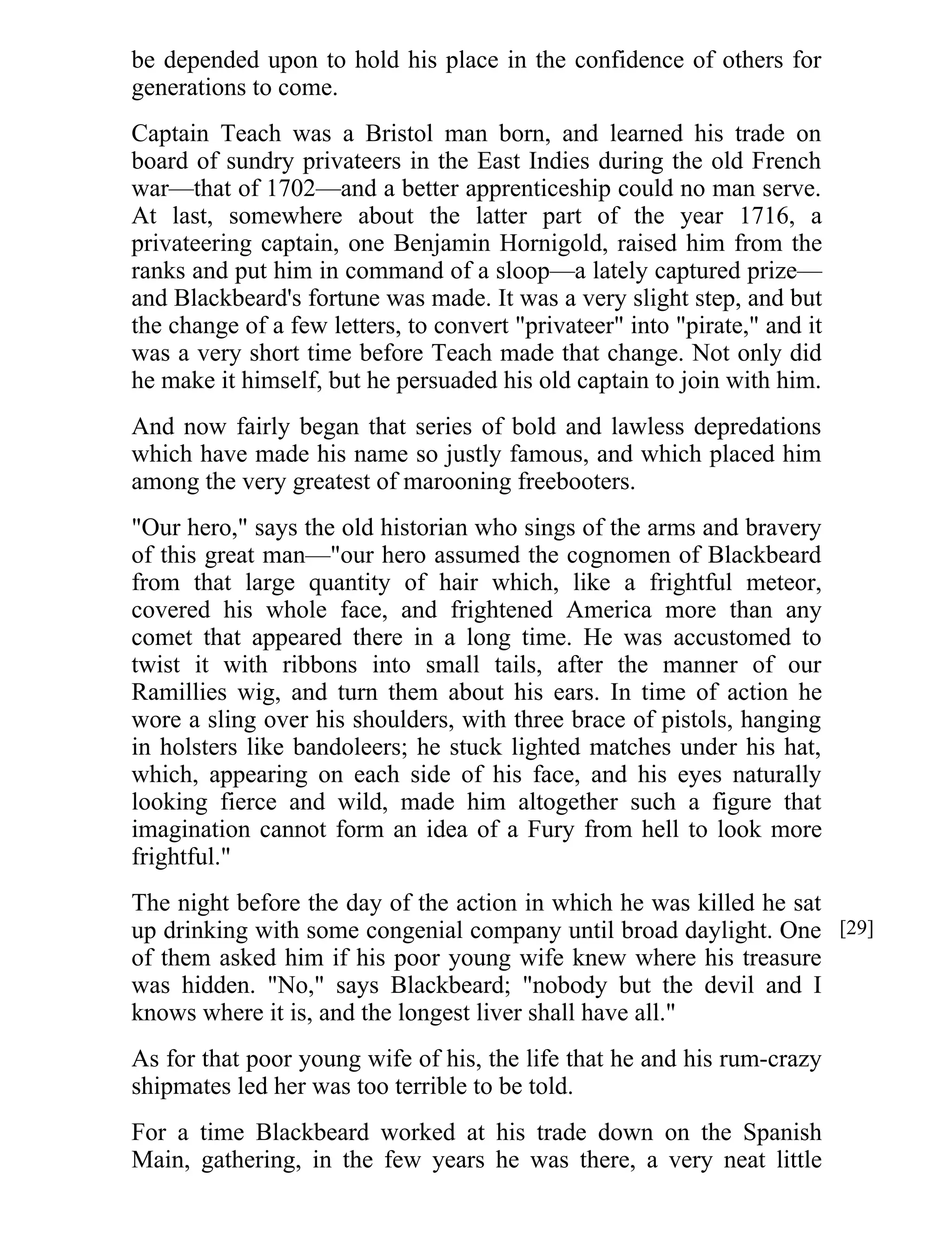 be depended upon to hold his place in the confidence of others for 
generations to come. 
Captain Teach was a Bristol man born, and learned his trade on 
board of sundry privateers in the East Indies during the old French 
war—that of 1702—and a better apprenticeship could no man serve. 
At last, somewhere about the latter part of the year 1716, a 
privateering captain, one Benjamin Hornigold, raised him from the 
ranks and put him in command of a sloop—a lately captured prize— 
and Blackbeard's fortune was made. It was a very slight step, and but 
the change of a few letters, to convert "privateer" into "pirate," and it 
was a very short time before Teach made that change. Not only did 
he make it himself, but he persuaded his old captain to join with him. 
And now fairly began that series of bold and lawless depredations 
which have made his name so justly famous, and which placed him 
among the very greatest of marooning freebooters. 
"Our hero," says the old historian who sings of the arms and bravery 
of this great man—"our hero assumed the cognomen of Blackbeard 
from that large quantity of hair which, like a frightful meteor, 
covered his whole face, and frightened America more than any 
comet that appeared there in a long time. He was accustomed to 
twist it with ribbons into small tails, after the manner of our 
Ramillies wig, and turn them about his ears. In time of action he 
wore a sling over his shoulders, with three brace of pistols, hanging 
in holsters like bandoleers; he stuck lighted matches under his hat, 
which, appearing on each side of his face, and his eyes naturally 
looking fierce and wild, made him altogether such a figure that 
imagination cannot form an idea of a Fury from hell to look more 
frightful." 
The night before the day of the action in which he was killed he sat 
up drinking with some congenial company until broad daylight. One 
of them asked him if his poor young wife knew where his treasure 
was hidden. "No," says Blackbeard; "nobody but the devil and I 
knows where it is, and the longest liver shall have all." 
As for that poor young wife of his, the life that he and his rum-crazy 
shipmates led her was too terrible to be told. 
For a time Blackbeard worked at his trade down on the Spanish 
Main, gathering, in the few years he was there, a very neat little 
[29] 
 