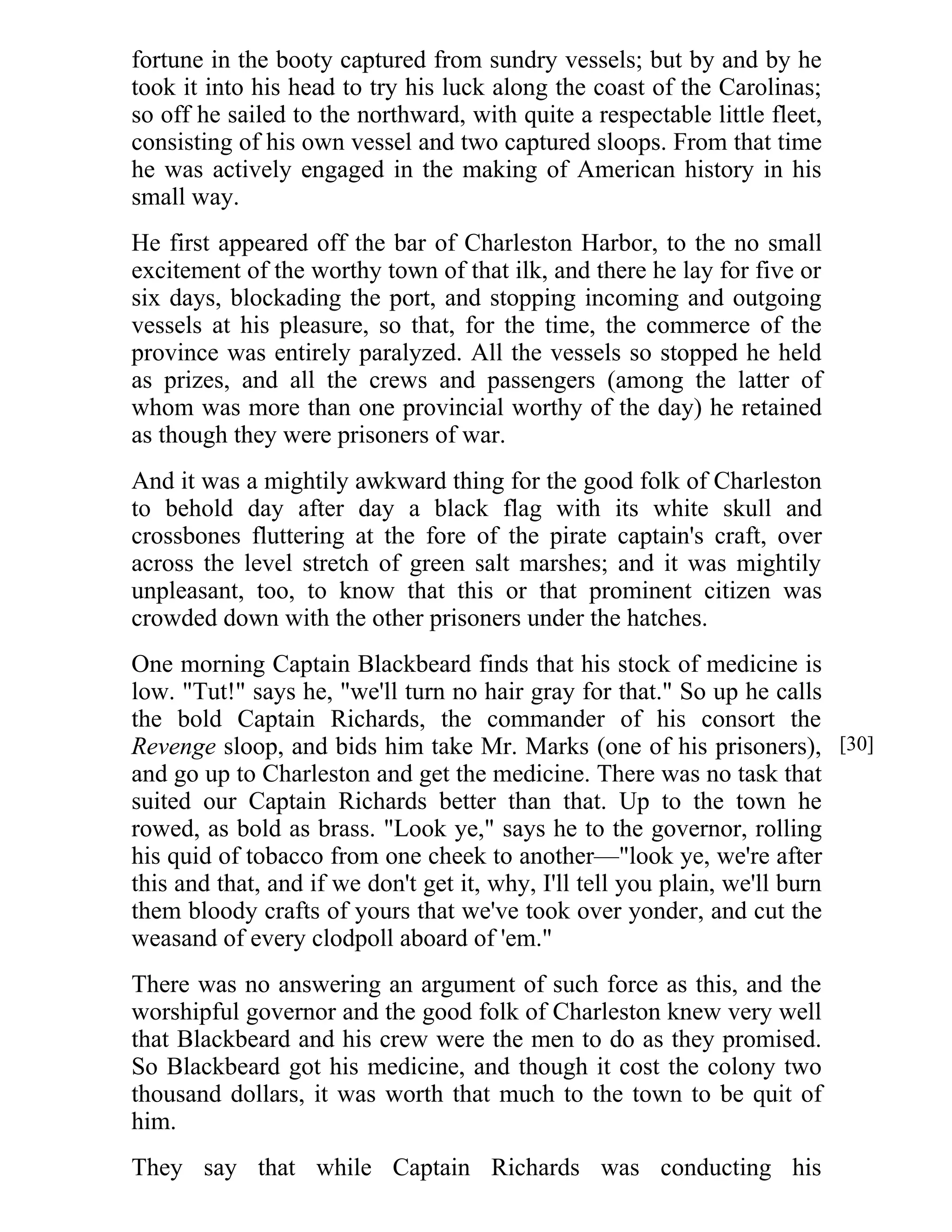 fortune in the booty captured from sundry vessels; but by and by he 
took it into his head to try his luck along the coast of the Carolinas; 
so off he sailed to the northward, with quite a respectable little fleet, 
consisting of his own vessel and two captured sloops. From that time 
he was actively engaged in the making of American history in his 
small way. 
He first appeared off the bar of Charleston Harbor, to the no small 
excitement of the worthy town of that ilk, and there he lay for five or 
six days, blockading the port, and stopping incoming and outgoing 
vessels at his pleasure, so that, for the time, the commerce of the 
province was entirely paralyzed. All the vessels so stopped he held 
as prizes, and all the crews and passengers (among the latter of 
whom was more than one provincial worthy of the day) he retained 
as though they were prisoners of war. 
And it was a mightily awkward thing for the good folk of Charleston 
to behold day after day a black flag with its white skull and 
crossbones fluttering at the fore of the pirate captain's craft, over 
across the level stretch of green salt marshes; and it was mightily 
unpleasant, too, to know that this or that prominent citizen was 
crowded down with the other prisoners under the hatches. 
One morning Captain Blackbeard finds that his stock of medicine is 
low. "Tut!" says he, "we'll turn no hair gray for that." So up he calls 
the bold Captain Richards, the commander of his consort the 
Revenge sloop, and bids him take Mr. Marks (one of his prisoners), 
and go up to Charleston and get the medicine. There was no task that 
suited our Captain Richards better than that. Up to the town he 
rowed, as bold as brass. "Look ye," says he to the governor, rolling 
his quid of tobacco from one cheek to another—"look ye, we're after 
this and that, and if we don't get it, why, I'll tell you plain, we'll burn 
them bloody crafts of yours that we've took over yonder, and cut the 
weasand of every clodpoll aboard of 'em." 
There was no answering an argument of such force as this, and the 
worshipful governor and the good folk of Charleston knew very well 
that Blackbeard and his crew were the men to do as they promised. 
So Blackbeard got his medicine, and though it cost the colony two 
thousand dollars, it was worth that much to the town to be quit of 
him. 
They say that while Captain Richards was conducting his 
[30] 
 