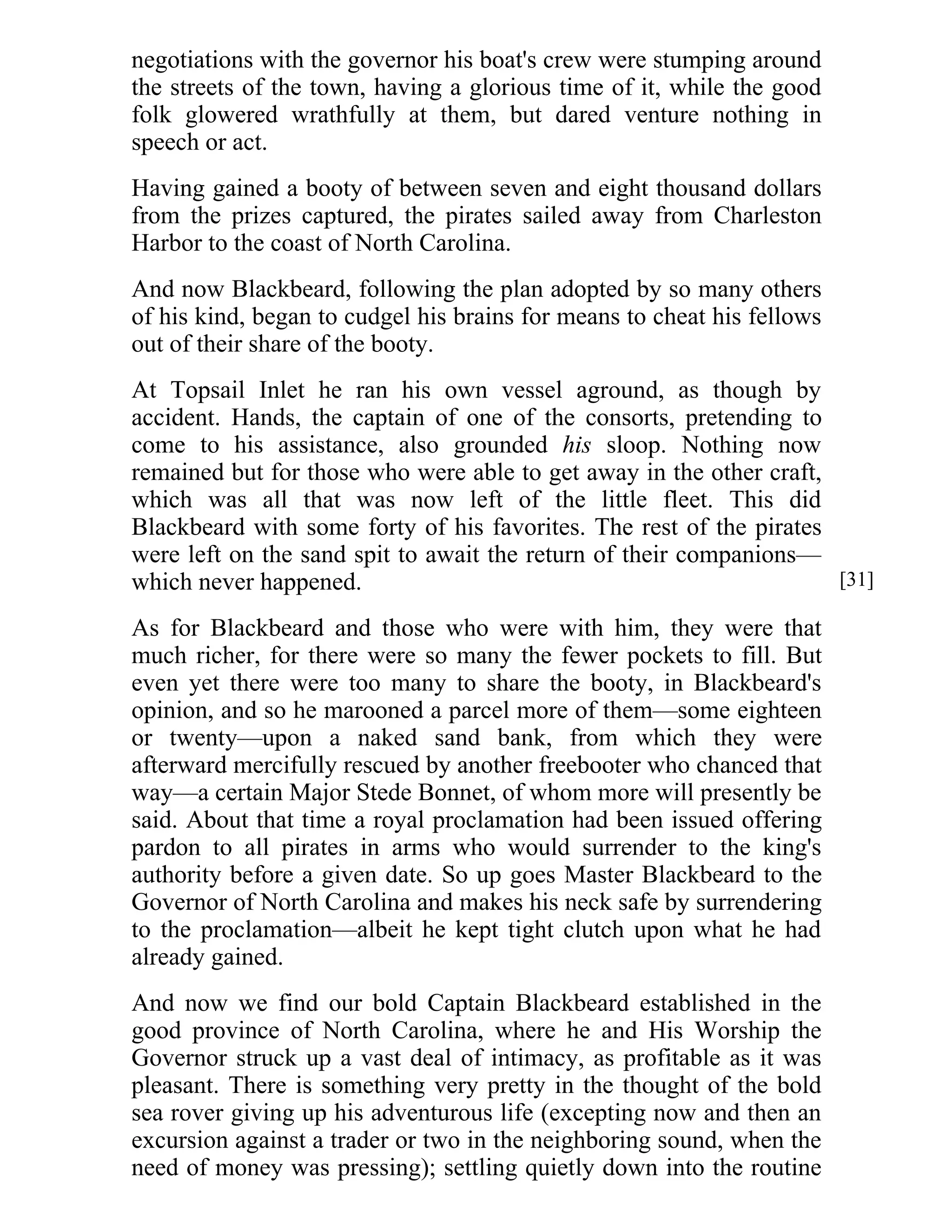 negotiations with the governor his boat's crew were stumping around 
the streets of the town, having a glorious time of it, while the good 
folk glowered wrathfully at them, but dared venture nothing in 
speech or act. 
Having gained a booty of between seven and eight thousand dollars 
from the prizes captured, the pirates sailed away from Charleston 
Harbor to the coast of North Carolina. 
And now Blackbeard, following the plan adopted by so many others 
of his kind, began to cudgel his brains for means to cheat his fellows 
out of their share of the booty. 
At Topsail Inlet he ran his own vessel aground, as though by 
accident. Hands, the captain of one of the consorts, pretending to 
come to his assistance, also grounded his sloop. Nothing now 
remained but for those who were able to get away in the other craft, 
which was all that was now left of the little fleet. This did 
Blackbeard with some forty of his favorites. The rest of the pirates 
were left on the sand spit to await the return of their companions— 
which never happened. 
As for Blackbeard and those who were with him, they were that 
much richer, for there were so many the fewer pockets to fill. But 
even yet there were too many to share the booty, in Blackbeard's 
opinion, and so he marooned a parcel more of them—some eighteen 
or twenty—upon a naked sand bank, from which they were 
afterward mercifully rescued by another freebooter who chanced that 
way—a certain Major Stede Bonnet, of whom more will presently be 
said. About that time a royal proclamation had been issued offering 
pardon to all pirates in arms who would surrender to the king's 
authority before a given date. So up goes Master Blackbeard to the 
Governor of North Carolina and makes his neck safe by surrendering 
to the proclamation—albeit he kept tight clutch upon what he had 
already gained. 
And now we find our bold Captain Blackbeard established in the 
good province of North Carolina, where he and His Worship the 
Governor struck up a vast deal of intimacy, as profitable as it was 
pleasant. There is something very pretty in the thought of the bold 
sea rover giving up his adventurous life (excepting now and then an 
excursion against a trader or two in the neighboring sound, when the 
need of money was pressing); settling quietly down into the routine 
[31] 
 