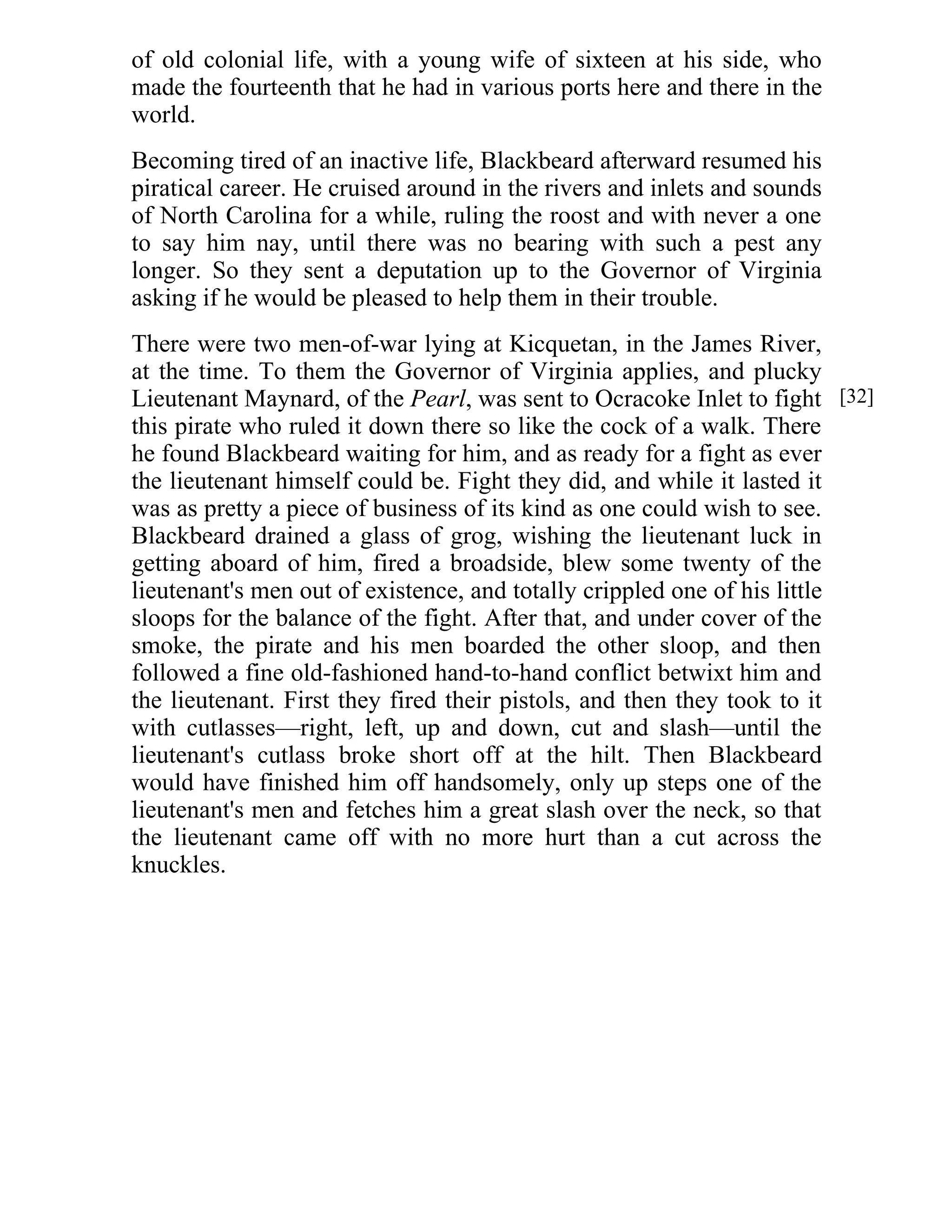 of old colonial life, with a young wife of sixteen at his side, who 
made the fourteenth that he had in various ports here and there in the 
world. 
Becoming tired of an inactive life, Blackbeard afterward resumed his 
piratical career. He cruised around in the rivers and inlets and sounds 
of North Carolina for a while, ruling the roost and with never a one 
to say him nay, until there was no bearing with such a pest any 
longer. So they sent a deputation up to the Governor of Virginia 
asking if he would be pleased to help them in their trouble. 
There were two men-of-war lying at Kicquetan, in the James River, 
at the time. To them the Governor of Virginia applies, and plucky 
Lieutenant Maynard, of the Pearl, was sent to Ocracoke Inlet to fight 
this pirate who ruled it down there so like the cock of a walk. There 
he found Blackbeard waiting for him, and as ready for a fight as ever 
the lieutenant himself could be. Fight they did, and while it lasted it 
was as pretty a piece of business of its kind as one could wish to see. 
Blackbeard drained a glass of grog, wishing the lieutenant luck in 
getting aboard of him, fired a broadside, blew some twenty of the 
lieutenant's men out of existence, and totally crippled one of his little 
sloops for the balance of the fight. After that, and under cover of the 
smoke, the pirate and his men boarded the other sloop, and then 
followed a fine old-fashioned hand-to-hand conflict betwixt him and 
the lieutenant. First they fired their pistols, and then they took to it 
with cutlasses—right, left, up and down, cut and slash—until the 
lieutenant's cutlass broke short off at the hilt. Then Blackbeard 
would have finished him off handsomely, only up steps one of the 
lieutenant's men and fetches him a great slash over the neck, so that 
the lieutenant came off with no more hurt than a cut across the 
knuckles. 
[32] 
 