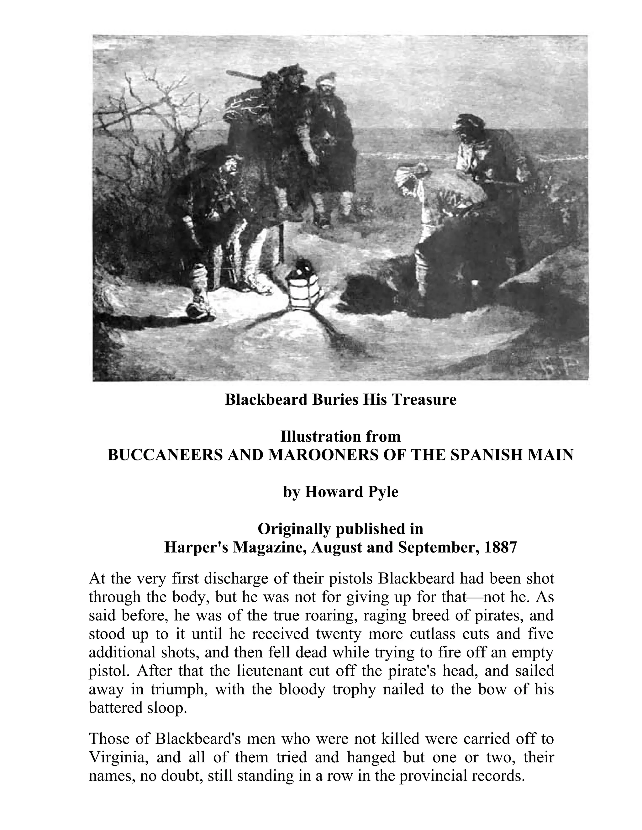 Blackbeard Buries His Treasure 
Illustration from 
BUCCANEERS AND MAROONERS OF THE SPANISH MAIN 
by Howard Pyle 
Originally published in 
Harper's Magazine, August and September, 1887 
At the very first discharge of their pistols Blackbeard had been shot 
through the body, but he was not for giving up for that—not he. As 
said before, he was of the true roaring, raging breed of pirates, and 
stood up to it until he received twenty more cutlass cuts and five 
additional shots, and then fell dead while trying to fire off an empty 
pistol. After that the lieutenant cut off the pirate's head, and sailed 
away in triumph, with the bloody trophy nailed to the bow of his 
battered sloop. 
Those of Blackbeard's men who were not killed were carried off to 
Virginia, and all of them tried and hanged but one or two, their 
names, no doubt, still standing in a row in the provincial records. 
 