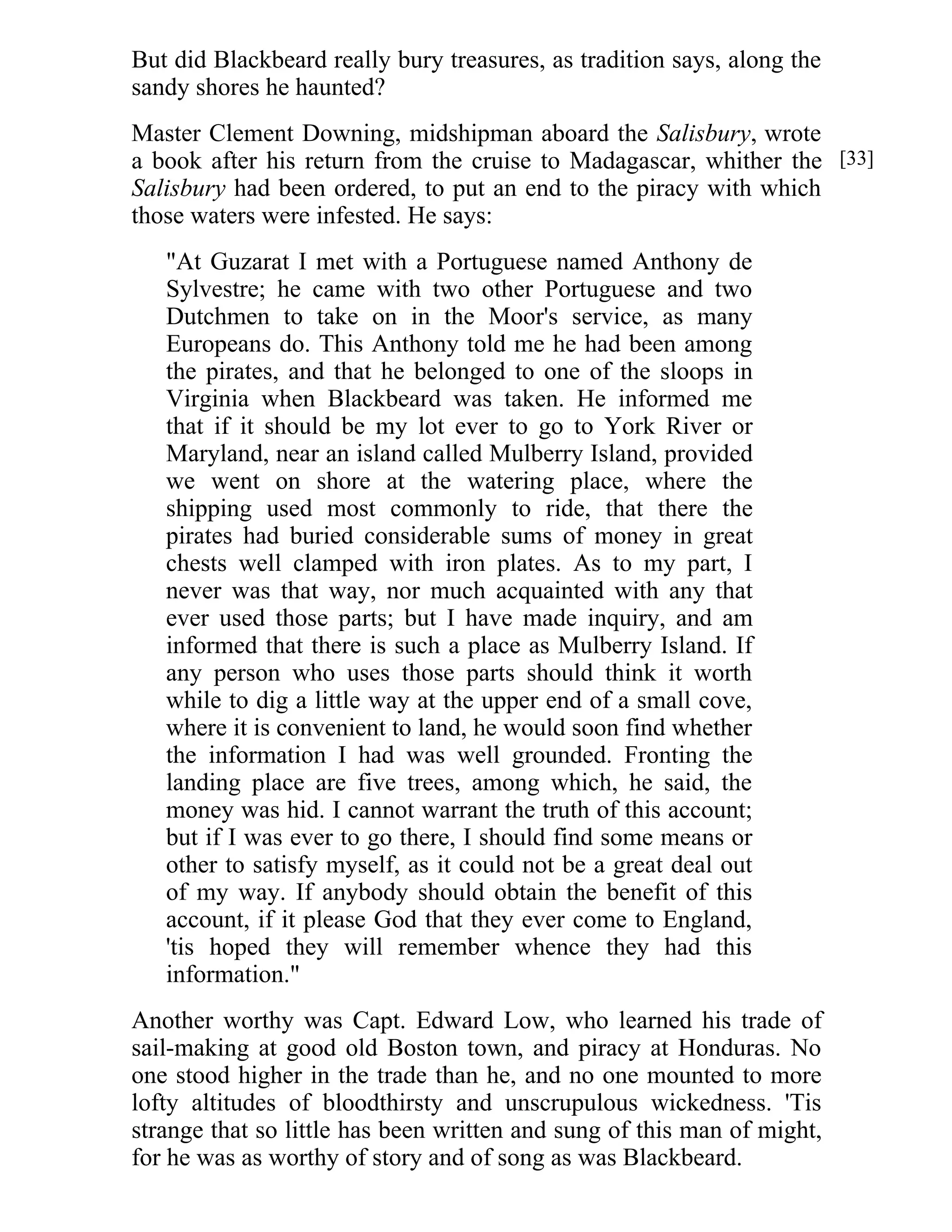 But did Blackbeard really bury treasures, as tradition says, along the 
sandy shores he haunted? 
Master Clement Downing, midshipman aboard the Salisbury, wrote 
a book after his return from the cruise to Madagascar, whither the 
Salisbury had been ordered, to put an end to the piracy with which 
those waters were infested. He says: 
"At Guzarat I met with a Portuguese named Anthony de 
Sylvestre; he came with two other Portuguese and two 
Dutchmen to take on in the Moor's service, as many 
Europeans do. This Anthony told me he had been among 
the pirates, and that he belonged to one of the sloops in 
Virginia when Blackbeard was taken. He informed me 
that if it should be my lot ever to go to York River or 
Maryland, near an island called Mulberry Island, provided 
we went on shore at the watering place, where the 
shipping used most commonly to ride, that there the 
pirates had buried considerable sums of money in great 
chests well clamped with iron plates. As to my part, I 
never was that way, nor much acquainted with any that 
ever used those parts; but I have made inquiry, and am 
informed that there is such a place as Mulberry Island. If 
any person who uses those parts should think it worth 
while to dig a little way at the upper end of a small cove, 
where it is convenient to land, he would soon find whether 
the information I had was well grounded. Fronting the 
landing place are five trees, among which, he said, the 
money was hid. I cannot warrant the truth of this account; 
but if I was ever to go there, I should find some means or 
other to satisfy myself, as it could not be a great deal out 
of my way. If anybody should obtain the benefit of this 
account, if it please God that they ever come to England, 
'tis hoped they will remember whence they had this 
information." 
Another worthy was Capt. Edward Low, who learned his trade of 
sail-making at good old Boston town, and piracy at Honduras. No 
one stood higher in the trade than he, and no one mounted to more 
lofty altitudes of bloodthirsty and unscrupulous wickedness. 'Tis 
strange that so little has been written and sung of this man of might, 
for he was as worthy of story and of song as was Blackbeard. 
[33] 
 