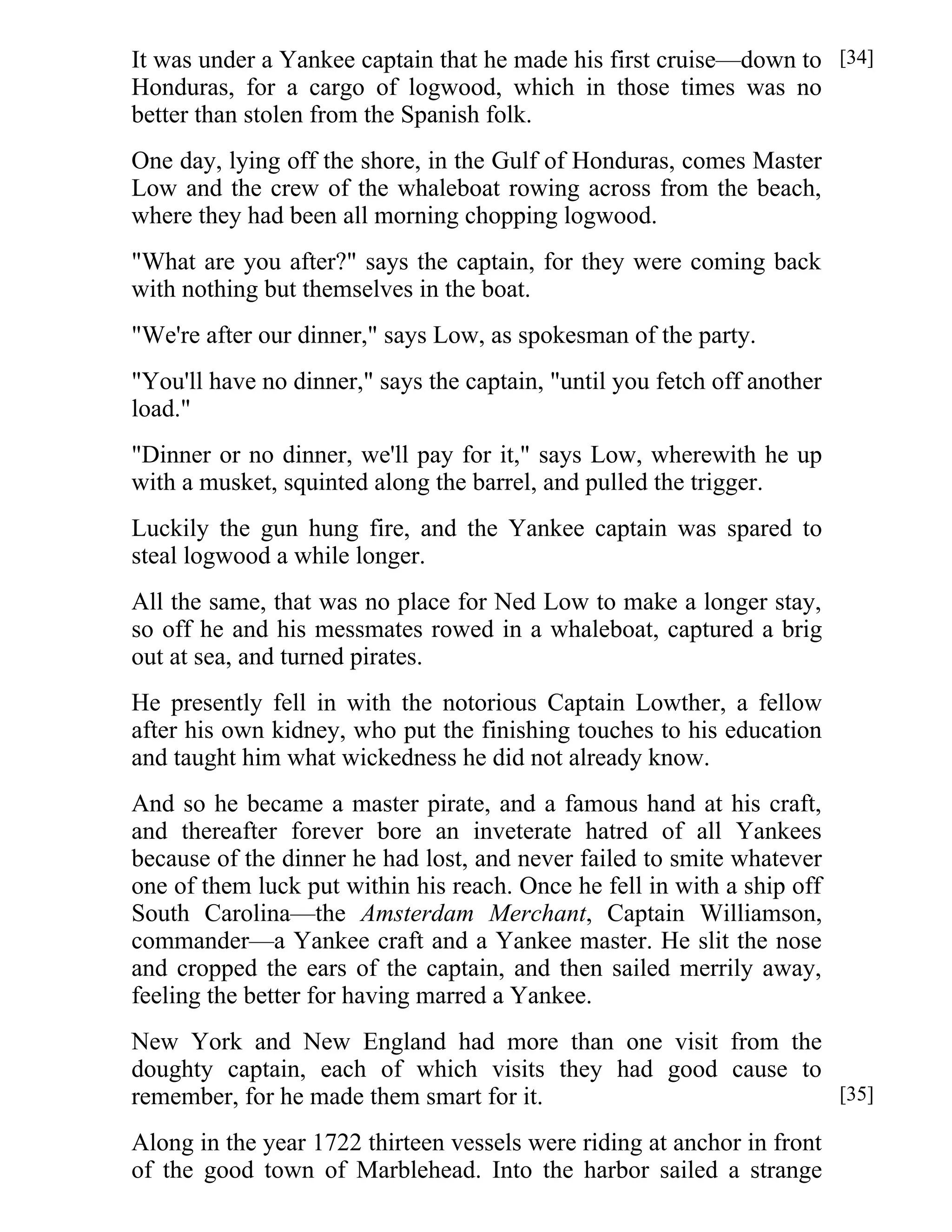 It was under a Yankee captain that he made his first cruise—down to 
Honduras, for a cargo of logwood, which in those times was no 
better than stolen from the Spanish folk. 
One day, lying off the shore, in the Gulf of Honduras, comes Master 
Low and the crew of the whaleboat rowing across from the beach, 
where they had been all morning chopping logwood. 
"What are you after?" says the captain, for they were coming back 
with nothing but themselves in the boat. 
"We're after our dinner," says Low, as spokesman of the party. 
"You'll have no dinner," says the captain, "until you fetch off another 
load." 
"Dinner or no dinner, we'll pay for it," says Low, wherewith he up 
with a musket, squinted along the barrel, and pulled the trigger. 
Luckily the gun hung fire, and the Yankee captain was spared to 
steal logwood a while longer. 
All the same, that was no place for Ned Low to make a longer stay, 
so off he and his messmates rowed in a whaleboat, captured a brig 
out at sea, and turned pirates. 
He presently fell in with the notorious Captain Lowther, a fellow 
after his own kidney, who put the finishing touches to his education 
and taught him what wickedness he did not already know. 
And so he became a master pirate, and a famous hand at his craft, 
and thereafter forever bore an inveterate hatred of all Yankees 
because of the dinner he had lost, and never failed to smite whatever 
one of them luck put within his reach. Once he fell in with a ship off 
South Carolina—the Amsterdam Merchant, Captain Williamson, 
commander—a Yankee craft and a Yankee master. He slit the nose 
and cropped the ears of the captain, and then sailed merrily away, 
feeling the better for having marred a Yankee. 
New York and New England had more than one visit from the 
doughty captain, each of which visits they had good cause to 
remember, for he made them smart for it. 
Along in the year 1722 thirteen vessels were riding at anchor in front 
of the good town of Marblehead. Into the harbor sailed a strange 
[34] 
[35] 
 