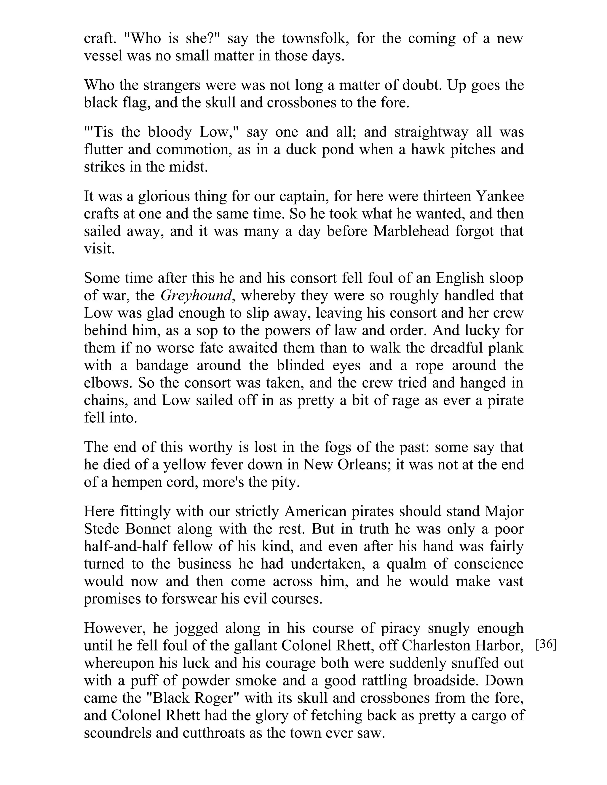 craft. "Who is she?" say the townsfolk, for the coming of a new 
vessel was no small matter in those days. 
Who the strangers were was not long a matter of doubt. Up goes the 
black flag, and the skull and crossbones to the fore. 
"'Tis the bloody Low," say one and all; and straightway all was 
flutter and commotion, as in a duck pond when a hawk pitches and 
strikes in the midst. 
It was a glorious thing for our captain, for here were thirteen Yankee 
crafts at one and the same time. So he took what he wanted, and then 
sailed away, and it was many a day before Marblehead forgot that 
visit. 
Some time after this he and his consort fell foul of an English sloop 
of war, the Greyhound, whereby they were so roughly handled that 
Low was glad enough to slip away, leaving his consort and her crew 
behind him, as a sop to the powers of law and order. And lucky for 
them if no worse fate awaited them than to walk the dreadful plank 
with a bandage around the blinded eyes and a rope around the 
elbows. So the consort was taken, and the crew tried and hanged in 
chains, and Low sailed off in as pretty a bit of rage as ever a pirate 
fell into. 
The end of this worthy is lost in the fogs of the past: some say that 
he died of a yellow fever down in New Orleans; it was not at the end 
of a hempen cord, more's the pity. 
Here fittingly with our strictly American pirates should stand Major 
Stede Bonnet along with the rest. But in truth he was only a poor 
half-and-half fellow of his kind, and even after his hand was fairly 
turned to the business he had undertaken, a qualm of conscience 
would now and then come across him, and he would make vast 
promises to forswear his evil courses. 
However, he jogged along in his course of piracy snugly enough 
until he fell foul of the gallant Colonel Rhett, off Charleston Harbor, 
whereupon his luck and his courage both were suddenly snuffed out 
with a puff of powder smoke and a good rattling broadside. Down 
came the "Black Roger" with its skull and crossbones from the fore, 
and Colonel Rhett had the glory of fetching back as pretty a cargo of 
scoundrels and cutthroats as the town ever saw. 
[36] 
 