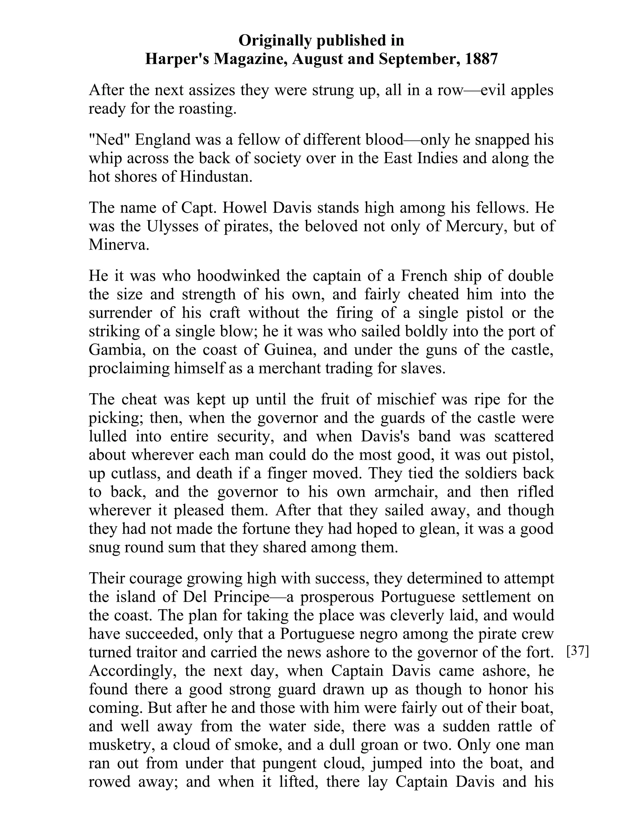 Originally published in 
Harper's Magazine, August and September, 1887 
After the next assizes they were strung up, all in a row—evil apples 
ready for the roasting. 
"Ned" England was a fellow of different blood—only he snapped his 
whip across the back of society over in the East Indies and along the 
hot shores of Hindustan. 
The name of Capt. Howel Davis stands high among his fellows. He 
was the Ulysses of pirates, the beloved not only of Mercury, but of 
Minerva. 
He it was who hoodwinked the captain of a French ship of double 
the size and strength of his own, and fairly cheated him into the 
surrender of his craft without the firing of a single pistol or the 
striking of a single blow; he it was who sailed boldly into the port of 
Gambia, on the coast of Guinea, and under the guns of the castle, 
proclaiming himself as a merchant trading for slaves. 
The cheat was kept up until the fruit of mischief was ripe for the 
picking; then, when the governor and the guards of the castle were 
lulled into entire security, and when Davis's band was scattered 
about wherever each man could do the most good, it was out pistol, 
up cutlass, and death if a finger moved. They tied the soldiers back 
to back, and the governor to his own armchair, and then rifled 
wherever it pleased them. After that they sailed away, and though 
they had not made the fortune they had hoped to glean, it was a good 
snug round sum that they shared among them. 
Their courage growing high with success, they determined to attempt 
the island of Del Principe—a prosperous Portuguese settlement on 
the coast. The plan for taking the place was cleverly laid, and would 
have succeeded, only that a Portuguese negro among the pirate crew 
turned traitor and carried the news ashore to the governor of the fort. 
Accordingly, the next day, when Captain Davis came ashore, he 
found there a good strong guard drawn up as though to honor his 
coming. But after he and those with him were fairly out of their boat, 
and well away from the water side, there was a sudden rattle of 
musketry, a cloud of smoke, and a dull groan or two. Only one man 
ran out from under that pungent cloud, jumped into the boat, and 
rowed away; and when it lifted, there lay Captain Davis and his 
[37] 
 