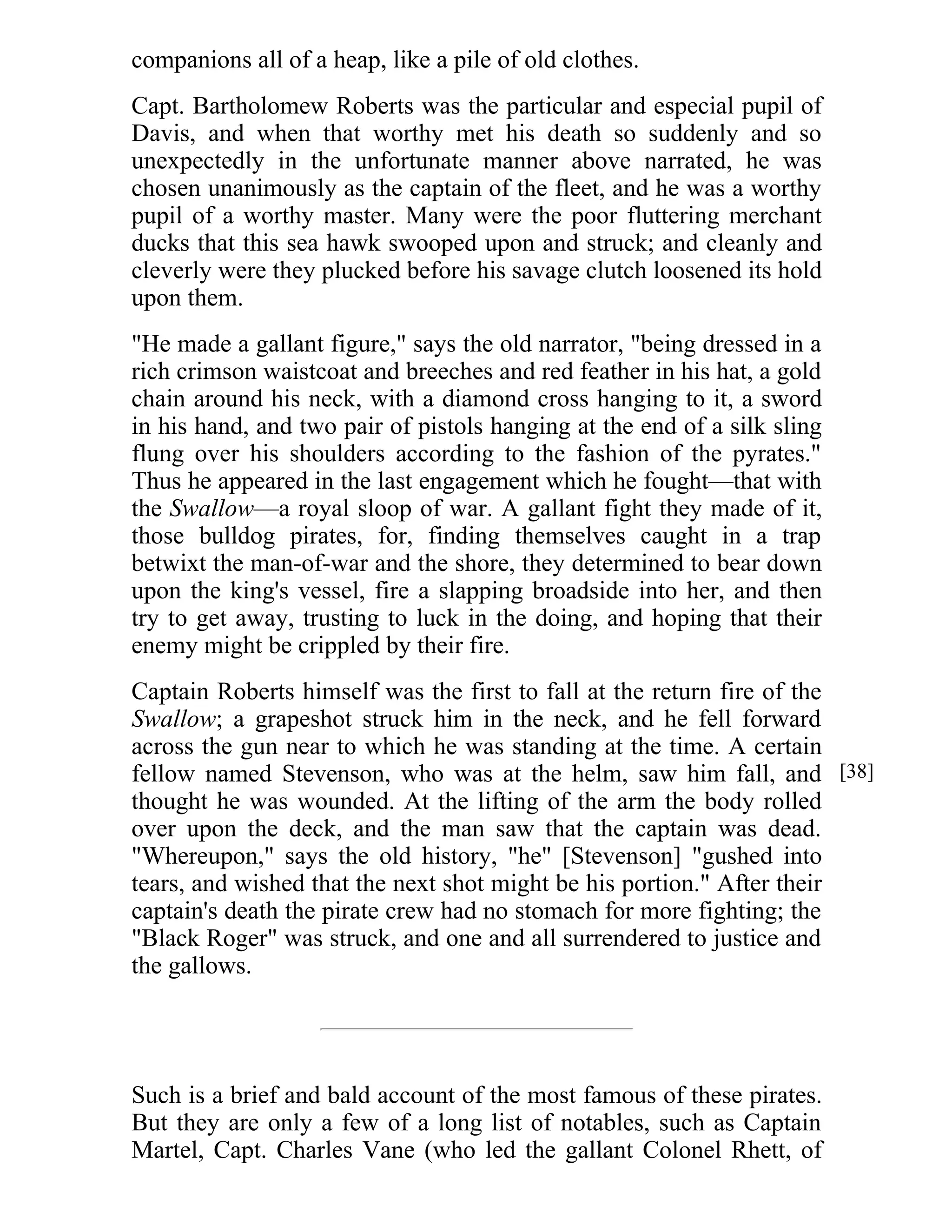 companions all of a heap, like a pile of old clothes. 
Capt. Bartholomew Roberts was the particular and especial pupil of 
Davis, and when that worthy met his death so suddenly and so 
unexpectedly in the unfortunate manner above narrated, he was 
chosen unanimously as the captain of the fleet, and he was a worthy 
pupil of a worthy master. Many were the poor fluttering merchant 
ducks that this sea hawk swooped upon and struck; and cleanly and 
cleverly were they plucked before his savage clutch loosened its hold 
upon them. 
"He made a gallant figure," says the old narrator, "being dressed in a 
rich crimson waistcoat and breeches and red feather in his hat, a gold 
chain around his neck, with a diamond cross hanging to it, a sword 
in his hand, and two pair of pistols hanging at the end of a silk sling 
flung over his shoulders according to the fashion of the pyrates." 
Thus he appeared in the last engagement which he fought—that with 
the Swallow—a royal sloop of war. A gallant fight they made of it, 
those bulldog pirates, for, finding themselves caught in a trap 
betwixt the man-of-war and the shore, they determined to bear down 
upon the king's vessel, fire a slapping broadside into her, and then 
try to get away, trusting to luck in the doing, and hoping that their 
enemy might be crippled by their fire. 
Captain Roberts himself was the first to fall at the return fire of the 
Swallow; a grapeshot struck him in the neck, and he fell forward 
across the gun near to which he was standing at the time. A certain 
fellow named Stevenson, who was at the helm, saw him fall, and 
thought he was wounded. At the lifting of the arm the body rolled 
over upon the deck, and the man saw that the captain was dead. 
"Whereupon," says the old history, "he" [Stevenson] "gushed into 
tears, and wished that the next shot might be his portion." After their 
captain's death the pirate crew had no stomach for more fighting; the 
"Black Roger" was struck, and one and all surrendered to justice and 
the gallows. 
Such is a brief and bald account of the most famous of these pirates. 
But they are only a few of a long list of notables, such as Captain 
Martel, Capt. Charles Vane (who led the gallant Colonel Rhett, of 
[38] 
 