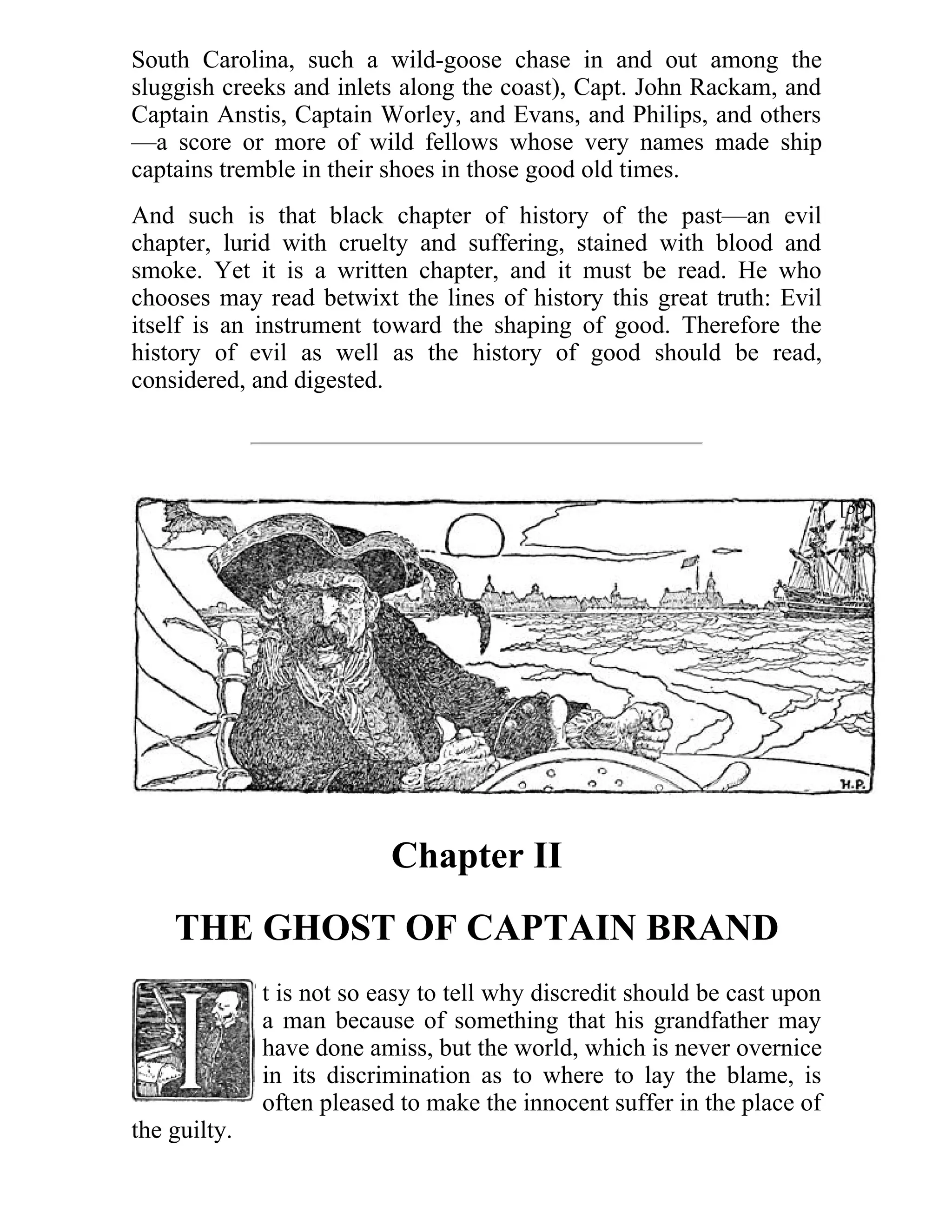 South Carolina, such a wild-goose chase in and out among the 
sluggish creeks and inlets along the coast), Capt. John Rackam, and 
Captain Anstis, Captain Worley, and Evans, and Philips, and others 
—a score or more of wild fellows whose very names made ship 
captains tremble in their shoes in those good old times. 
And such is that black chapter of history of the past—an evil 
chapter, lurid with cruelty and suffering, stained with blood and 
smoke. Yet it is a written chapter, and it must be read. He who 
chooses may read betwixt the lines of history this great truth: Evil 
itself is an instrument toward the shaping of good. Therefore the 
history of evil as well as the history of good should be read, 
considered, and digested. 
Chapter II 
THE GHOST OF CAPTAIN BRAND 
t is not so easy to tell why discredit should be cast upon 
a man because of something that his grandfather may 
have done amiss, but the world, which is never overnice 
in its discrimination as to where to lay the blame, is 
often pleased to make the innocent suffer in the place of 
the guilty. 
[39] 
 