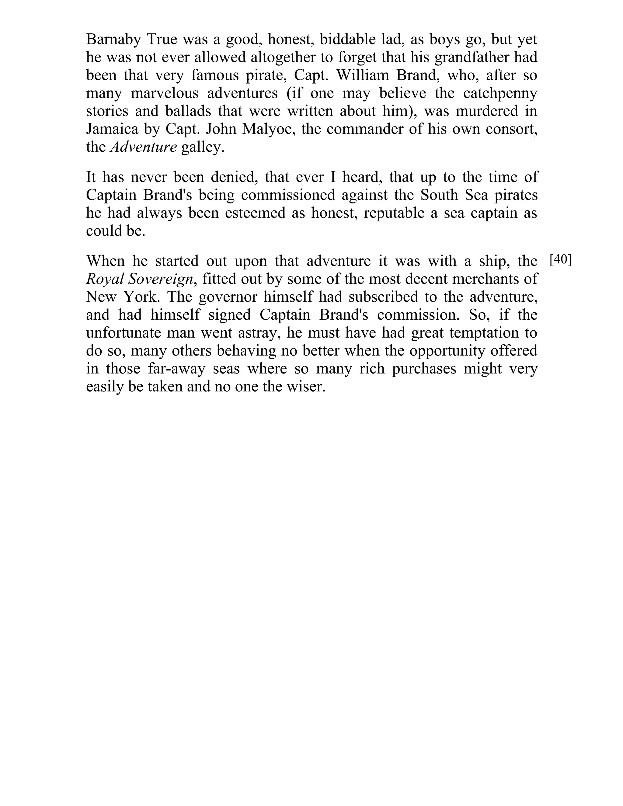 Barnaby True was a good, honest, biddable lad, as boys go, but yet 
he was not ever allowed altogether to forget that his grandfather had 
been that very famous pirate, Capt. William Brand, who, after so 
many marvelous adventures (if one may believe the catchpenny 
stories and ballads that were written about him), was murdered in 
Jamaica by Capt. John Malyoe, the commander of his own consort, 
the Adventure galley. 
It has never been denied, that ever I heard, that up to the time of 
Captain Brand's being commissioned against the South Sea pirates 
he had always been esteemed as honest, reputable a sea captain as 
could be. 
When he started out upon that adventure it was with a ship, the 
Royal Sovereign, fitted out by some of the most decent merchants of 
New York. The governor himself had subscribed to the adventure, 
and had himself signed Captain Brand's commission. So, if the 
unfortunate man went astray, he must have had great temptation to 
do so, many others behaving no better when the opportunity offered 
in those far-away seas where so many rich purchases might very 
easily be taken and no one the wiser. 
[40] 
 