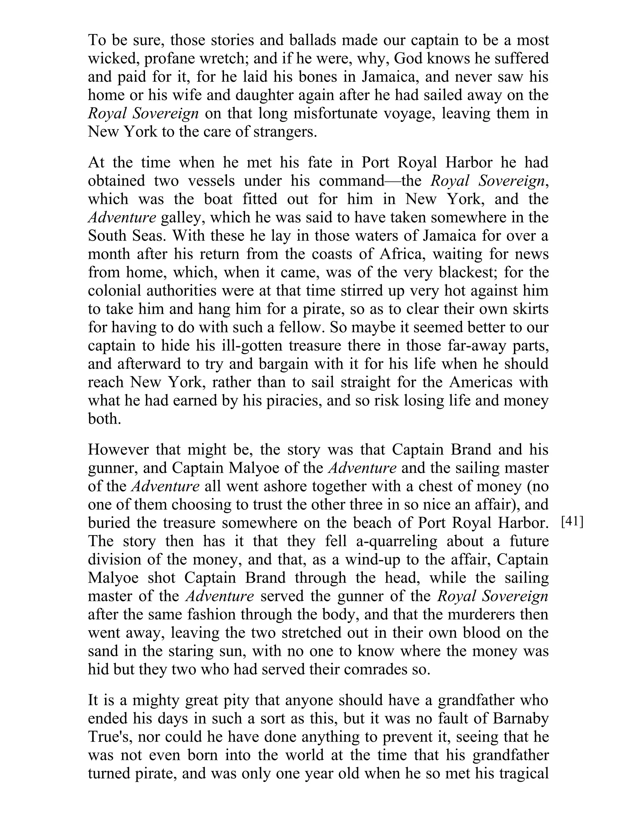 To be sure, those stories and ballads made our captain to be a most 
wicked, profane wretch; and if he were, why, God knows he suffered 
and paid for it, for he laid his bones in Jamaica, and never saw his 
home or his wife and daughter again after he had sailed away on the 
Royal Sovereign on that long misfortunate voyage, leaving them in 
New York to the care of strangers. 
At the time when he met his fate in Port Royal Harbor he had 
obtained two vessels under his command—the Royal Sovereign, 
which was the boat fitted out for him in New York, and the 
Adventure galley, which he was said to have taken somewhere in the 
South Seas. With these he lay in those waters of Jamaica for over a 
month after his return from the coasts of Africa, waiting for news 
from home, which, when it came, was of the very blackest; for the 
colonial authorities were at that time stirred up very hot against him 
to take him and hang him for a pirate, so as to clear their own skirts 
for having to do with such a fellow. So maybe it seemed better to our 
captain to hide his ill-gotten treasure there in those far-away parts, 
and afterward to try and bargain with it for his life when he should 
reach New York, rather than to sail straight for the Americas with 
what he had earned by his piracies, and so risk losing life and money 
both. 
However that might be, the story was that Captain Brand and his 
gunner, and Captain Malyoe of the Adventure and the sailing master 
of the Adventure all went ashore together with a chest of money (no 
one of them choosing to trust the other three in so nice an affair), and 
buried the treasure somewhere on the beach of Port Royal Harbor. 
The story then has it that they fell a-quarreling about a future 
division of the money, and that, as a wind-up to the affair, Captain 
Malyoe shot Captain Brand through the head, while the sailing 
master of the Adventure served the gunner of the Royal Sovereign 
after the same fashion through the body, and that the murderers then 
went away, leaving the two stretched out in their own blood on the 
sand in the staring sun, with no one to know where the money was 
hid but they two who had served their comrades so. 
It is a mighty great pity that anyone should have a grandfather who 
ended his days in such a sort as this, but it was no fault of Barnaby 
True's, nor could he have done anything to prevent it, seeing that he 
was not even born into the world at the time that his grandfather 
turned pirate, and was only one year old when he so met his tragical 
[41] 
 