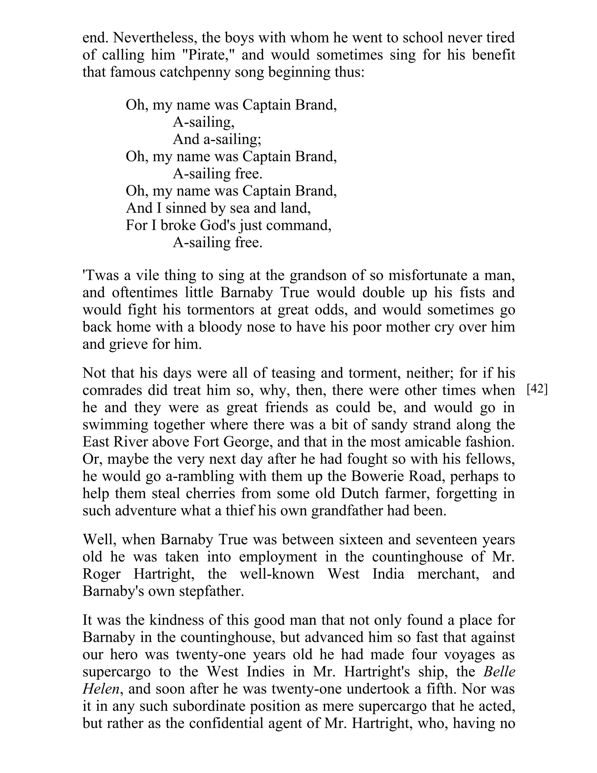 end. Nevertheless, the boys with whom he went to school never tired 
of calling him "Pirate," and would sometimes sing for his benefit 
that famous catchpenny song beginning thus: 
Oh, my name was Captain Brand, 
A-sailing, 
And a-sailing; 
Oh, my name was Captain Brand, 
A-sailing free. 
Oh, my name was Captain Brand, 
And I sinned by sea and land, 
For I broke God's just command, 
A-sailing free. 
'Twas a vile thing to sing at the grandson of so misfortunate a man, 
and oftentimes little Barnaby True would double up his fists and 
would fight his tormentors at great odds, and would sometimes go 
back home with a bloody nose to have his poor mother cry over him 
and grieve for him. 
Not that his days were all of teasing and torment, neither; for if his 
comrades did treat him so, why, then, there were other times when 
he and they were as great friends as could be, and would go in 
swimming together where there was a bit of sandy strand along the 
East River above Fort George, and that in the most amicable fashion. 
Or, maybe the very next day after he had fought so with his fellows, 
he would go a-rambling with them up the Bowerie Road, perhaps to 
help them steal cherries from some old Dutch farmer, forgetting in 
such adventure what a thief his own grandfather had been. 
Well, when Barnaby True was between sixteen and seventeen years 
old he was taken into employment in the countinghouse of Mr. 
Roger Hartright, the well-known West India merchant, and 
Barnaby's own stepfather. 
It was the kindness of this good man that not only found a place for 
Barnaby in the countinghouse, but advanced him so fast that against 
our hero was twenty-one years old he had made four voyages as 
supercargo to the West Indies in Mr. Hartright's ship, the Belle 
Helen, and soon after he was twenty-one undertook a fifth. Nor was 
it in any such subordinate position as mere supercargo that he acted, 
but rather as the confidential agent of Mr. Hartright, who, having no 
[42] 
 
