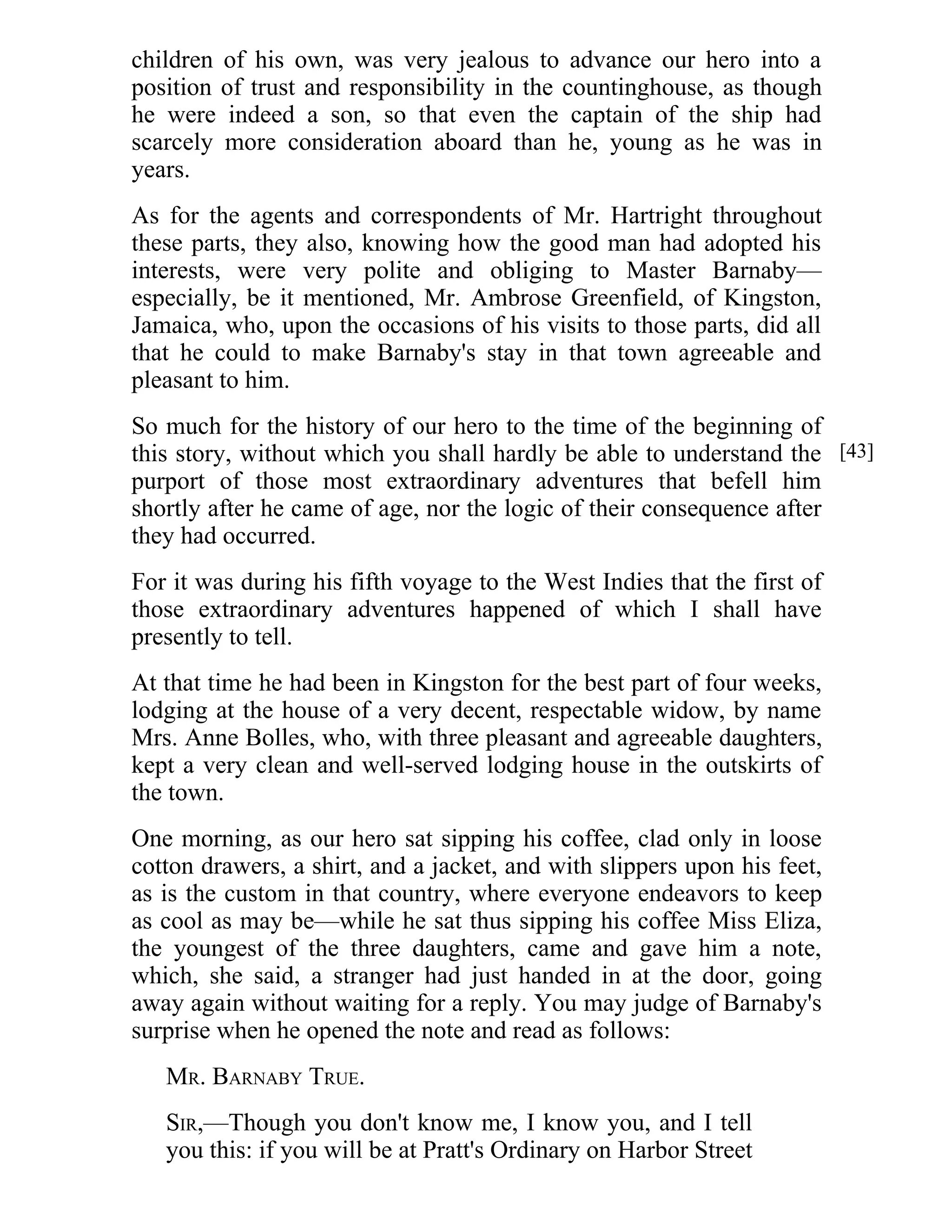 children of his own, was very jealous to advance our hero into a 
position of trust and responsibility in the countinghouse, as though 
he were indeed a son, so that even the captain of the ship had 
scarcely more consideration aboard than he, young as he was in 
years. 
As for the agents and correspondents of Mr. Hartright throughout 
these parts, they also, knowing how the good man had adopted his 
interests, were very polite and obliging to Master Barnaby— 
especially, be it mentioned, Mr. Ambrose Greenfield, of Kingston, 
Jamaica, who, upon the occasions of his visits to those parts, did all 
that he could to make Barnaby's stay in that town agreeable and 
pleasant to him. 
So much for the history of our hero to the time of the beginning of 
this story, without which you shall hardly be able to understand the 
purport of those most extraordinary adventures that befell him 
shortly after he came of age, nor the logic of their consequence after 
they had occurred. 
For it was during his fifth voyage to the West Indies that the first of 
those extraordinary adventures happened of which I shall have 
presently to tell. 
At that time he had been in Kingston for the best part of four weeks, 
lodging at the house of a very decent, respectable widow, by name 
Mrs. Anne Bolles, who, with three pleasant and agreeable daughters, 
kept a very clean and well-served lodging house in the outskirts of 
the town. 
One morning, as our hero sat sipping his coffee, clad only in loose 
cotton drawers, a shirt, and a jacket, and with slippers upon his feet, 
as is the custom in that country, where everyone endeavors to keep 
as cool as may be—while he sat thus sipping his coffee Miss Eliza, 
the youngest of the three daughters, came and gave him a note, 
which, she said, a stranger had just handed in at the door, going 
away again without waiting for a reply. You may judge of Barnaby's 
surprise when he opened the note and read as follows: 
MR. BARNABY TRUE. 
SIR,—Though you don't know me, I know you, and I tell 
you this: if you will be at Pratt's Ordinary on Harbor Street 
[43] 
 