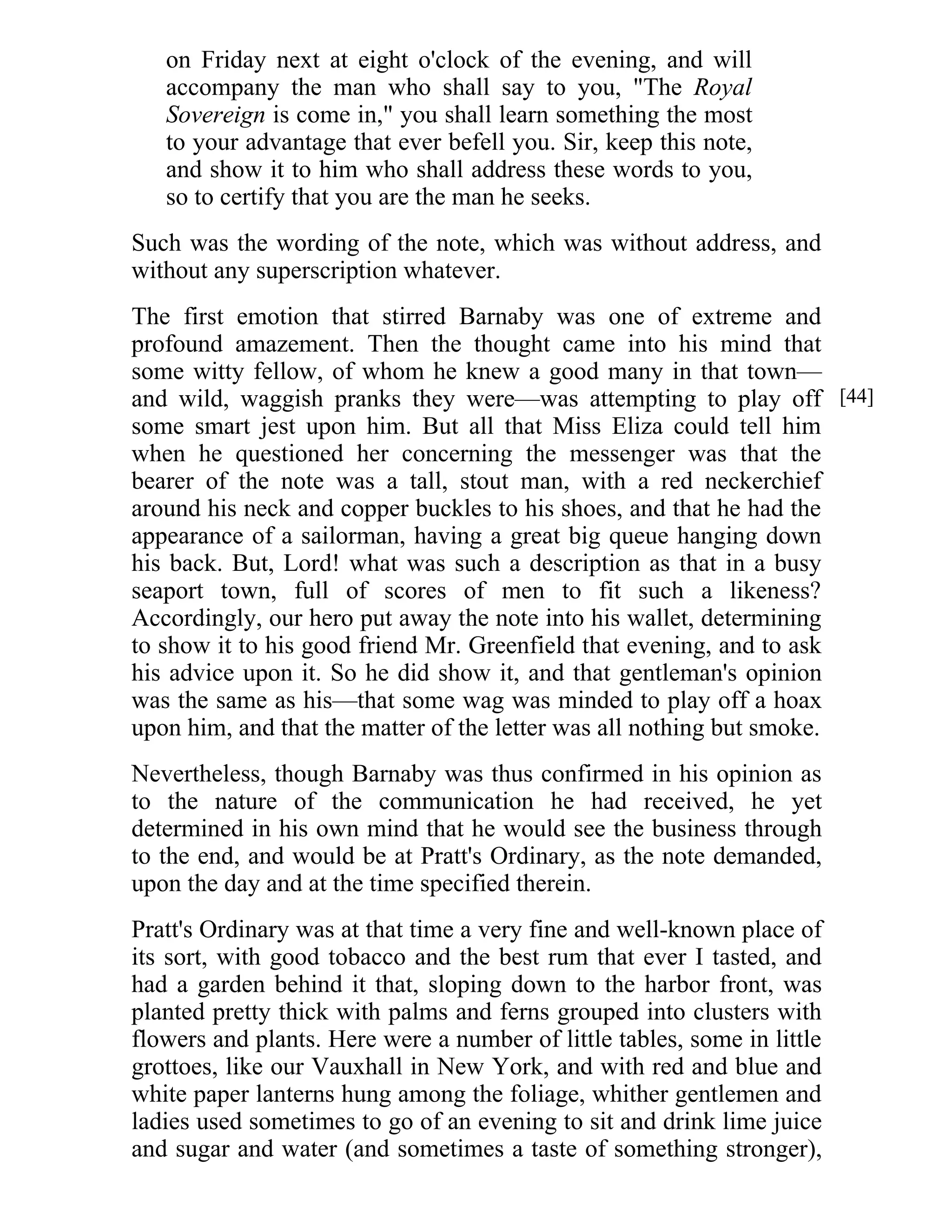 on Friday next at eight o'clock of the evening, and will 
accompany the man who shall say to you, "The Royal 
Sovereign is come in," you shall learn something the most 
to your advantage that ever befell you. Sir, keep this note, 
and show it to him who shall address these words to you, 
so to certify that you are the man he seeks. 
Such was the wording of the note, which was without address, and 
without any superscription whatever. 
The first emotion that stirred Barnaby was one of extreme and 
profound amazement. Then the thought came into his mind that 
some witty fellow, of whom he knew a good many in that town— 
and wild, waggish pranks they were—was attempting to play off 
some smart jest upon him. But all that Miss Eliza could tell him 
when he questioned her concerning the messenger was that the 
bearer of the note was a tall, stout man, with a red neckerchief 
around his neck and copper buckles to his shoes, and that he had the 
appearance of a sailorman, having a great big queue hanging down 
his back. But, Lord! what was such a description as that in a busy 
seaport town, full of scores of men to fit such a likeness? 
Accordingly, our hero put away the note into his wallet, determining 
to show it to his good friend Mr. Greenfield that evening, and to ask 
his advice upon it. So he did show it, and that gentleman's opinion 
was the same as his—that some wag was minded to play off a hoax 
upon him, and that the matter of the letter was all nothing but smoke. 
Nevertheless, though Barnaby was thus confirmed in his opinion as 
to the nature of the communication he had received, he yet 
determined in his own mind that he would see the business through 
to the end, and would be at Pratt's Ordinary, as the note demanded, 
upon the day and at the time specified therein. 
Pratt's Ordinary was at that time a very fine and well-known place of 
its sort, with good tobacco and the best rum that ever I tasted, and 
had a garden behind it that, sloping down to the harbor front, was 
planted pretty thick with palms and ferns grouped into clusters with 
flowers and plants. Here were a number of little tables, some in little 
grottoes, like our Vauxhall in New York, and with red and blue and 
white paper lanterns hung among the foliage, whither gentlemen and 
ladies used sometimes to go of an evening to sit and drink lime juice 
and sugar and water (and sometimes a taste of something stronger), 
[44] 
 