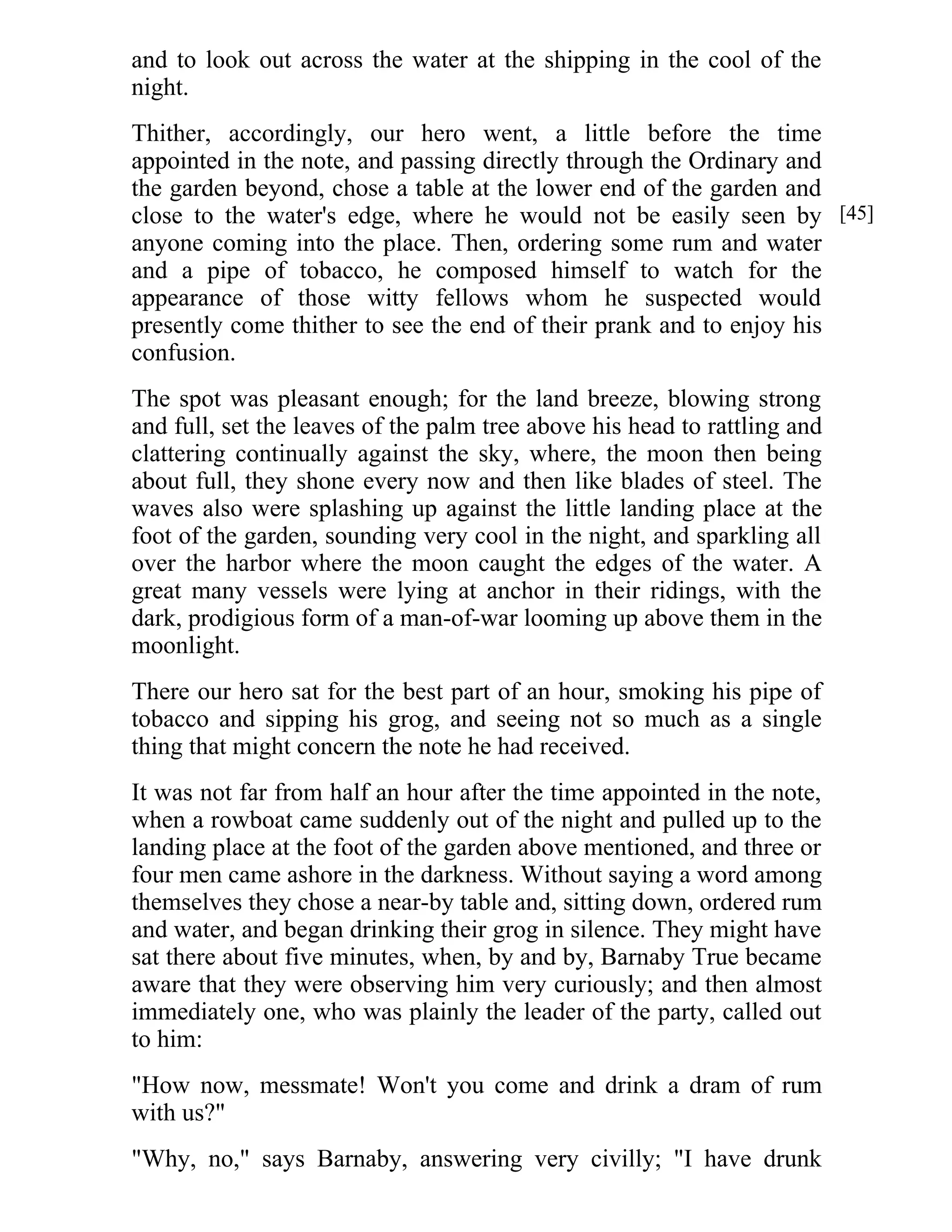 and to look out across the water at the shipping in the cool of the 
night. 
Thither, accordingly, our hero went, a little before the time 
appointed in the note, and passing directly through the Ordinary and 
the garden beyond, chose a table at the lower end of the garden and 
close to the water's edge, where he would not be easily seen by 
anyone coming into the place. Then, ordering some rum and water 
and a pipe of tobacco, he composed himself to watch for the 
appearance of those witty fellows whom he suspected would 
presently come thither to see the end of their prank and to enjoy his 
confusion. 
The spot was pleasant enough; for the land breeze, blowing strong 
and full, set the leaves of the palm tree above his head to rattling and 
clattering continually against the sky, where, the moon then being 
about full, they shone every now and then like blades of steel. The 
waves also were splashing up against the little landing place at the 
foot of the garden, sounding very cool in the night, and sparkling all 
over the harbor where the moon caught the edges of the water. A 
great many vessels were lying at anchor in their ridings, with the 
dark, prodigious form of a man-of-war looming up above them in the 
moonlight. 
There our hero sat for the best part of an hour, smoking his pipe of 
tobacco and sipping his grog, and seeing not so much as a single 
thing that might concern the note he had received. 
It was not far from half an hour after the time appointed in the note, 
when a rowboat came suddenly out of the night and pulled up to the 
landing place at the foot of the garden above mentioned, and three or 
four men came ashore in the darkness. Without saying a word among 
themselves they chose a near-by table and, sitting down, ordered rum 
and water, and began drinking their grog in silence. They might have 
sat there about five minutes, when, by and by, Barnaby True became 
aware that they were observing him very curiously; and then almost 
immediately one, who was plainly the leader of the party, called out 
to him: 
"How now, messmate! Won't you come and drink a dram of rum 
with us?" 
"Why, no," says Barnaby, answering very civilly; "I have drunk 
[45] 
 