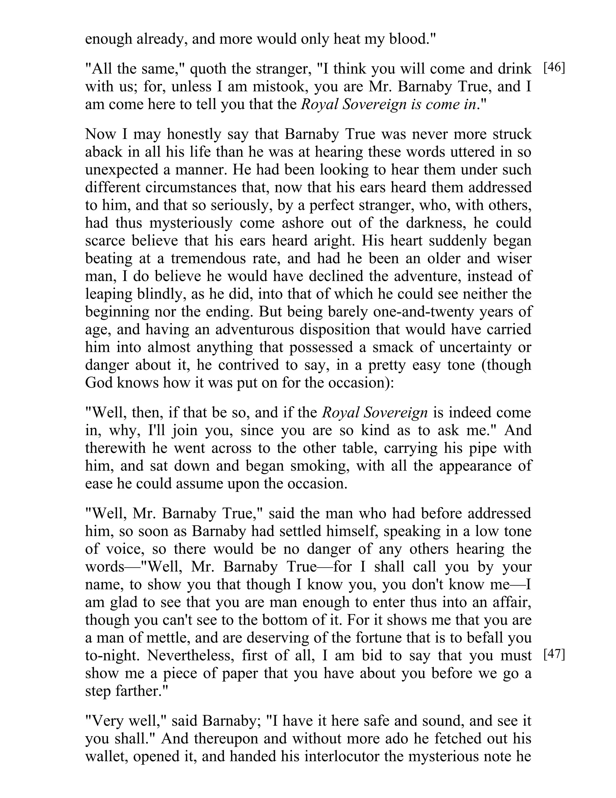 enough already, and more would only heat my blood." 
"All the same," quoth the stranger, "I think you will come and drink 
with us; for, unless I am mistook, you are Mr. Barnaby True, and I 
am come here to tell you that the Royal Sovereign is come in." 
Now I may honestly say that Barnaby True was never more struck 
aback in all his life than he was at hearing these words uttered in so 
unexpected a manner. He had been looking to hear them under such 
different circumstances that, now that his ears heard them addressed 
to him, and that so seriously, by a perfect stranger, who, with others, 
had thus mysteriously come ashore out of the darkness, he could 
scarce believe that his ears heard aright. His heart suddenly began 
beating at a tremendous rate, and had he been an older and wiser 
man, I do believe he would have declined the adventure, instead of 
leaping blindly, as he did, into that of which he could see neither the 
beginning nor the ending. But being barely one-and-twenty years of 
age, and having an adventurous disposition that would have carried 
him into almost anything that possessed a smack of uncertainty or 
danger about it, he contrived to say, in a pretty easy tone (though 
God knows how it was put on for the occasion): 
"Well, then, if that be so, and if the Royal Sovereign is indeed come 
in, why, I'll join you, since you are so kind as to ask me." And 
therewith he went across to the other table, carrying his pipe with 
him, and sat down and began smoking, with all the appearance of 
ease he could assume upon the occasion. 
"Well, Mr. Barnaby True," said the man who had before addressed 
him, so soon as Barnaby had settled himself, speaking in a low tone 
of voice, so there would be no danger of any others hearing the 
words—"Well, Mr. Barnaby True—for I shall call you by your 
name, to show you that though I know you, you don't know me—I 
am glad to see that you are man enough to enter thus into an affair, 
though you can't see to the bottom of it. For it shows me that you are 
a man of mettle, and are deserving of the fortune that is to befall you 
to-night. Nevertheless, first of all, I am bid to say that you must 
show me a piece of paper that you have about you before we go a 
step farther." 
"Very well," said Barnaby; "I have it here safe and sound, and see it 
you shall." And thereupon and without more ado he fetched out his 
wallet, opened it, and handed his interlocutor the mysterious note he 
[46] 
[47] 
 