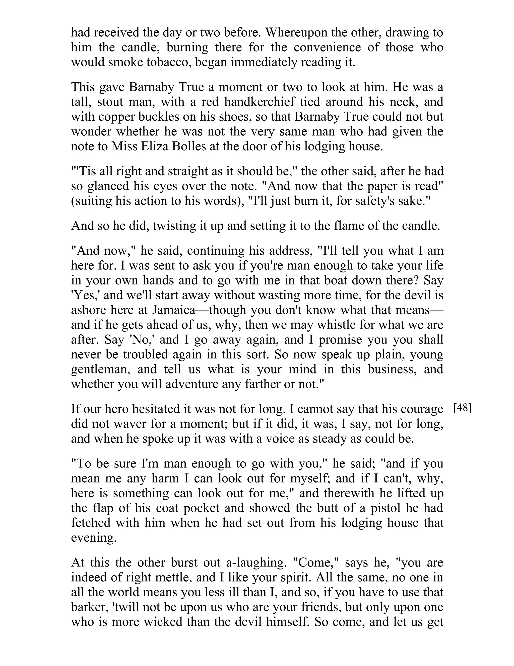had received the day or two before. Whereupon the other, drawing to 
him the candle, burning there for the convenience of those who 
would smoke tobacco, began immediately reading it. 
This gave Barnaby True a moment or two to look at him. He was a 
tall, stout man, with a red handkerchief tied around his neck, and 
with copper buckles on his shoes, so that Barnaby True could not but 
wonder whether he was not the very same man who had given the 
note to Miss Eliza Bolles at the door of his lodging house. 
"'Tis all right and straight as it should be," the other said, after he had 
so glanced his eyes over the note. "And now that the paper is read" 
(suiting his action to his words), "I'll just burn it, for safety's sake." 
And so he did, twisting it up and setting it to the flame of the candle. 
"And now," he said, continuing his address, "I'll tell you what I am 
here for. I was sent to ask you if you're man enough to take your life 
in your own hands and to go with me in that boat down there? Say 
'Yes,' and we'll start away without wasting more time, for the devil is 
ashore here at Jamaica—though you don't know what that means— 
and if he gets ahead of us, why, then we may whistle for what we are 
after. Say 'No,' and I go away again, and I promise you you shall 
never be troubled again in this sort. So now speak up plain, young 
gentleman, and tell us what is your mind in this business, and 
whether you will adventure any farther or not." 
If our hero hesitated it was not for long. I cannot say that his courage 
did not waver for a moment; but if it did, it was, I say, not for long, 
and when he spoke up it was with a voice as steady as could be. 
"To be sure I'm man enough to go with you," he said; "and if you 
mean me any harm I can look out for myself; and if I can't, why, 
here is something can look out for me," and therewith he lifted up 
the flap of his coat pocket and showed the butt of a pistol he had 
fetched with him when he had set out from his lodging house that 
evening. 
At this the other burst out a-laughing. "Come," says he, "you are 
indeed of right mettle, and I like your spirit. All the same, no one in 
all the world means you less ill than I, and so, if you have to use that 
barker, 'twill not be upon us who are your friends, but only upon one 
who is more wicked than the devil himself. So come, and let us get 
[48] 
 