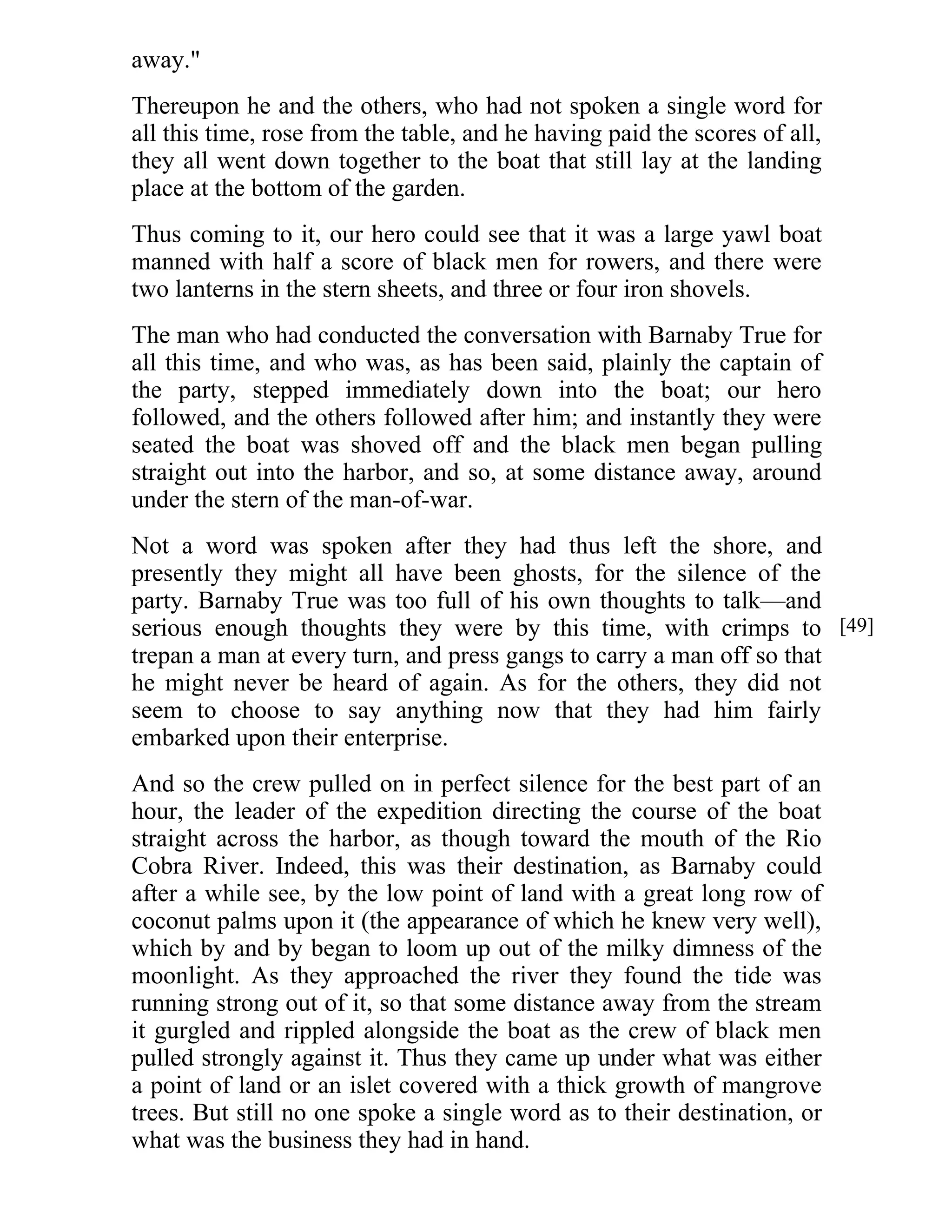 away." 
Thereupon he and the others, who had not spoken a single word for 
all this time, rose from the table, and he having paid the scores of all, 
they all went down together to the boat that still lay at the landing 
place at the bottom of the garden. 
Thus coming to it, our hero could see that it was a large yawl boat 
manned with half a score of black men for rowers, and there were 
two lanterns in the stern sheets, and three or four iron shovels. 
The man who had conducted the conversation with Barnaby True for 
all this time, and who was, as has been said, plainly the captain of 
the party, stepped immediately down into the boat; our hero 
followed, and the others followed after him; and instantly they were 
seated the boat was shoved off and the black men began pulling 
straight out into the harbor, and so, at some distance away, around 
under the stern of the man-of-war. 
Not a word was spoken after they had thus left the shore, and 
presently they might all have been ghosts, for the silence of the 
party. Barnaby True was too full of his own thoughts to talk—and 
serious enough thoughts they were by this time, with crimps to 
trepan a man at every turn, and press gangs to carry a man off so that 
he might never be heard of again. As for the others, they did not 
seem to choose to say anything now that they had him fairly 
embarked upon their enterprise. 
And so the crew pulled on in perfect silence for the best part of an 
hour, the leader of the expedition directing the course of the boat 
straight across the harbor, as though toward the mouth of the Rio 
Cobra River. Indeed, this was their destination, as Barnaby could 
after a while see, by the low point of land with a great long row of 
coconut palms upon it (the appearance of which he knew very well), 
which by and by began to loom up out of the milky dimness of the 
moonlight. As they approached the river they found the tide was 
running strong out of it, so that some distance away from the stream 
it gurgled and rippled alongside the boat as the crew of black men 
pulled strongly against it. Thus they came up under what was either 
a point of land or an islet covered with a thick growth of mangrove 
trees. But still no one spoke a single word as to their destination, or 
what was the business they had in hand. 
[49] 
 