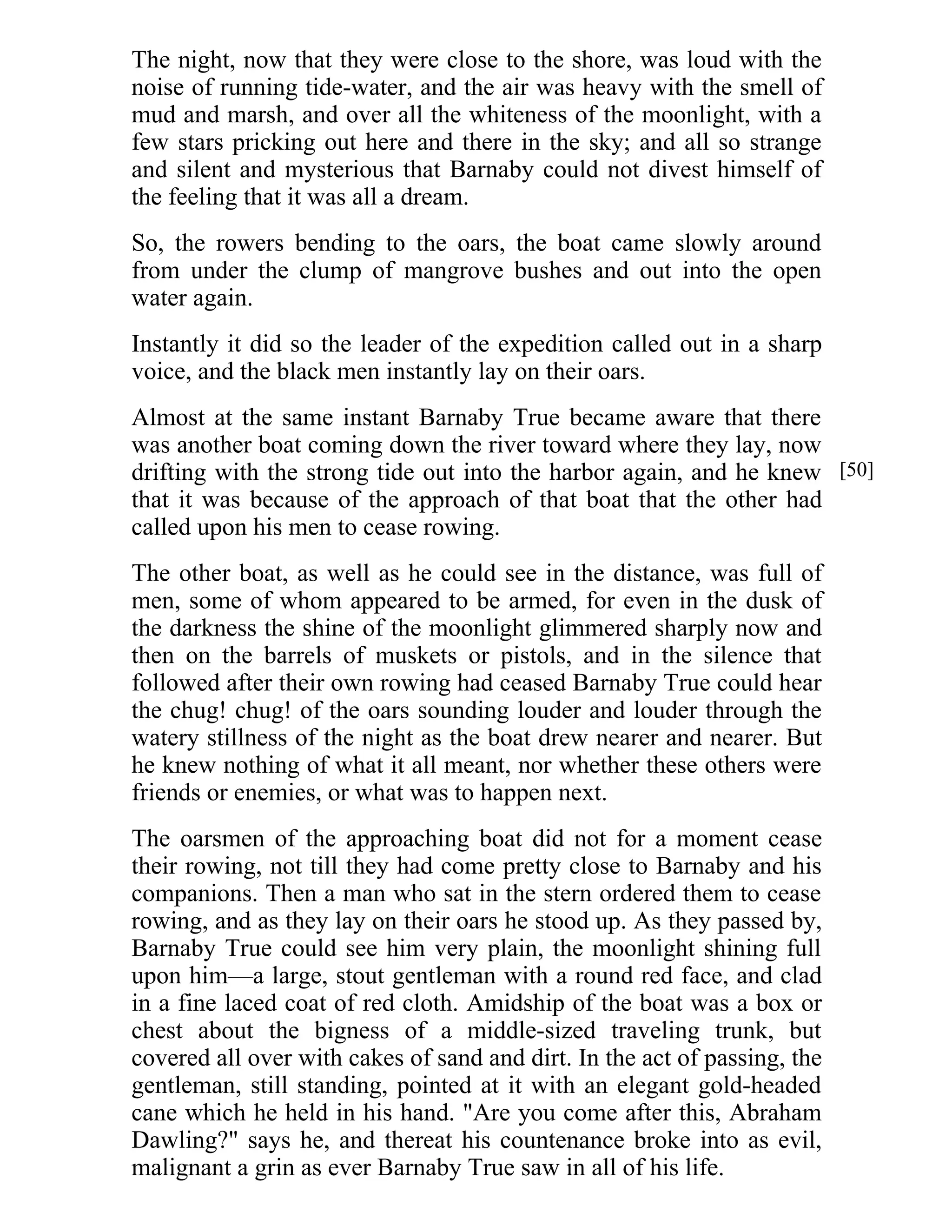 The night, now that they were close to the shore, was loud with the 
noise of running tide-water, and the air was heavy with the smell of 
mud and marsh, and over all the whiteness of the moonlight, with a 
few stars pricking out here and there in the sky; and all so strange 
and silent and mysterious that Barnaby could not divest himself of 
the feeling that it was all a dream. 
So, the rowers bending to the oars, the boat came slowly around 
from under the clump of mangrove bushes and out into the open 
water again. 
Instantly it did so the leader of the expedition called out in a sharp 
voice, and the black men instantly lay on their oars. 
Almost at the same instant Barnaby True became aware that there 
was another boat coming down the river toward where they lay, now 
drifting with the strong tide out into the harbor again, and he knew 
that it was because of the approach of that boat that the other had 
called upon his men to cease rowing. 
The other boat, as well as he could see in the distance, was full of 
men, some of whom appeared to be armed, for even in the dusk of 
the darkness the shine of the moonlight glimmered sharply now and 
then on the barrels of muskets or pistols, and in the silence that 
followed after their own rowing had ceased Barnaby True could hear 
the chug! chug! of the oars sounding louder and louder through the 
watery stillness of the night as the boat drew nearer and nearer. But 
he knew nothing of what it all meant, nor whether these others were 
friends or enemies, or what was to happen next. 
The oarsmen of the approaching boat did not for a moment cease 
their rowing, not till they had come pretty close to Barnaby and his 
companions. Then a man who sat in the stern ordered them to cease 
rowing, and as they lay on their oars he stood up. As they passed by, 
Barnaby True could see him very plain, the moonlight shining full 
upon him—a large, stout gentleman with a round red face, and clad 
in a fine laced coat of red cloth. Amidship of the boat was a box or 
chest about the bigness of a middle-sized traveling trunk, but 
covered all over with cakes of sand and dirt. In the act of passing, the 
gentleman, still standing, pointed at it with an elegant gold-headed 
cane which he held in his hand. "Are you come after this, Abraham 
Dawling?" says he, and thereat his countenance broke into as evil, 
malignant a grin as ever Barnaby True saw in all of his life. 
[50] 
 
