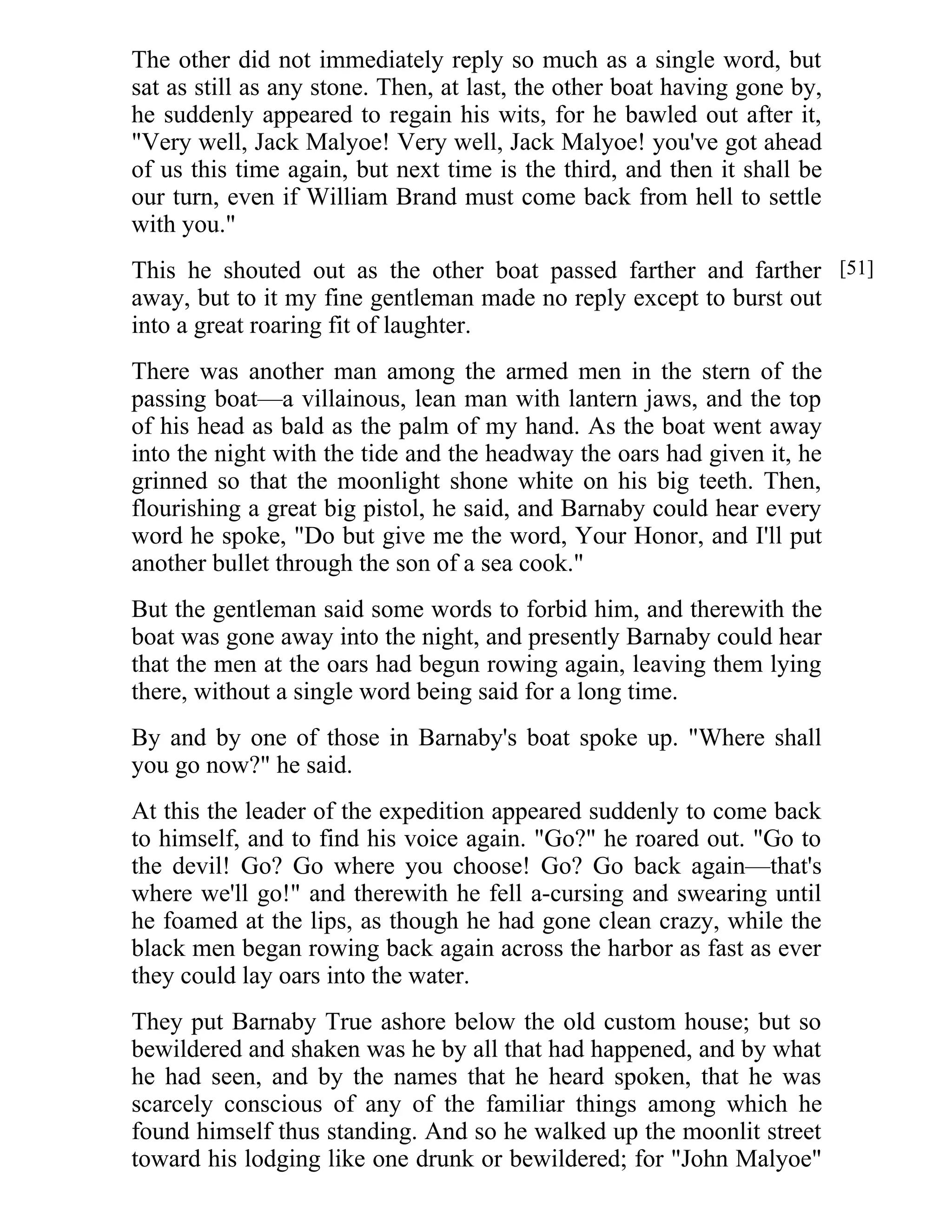 The other did not immediately reply so much as a single word, but 
sat as still as any stone. Then, at last, the other boat having gone by, 
he suddenly appeared to regain his wits, for he bawled out after it, 
"Very well, Jack Malyoe! Very well, Jack Malyoe! you've got ahead 
of us this time again, but next time is the third, and then it shall be 
our turn, even if William Brand must come back from hell to settle 
with you." 
This he shouted out as the other boat passed farther and farther 
away, but to it my fine gentleman made no reply except to burst out 
into a great roaring fit of laughter. 
There was another man among the armed men in the stern of the 
passing boat—a villainous, lean man with lantern jaws, and the top 
of his head as bald as the palm of my hand. As the boat went away 
into the night with the tide and the headway the oars had given it, he 
grinned so that the moonlight shone white on his big teeth. Then, 
flourishing a great big pistol, he said, and Barnaby could hear every 
word he spoke, "Do but give me the word, Your Honor, and I'll put 
another bullet through the son of a sea cook." 
But the gentleman said some words to forbid him, and therewith the 
boat was gone away into the night, and presently Barnaby could hear 
that the men at the oars had begun rowing again, leaving them lying 
there, without a single word being said for a long time. 
By and by one of those in Barnaby's boat spoke up. "Where shall 
you go now?" he said. 
At this the leader of the expedition appeared suddenly to come back 
to himself, and to find his voice again. "Go?" he roared out. "Go to 
the devil! Go? Go where you choose! Go? Go back again—that's 
where we'll go!" and therewith he fell a-cursing and swearing until 
he foamed at the lips, as though he had gone clean crazy, while the 
black men began rowing back again across the harbor as fast as ever 
they could lay oars into the water. 
They put Barnaby True ashore below the old custom house; but so 
bewildered and shaken was he by all that had happened, and by what 
he had seen, and by the names that he heard spoken, that he was 
scarcely conscious of any of the familiar things among which he 
found himself thus standing. And so he walked up the moonlit street 
toward his lodging like one drunk or bewildered; for "John Malyoe" 
[51] 
 