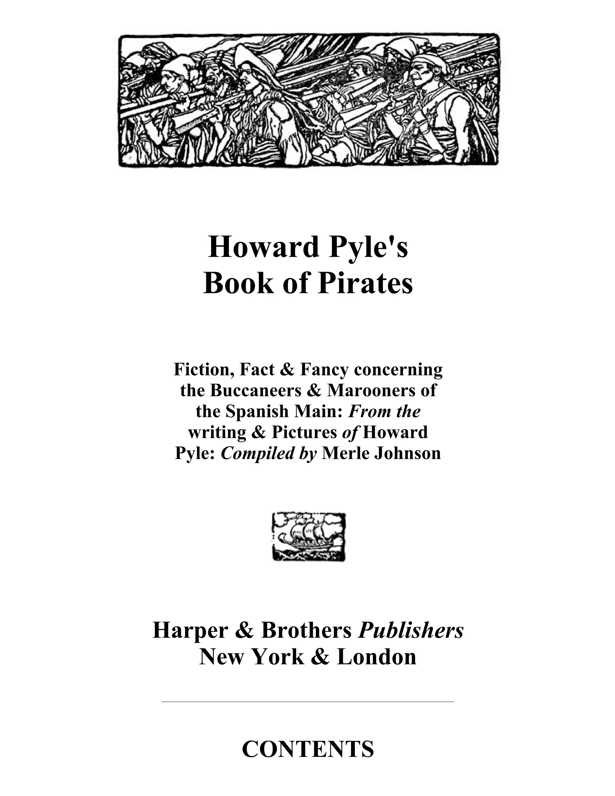 Howard Pyle's 
Book of Pirates 
Fiction, Fact & Fancy concerning 
the Buccaneers & Marooners of 
the Spanish Main: From the 
writing & Pictures of Howard 
Pyle: Compiled by Merle Johnson 
Harper & Brothers Publishers 
New York & London 
CONTENTS 
 