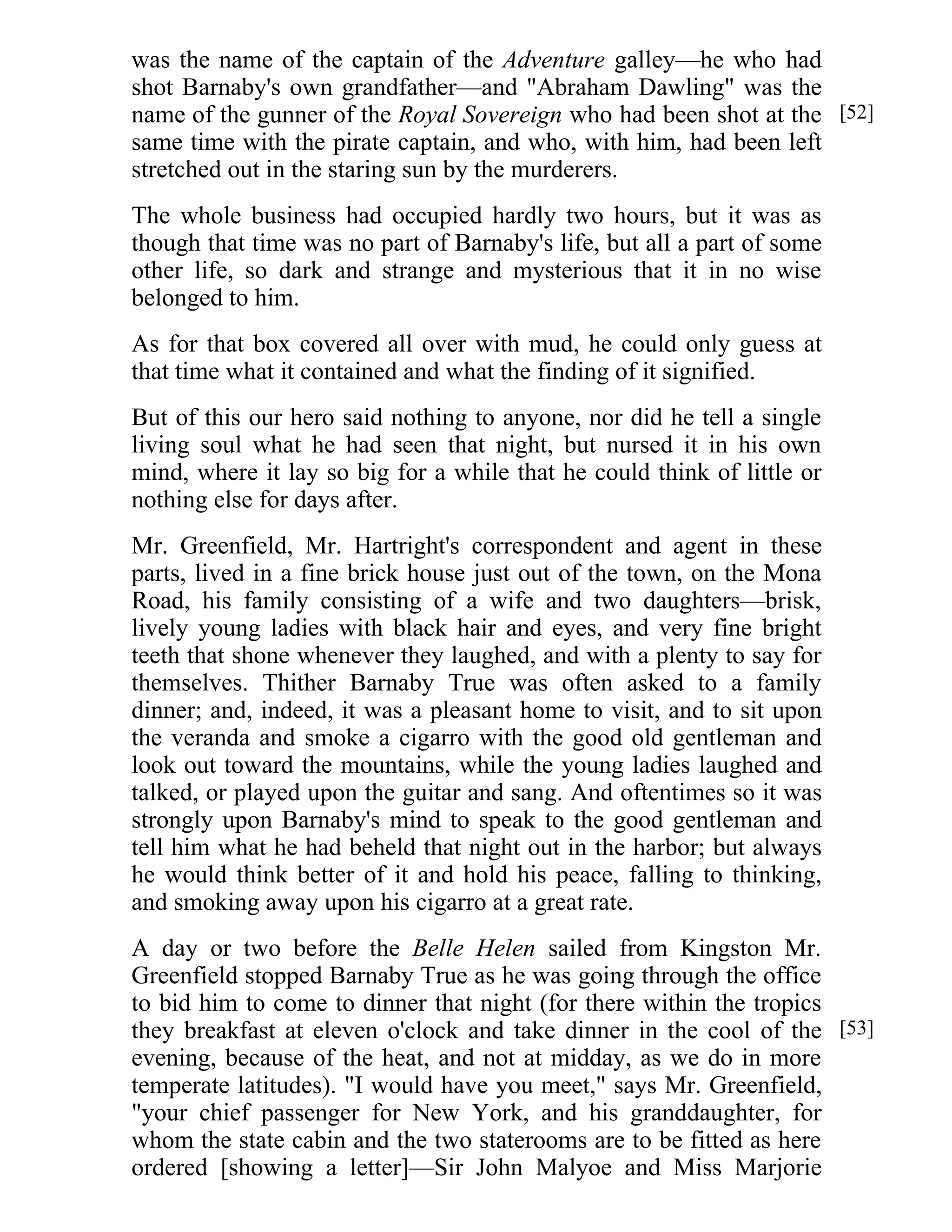 was the name of the captain of the Adventure galley—he who had 
shot Barnaby's own grandfather—and "Abraham Dawling" was the 
name of the gunner of the Royal Sovereign who had been shot at the 
same time with the pirate captain, and who, with him, had been left 
stretched out in the staring sun by the murderers. 
The whole business had occupied hardly two hours, but it was as 
though that time was no part of Barnaby's life, but all a part of some 
other life, so dark and strange and mysterious that it in no wise 
belonged to him. 
As for that box covered all over with mud, he could only guess at 
that time what it contained and what the finding of it signified. 
But of this our hero said nothing to anyone, nor did he tell a single 
living soul what he had seen that night, but nursed it in his own 
mind, where it lay so big for a while that he could think of little or 
nothing else for days after. 
Mr. Greenfield, Mr. Hartright's correspondent and agent in these 
parts, lived in a fine brick house just out of the town, on the Mona 
Road, his family consisting of a wife and two daughters—brisk, 
lively young ladies with black hair and eyes, and very fine bright 
teeth that shone whenever they laughed, and with a plenty to say for 
themselves. Thither Barnaby True was often asked to a family 
dinner; and, indeed, it was a pleasant home to visit, and to sit upon 
the veranda and smoke a cigarro with the good old gentleman and 
look out toward the mountains, while the young ladies laughed and 
talked, or played upon the guitar and sang. And oftentimes so it was 
strongly upon Barnaby's mind to speak to the good gentleman and 
tell him what he had beheld that night out in the harbor; but always 
he would think better of it and hold his peace, falling to thinking, 
and smoking away upon his cigarro at a great rate. 
A day or two before the Belle Helen sailed from Kingston Mr. 
Greenfield stopped Barnaby True as he was going through the office 
to bid him to come to dinner that night (for there within the tropics 
they breakfast at eleven o'clock and take dinner in the cool of the 
evening, because of the heat, and not at midday, as we do in more 
temperate latitudes). "I would have you meet," says Mr. Greenfield, 
"your chief passenger for New York, and his granddaughter, for 
whom the state cabin and the two staterooms are to be fitted as here 
ordered [showing a letter]—Sir John Malyoe and Miss Marjorie 
[52] 
[53] 
 