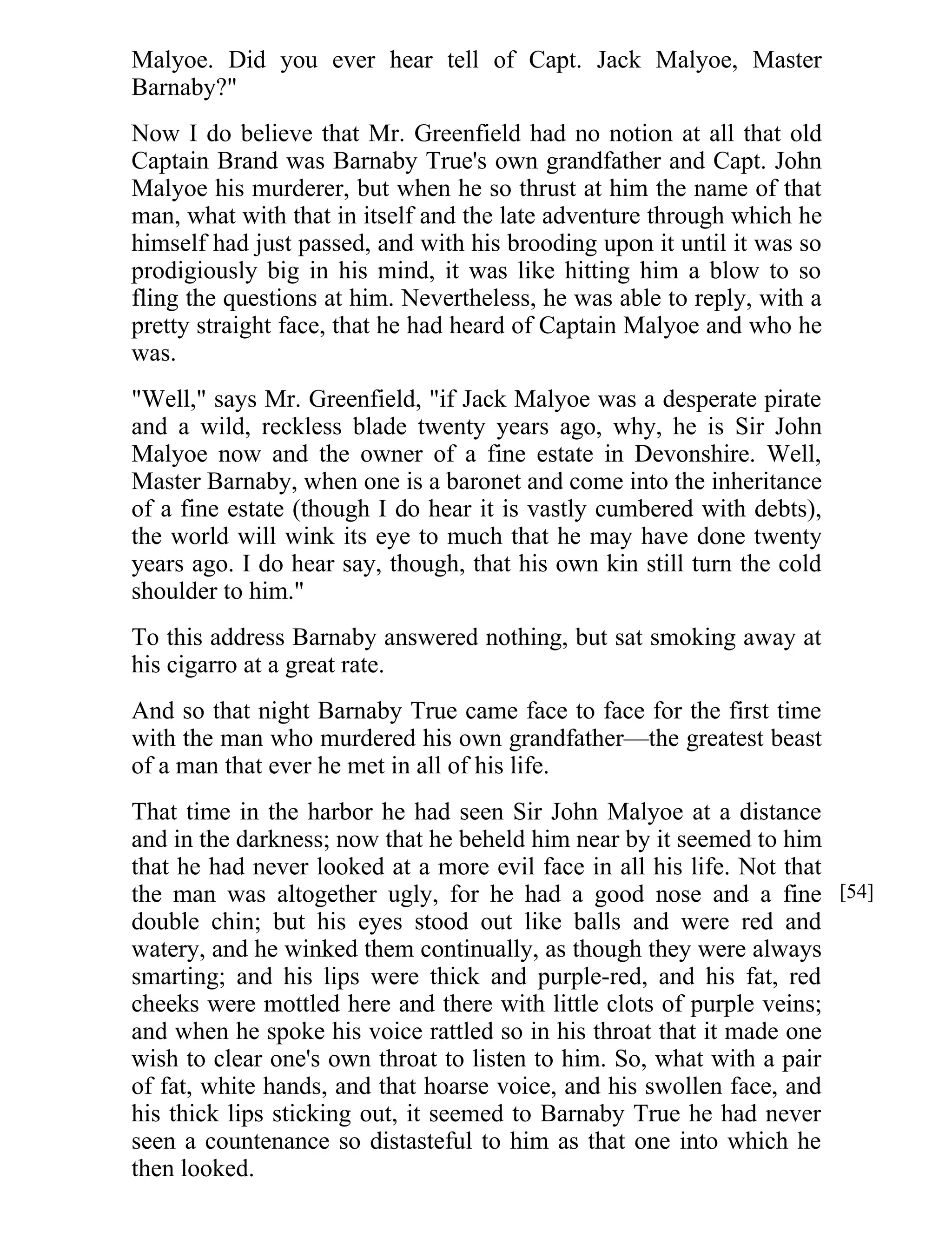 Malyoe. Did you ever hear tell of Capt. Jack Malyoe, Master 
Barnaby?" 
Now I do believe that Mr. Greenfield had no notion at all that old 
Captain Brand was Barnaby True's own grandfather and Capt. John 
Malyoe his murderer, but when he so thrust at him the name of that 
man, what with that in itself and the late adventure through which he 
himself had just passed, and with his brooding upon it until it was so 
prodigiously big in his mind, it was like hitting him a blow to so 
fling the questions at him. Nevertheless, he was able to reply, with a 
pretty straight face, that he had heard of Captain Malyoe and who he 
was. 
"Well," says Mr. Greenfield, "if Jack Malyoe was a desperate pirate 
and a wild, reckless blade twenty years ago, why, he is Sir John 
Malyoe now and the owner of a fine estate in Devonshire. Well, 
Master Barnaby, when one is a baronet and come into the inheritance 
of a fine estate (though I do hear it is vastly cumbered with debts), 
the world will wink its eye to much that he may have done twenty 
years ago. I do hear say, though, that his own kin still turn the cold 
shoulder to him." 
To this address Barnaby answered nothing, but sat smoking away at 
his cigarro at a great rate. 
And so that night Barnaby True came face to face for the first time 
with the man who murdered his own grandfather—the greatest beast 
of a man that ever he met in all of his life. 
That time in the harbor he had seen Sir John Malyoe at a distance 
and in the darkness; now that he beheld him near by it seemed to him 
that he had never looked at a more evil face in all his life. Not that 
the man was altogether ugly, for he had a good nose and a fine 
double chin; but his eyes stood out like balls and were red and 
watery, and he winked them continually, as though they were always 
smarting; and his lips were thick and purple-red, and his fat, red 
cheeks were mottled here and there with little clots of purple veins; 
and when he spoke his voice rattled so in his throat that it made one 
wish to clear one's own throat to listen to him. So, what with a pair 
of fat, white hands, and that hoarse voice, and his swollen face, and 
his thick lips sticking out, it seemed to Barnaby True he had never 
seen a countenance so distasteful to him as that one into which he 
then looked. 
[54] 
 