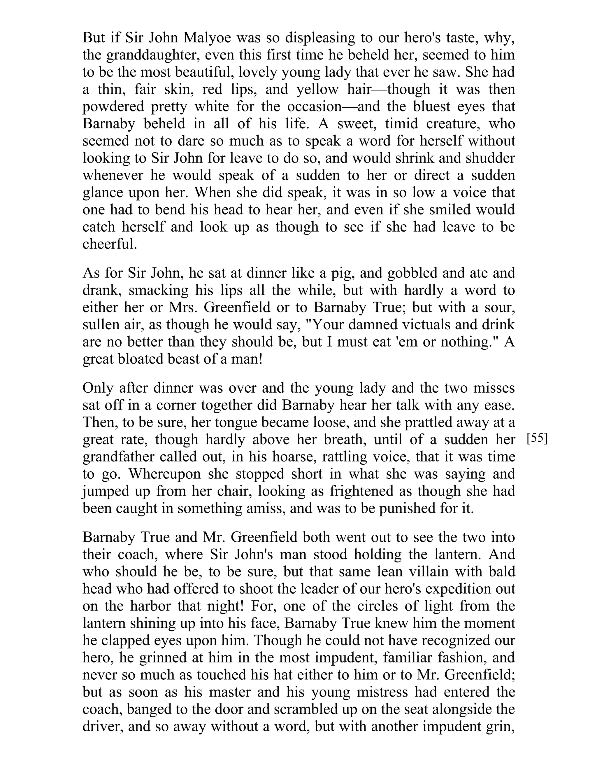 But if Sir John Malyoe was so displeasing to our hero's taste, why, 
the granddaughter, even this first time he beheld her, seemed to him 
to be the most beautiful, lovely young lady that ever he saw. She had 
a thin, fair skin, red lips, and yellow hair—though it was then 
powdered pretty white for the occasion—and the bluest eyes that 
Barnaby beheld in all of his life. A sweet, timid creature, who 
seemed not to dare so much as to speak a word for herself without 
looking to Sir John for leave to do so, and would shrink and shudder 
whenever he would speak of a sudden to her or direct a sudden 
glance upon her. When she did speak, it was in so low a voice that 
one had to bend his head to hear her, and even if she smiled would 
catch herself and look up as though to see if she had leave to be 
cheerful. 
As for Sir John, he sat at dinner like a pig, and gobbled and ate and 
drank, smacking his lips all the while, but with hardly a word to 
either her or Mrs. Greenfield or to Barnaby True; but with a sour, 
sullen air, as though he would say, "Your damned victuals and drink 
are no better than they should be, but I must eat 'em or nothing." A 
great bloated beast of a man! 
Only after dinner was over and the young lady and the two misses 
sat off in a corner together did Barnaby hear her talk with any ease. 
Then, to be sure, her tongue became loose, and she prattled away at a 
great rate, though hardly above her breath, until of a sudden her 
grandfather called out, in his hoarse, rattling voice, that it was time 
to go. Whereupon she stopped short in what she was saying and 
jumped up from her chair, looking as frightened as though she had 
been caught in something amiss, and was to be punished for it. 
Barnaby True and Mr. Greenfield both went out to see the two into 
their coach, where Sir John's man stood holding the lantern. And 
who should he be, to be sure, but that same lean villain with bald 
head who had offered to shoot the leader of our hero's expedition out 
on the harbor that night! For, one of the circles of light from the 
lantern shining up into his face, Barnaby True knew him the moment 
he clapped eyes upon him. Though he could not have recognized our 
hero, he grinned at him in the most impudent, familiar fashion, and 
never so much as touched his hat either to him or to Mr. Greenfield; 
but as soon as his master and his young mistress had entered the 
coach, banged to the door and scrambled up on the seat alongside the 
driver, and so away without a word, but with another impudent grin, 
[55] 
 