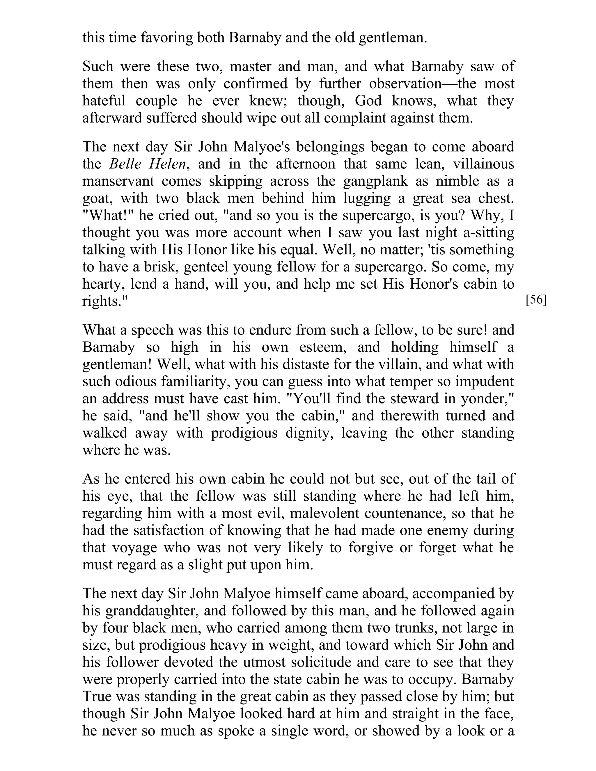 this time favoring both Barnaby and the old gentleman. 
Such were these two, master and man, and what Barnaby saw of 
them then was only confirmed by further observation—the most 
hateful couple he ever knew; though, God knows, what they 
afterward suffered should wipe out all complaint against them. 
The next day Sir John Malyoe's belongings began to come aboard 
the Belle Helen, and in the afternoon that same lean, villainous 
manservant comes skipping across the gangplank as nimble as a 
goat, with two black men behind him lugging a great sea chest. 
"What!" he cried out, "and so you is the supercargo, is you? Why, I 
thought you was more account when I saw you last night a-sitting 
talking with His Honor like his equal. Well, no matter; 'tis something 
to have a brisk, genteel young fellow for a supercargo. So come, my 
hearty, lend a hand, will you, and help me set His Honor's cabin to 
rights." 
What a speech was this to endure from such a fellow, to be sure! and 
Barnaby so high in his own esteem, and holding himself a 
gentleman! Well, what with his distaste for the villain, and what with 
such odious familiarity, you can guess into what temper so impudent 
an address must have cast him. "You'll find the steward in yonder," 
he said, "and he'll show you the cabin," and therewith turned and 
walked away with prodigious dignity, leaving the other standing 
where he was. 
As he entered his own cabin he could not but see, out of the tail of 
his eye, that the fellow was still standing where he had left him, 
regarding him with a most evil, malevolent countenance, so that he 
had the satisfaction of knowing that he had made one enemy during 
that voyage who was not very likely to forgive or forget what he 
must regard as a slight put upon him. 
The next day Sir John Malyoe himself came aboard, accompanied by 
his granddaughter, and followed by this man, and he followed again 
by four black men, who carried among them two trunks, not large in 
size, but prodigious heavy in weight, and toward which Sir John and 
his follower devoted the utmost solicitude and care to see that they 
were properly carried into the state cabin he was to occupy. Barnaby 
True was standing in the great cabin as they passed close by him; but 
though Sir John Malyoe looked hard at him and straight in the face, 
he never so much as spoke a single word, or showed by a look or a 
[56] 
 