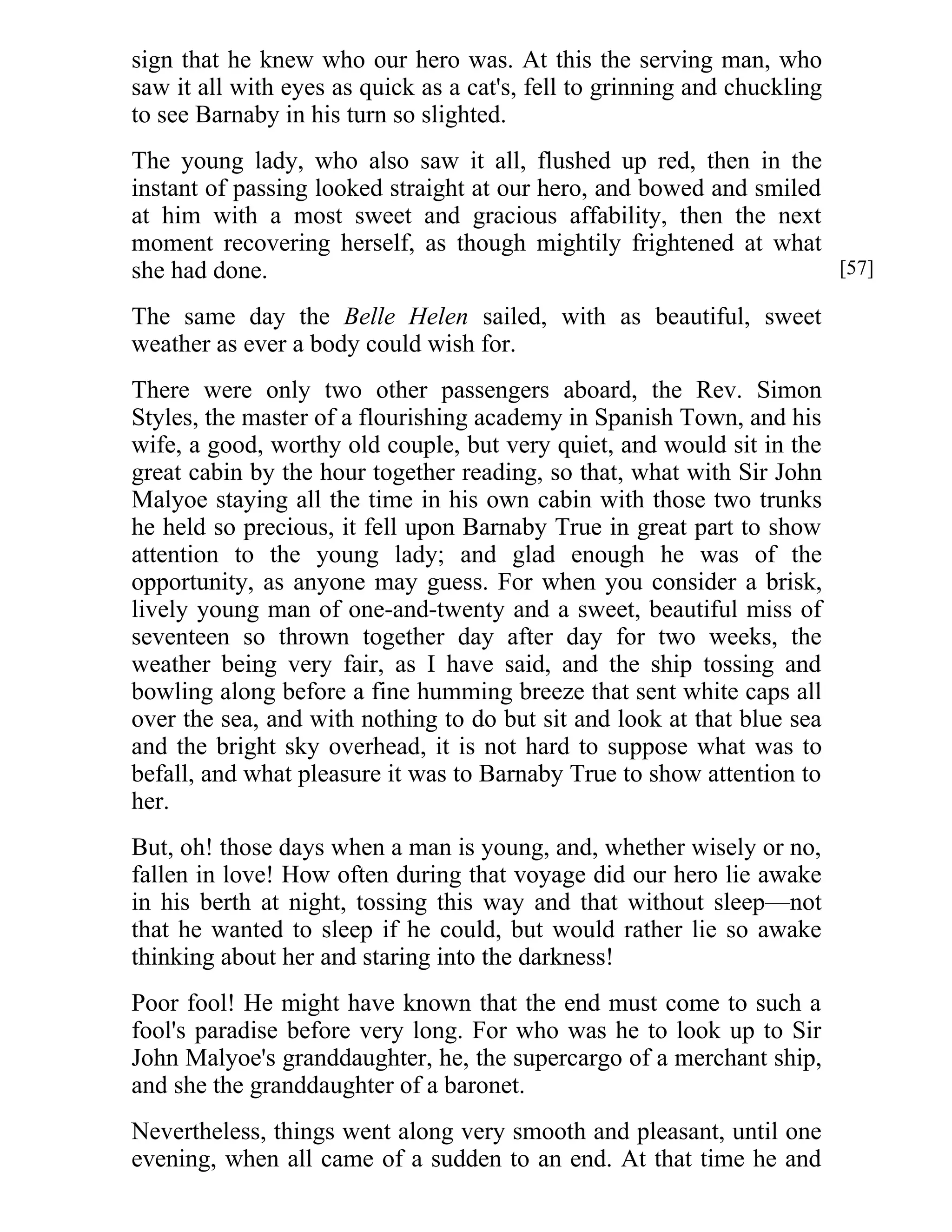 sign that he knew who our hero was. At this the serving man, who 
saw it all with eyes as quick as a cat's, fell to grinning and chuckling 
to see Barnaby in his turn so slighted. 
The young lady, who also saw it all, flushed up red, then in the 
instant of passing looked straight at our hero, and bowed and smiled 
at him with a most sweet and gracious affability, then the next 
moment recovering herself, as though mightily frightened at what 
she had done. 
The same day the Belle Helen sailed, with as beautiful, sweet 
weather as ever a body could wish for. 
There were only two other passengers aboard, the Rev. Simon 
Styles, the master of a flourishing academy in Spanish Town, and his 
wife, a good, worthy old couple, but very quiet, and would sit in the 
great cabin by the hour together reading, so that, what with Sir John 
Malyoe staying all the time in his own cabin with those two trunks 
he held so precious, it fell upon Barnaby True in great part to show 
attention to the young lady; and glad enough he was of the 
opportunity, as anyone may guess. For when you consider a brisk, 
lively young man of one-and-twenty and a sweet, beautiful miss of 
seventeen so thrown together day after day for two weeks, the 
weather being very fair, as I have said, and the ship tossing and 
bowling along before a fine humming breeze that sent white caps all 
over the sea, and with nothing to do but sit and look at that blue sea 
and the bright sky overhead, it is not hard to suppose what was to 
befall, and what pleasure it was to Barnaby True to show attention to 
her. 
But, oh! those days when a man is young, and, whether wisely or no, 
fallen in love! How often during that voyage did our hero lie awake 
in his berth at night, tossing this way and that without sleep—not 
that he wanted to sleep if he could, but would rather lie so awake 
thinking about her and staring into the darkness! 
Poor fool! He might have known that the end must come to such a 
fool's paradise before very long. For who was he to look up to Sir 
John Malyoe's granddaughter, he, the supercargo of a merchant ship, 
and she the granddaughter of a baronet. 
Nevertheless, things went along very smooth and pleasant, until one 
evening, when all came of a sudden to an end. At that time he and 
[57] 
 