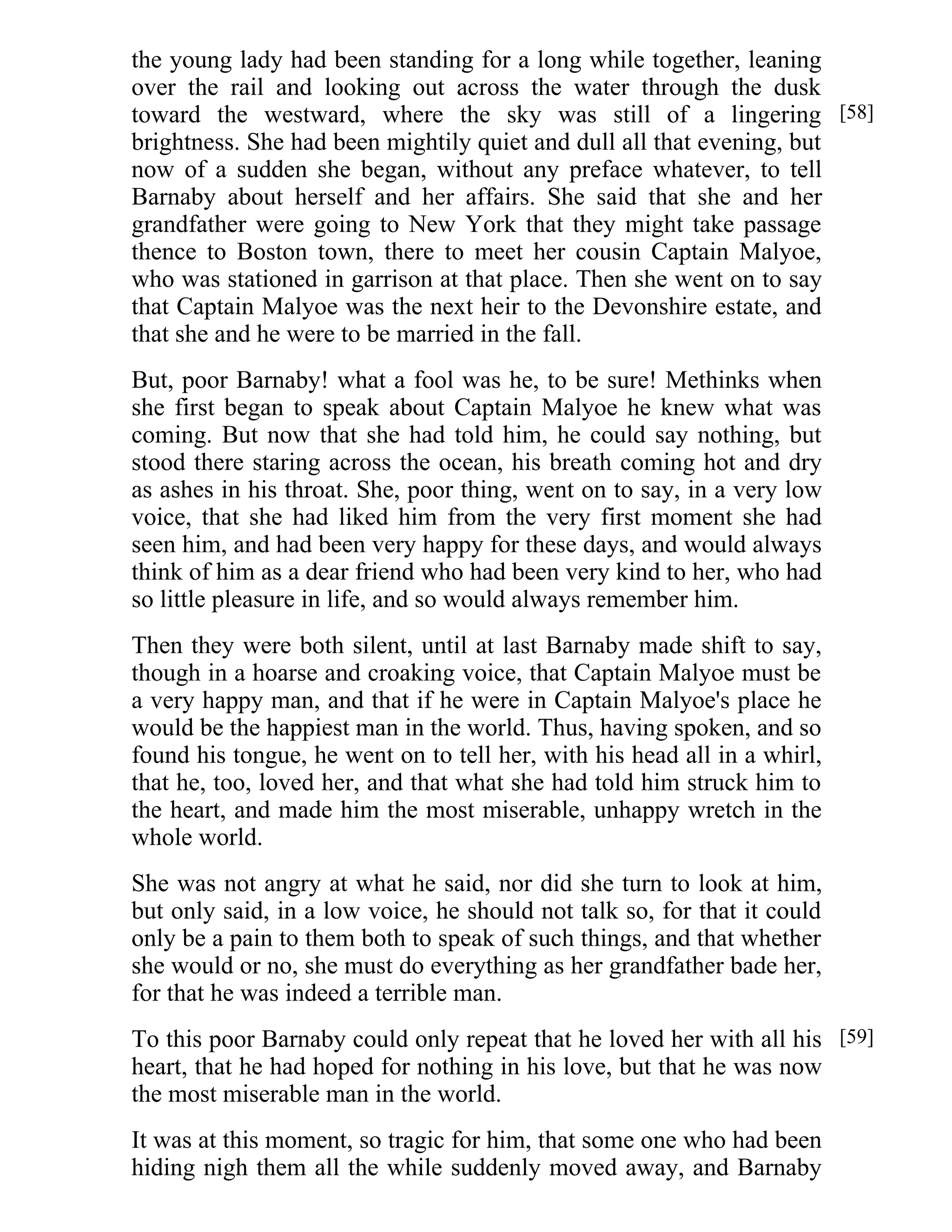 the young lady had been standing for a long while together, leaning 
over the rail and looking out across the water through the dusk 
toward the westward, where the sky was still of a lingering 
brightness. She had been mightily quiet and dull all that evening, but 
now of a sudden she began, without any preface whatever, to tell 
Barnaby about herself and her affairs. She said that she and her 
grandfather were going to New York that they might take passage 
thence to Boston town, there to meet her cousin Captain Malyoe, 
who was stationed in garrison at that place. Then she went on to say 
that Captain Malyoe was the next heir to the Devonshire estate, and 
that she and he were to be married in the fall. 
But, poor Barnaby! what a fool was he, to be sure! Methinks when 
she first began to speak about Captain Malyoe he knew what was 
coming. But now that she had told him, he could say nothing, but 
stood there staring across the ocean, his breath coming hot and dry 
as ashes in his throat. She, poor thing, went on to say, in a very low 
voice, that she had liked him from the very first moment she had 
seen him, and had been very happy for these days, and would always 
think of him as a dear friend who had been very kind to her, who had 
so little pleasure in life, and so would always remember him. 
Then they were both silent, until at last Barnaby made shift to say, 
though in a hoarse and croaking voice, that Captain Malyoe must be 
a very happy man, and that if he were in Captain Malyoe's place he 
would be the happiest man in the world. Thus, having spoken, and so 
found his tongue, he went on to tell her, with his head all in a whirl, 
that he, too, loved her, and that what she had told him struck him to 
the heart, and made him the most miserable, unhappy wretch in the 
whole world. 
She was not angry at what he said, nor did she turn to look at him, 
but only said, in a low voice, he should not talk so, for that it could 
only be a pain to them both to speak of such things, and that whether 
she would or no, she must do everything as her grandfather bade her, 
for that he was indeed a terrible man. 
To this poor Barnaby could only repeat that he loved her with all his 
heart, that he had hoped for nothing in his love, but that he was now 
the most miserable man in the world. 
It was at this moment, so tragic for him, that some one who had been 
hiding nigh them all the while suddenly moved away, and Barnaby 
[58] 
[59] 
 