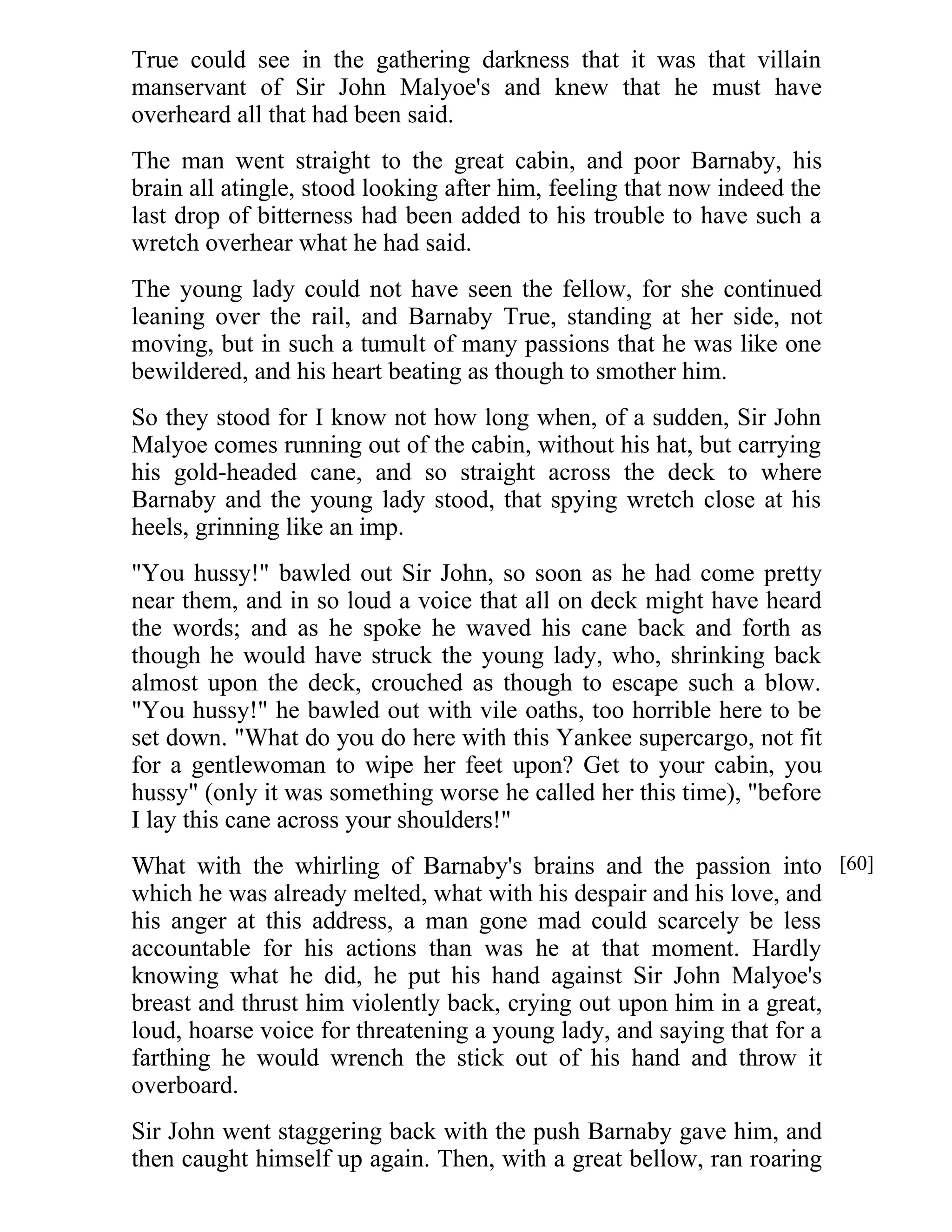 True could see in the gathering darkness that it was that villain 
manservant of Sir John Malyoe's and knew that he must have 
overheard all that had been said. 
The man went straight to the great cabin, and poor Barnaby, his 
brain all atingle, stood looking after him, feeling that now indeed the 
last drop of bitterness had been added to his trouble to have such a 
wretch overhear what he had said. 
The young lady could not have seen the fellow, for she continued 
leaning over the rail, and Barnaby True, standing at her side, not 
moving, but in such a tumult of many passions that he was like one 
bewildered, and his heart beating as though to smother him. 
So they stood for I know not how long when, of a sudden, Sir John 
Malyoe comes running out of the cabin, without his hat, but carrying 
his gold-headed cane, and so straight across the deck to where 
Barnaby and the young lady stood, that spying wretch close at his 
heels, grinning like an imp. 
"You hussy!" bawled out Sir John, so soon as he had come pretty 
near them, and in so loud a voice that all on deck might have heard 
the words; and as he spoke he waved his cane back and forth as 
though he would have struck the young lady, who, shrinking back 
almost upon the deck, crouched as though to escape such a blow. 
"You hussy!" he bawled out with vile oaths, too horrible here to be 
set down. "What do you do here with this Yankee supercargo, not fit 
for a gentlewoman to wipe her feet upon? Get to your cabin, you 
hussy" (only it was something worse he called her this time), "before 
I lay this cane across your shoulders!" 
What with the whirling of Barnaby's brains and the passion into 
which he was already melted, what with his despair and his love, and 
his anger at this address, a man gone mad could scarcely be less 
accountable for his actions than was he at that moment. Hardly 
knowing what he did, he put his hand against Sir John Malyoe's 
breast and thrust him violently back, crying out upon him in a great, 
loud, hoarse voice for threatening a young lady, and saying that for a 
farthing he would wrench the stick out of his hand and throw it 
overboard. 
Sir John went staggering back with the push Barnaby gave him, and 
then caught himself up again. Then, with a great bellow, ran roaring 
[60] 
 