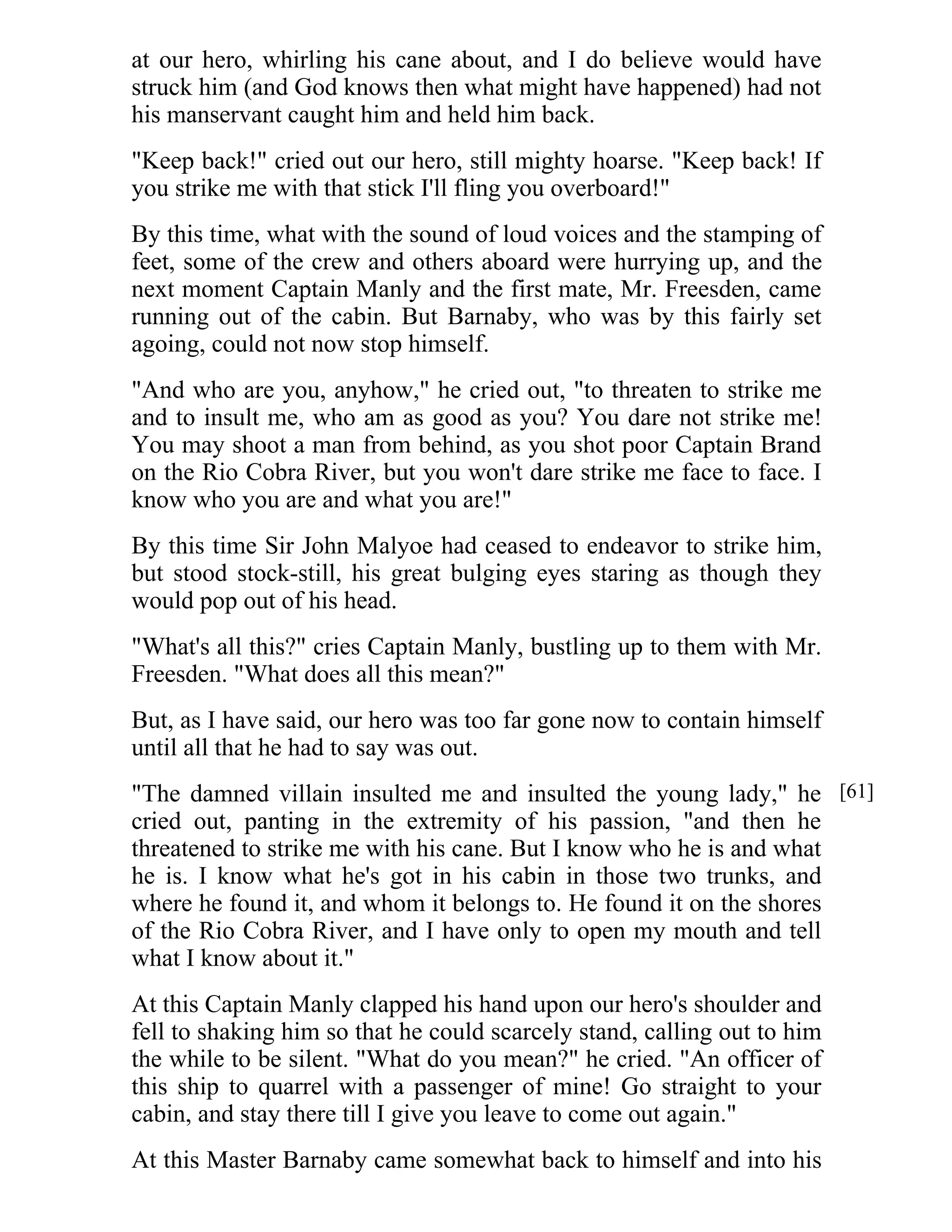at our hero, whirling his cane about, and I do believe would have 
struck him (and God knows then what might have happened) had not 
his manservant caught him and held him back. 
"Keep back!" cried out our hero, still mighty hoarse. "Keep back! If 
you strike me with that stick I'll fling you overboard!" 
By this time, what with the sound of loud voices and the stamping of 
feet, some of the crew and others aboard were hurrying up, and the 
next moment Captain Manly and the first mate, Mr. Freesden, came 
running out of the cabin. But Barnaby, who was by this fairly set 
agoing, could not now stop himself. 
"And who are you, anyhow," he cried out, "to threaten to strike me 
and to insult me, who am as good as you? You dare not strike me! 
You may shoot a man from behind, as you shot poor Captain Brand 
on the Rio Cobra River, but you won't dare strike me face to face. I 
know who you are and what you are!" 
By this time Sir John Malyoe had ceased to endeavor to strike him, 
but stood stock-still, his great bulging eyes staring as though they 
would pop out of his head. 
"What's all this?" cries Captain Manly, bustling up to them with Mr. 
Freesden. "What does all this mean?" 
But, as I have said, our hero was too far gone now to contain himself 
until all that he had to say was out. 
"The damned villain insulted me and insulted the young lady," he 
cried out, panting in the extremity of his passion, "and then he 
threatened to strike me with his cane. But I know who he is and what 
he is. I know what he's got in his cabin in those two trunks, and 
where he found it, and whom it belongs to. He found it on the shores 
of the Rio Cobra River, and I have only to open my mouth and tell 
what I know about it." 
At this Captain Manly clapped his hand upon our hero's shoulder and 
fell to shaking him so that he could scarcely stand, calling out to him 
the while to be silent. "What do you mean?" he cried. "An officer of 
this ship to quarrel with a passenger of mine! Go straight to your 
cabin, and stay there till I give you leave to come out again." 
At this Master Barnaby came somewhat back to himself and into his 
[61] 
 
