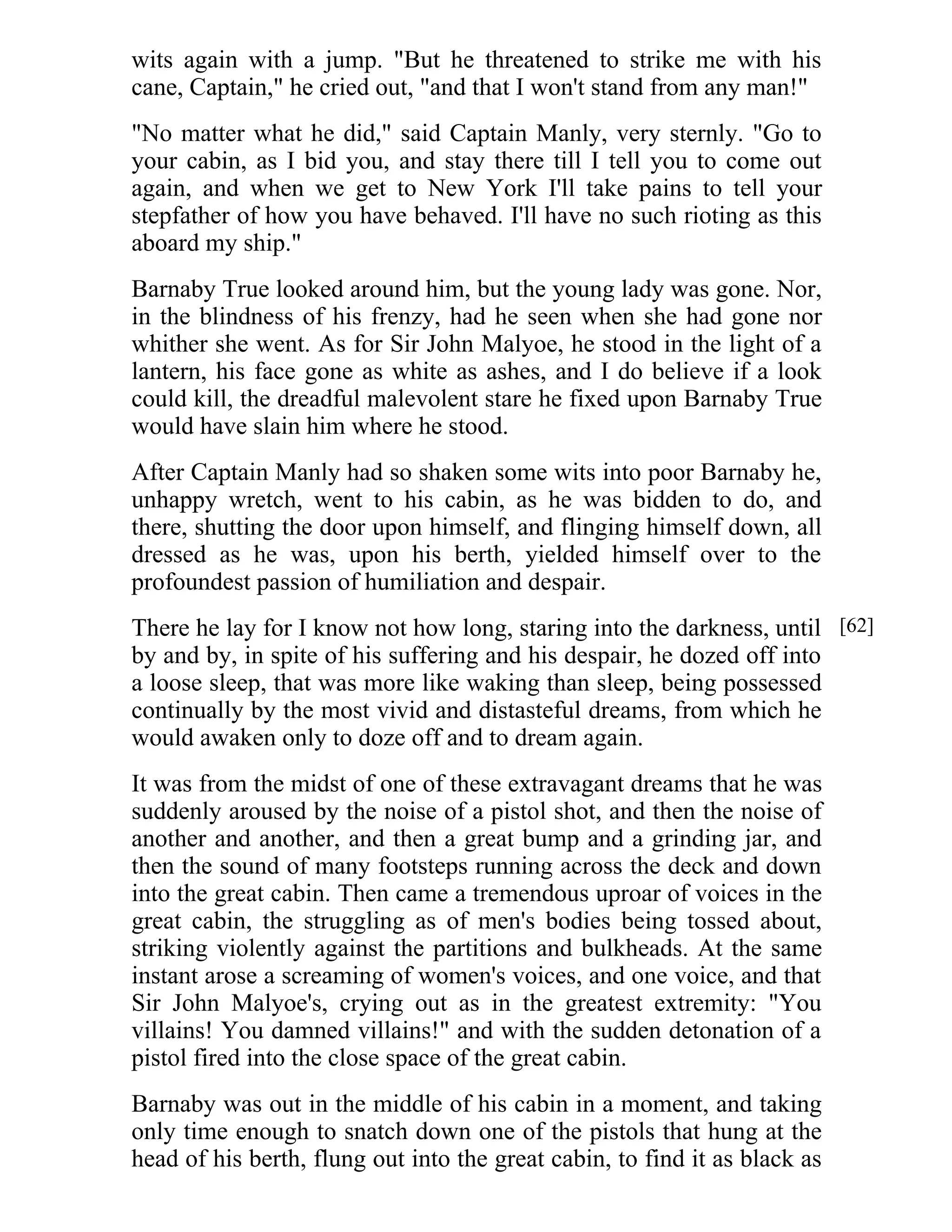 wits again with a jump. "But he threatened to strike me with his 
cane, Captain," he cried out, "and that I won't stand from any man!" 
"No matter what he did," said Captain Manly, very sternly. "Go to 
your cabin, as I bid you, and stay there till I tell you to come out 
again, and when we get to New York I'll take pains to tell your 
stepfather of how you have behaved. I'll have no such rioting as this 
aboard my ship." 
Barnaby True looked around him, but the young lady was gone. Nor, 
in the blindness of his frenzy, had he seen when she had gone nor 
whither she went. As for Sir John Malyoe, he stood in the light of a 
lantern, his face gone as white as ashes, and I do believe if a look 
could kill, the dreadful malevolent stare he fixed upon Barnaby True 
would have slain him where he stood. 
After Captain Manly had so shaken some wits into poor Barnaby he, 
unhappy wretch, went to his cabin, as he was bidden to do, and 
there, shutting the door upon himself, and flinging himself down, all 
dressed as he was, upon his berth, yielded himself over to the 
profoundest passion of humiliation and despair. 
There he lay for I know not how long, staring into the darkness, until 
by and by, in spite of his suffering and his despair, he dozed off into 
a loose sleep, that was more like waking than sleep, being possessed 
continually by the most vivid and distasteful dreams, from which he 
would awaken only to doze off and to dream again. 
It was from the midst of one of these extravagant dreams that he was 
suddenly aroused by the noise of a pistol shot, and then the noise of 
another and another, and then a great bump and a grinding jar, and 
then the sound of many footsteps running across the deck and down 
into the great cabin. Then came a tremendous uproar of voices in the 
great cabin, the struggling as of men's bodies being tossed about, 
striking violently against the partitions and bulkheads. At the same 
instant arose a screaming of women's voices, and one voice, and that 
Sir John Malyoe's, crying out as in the greatest extremity: "You 
villains! You damned villains!" and with the sudden detonation of a 
pistol fired into the close space of the great cabin. 
Barnaby was out in the middle of his cabin in a moment, and taking 
only time enough to snatch down one of the pistols that hung at the 
head of his berth, flung out into the great cabin, to find it as black as 
[62] 
 