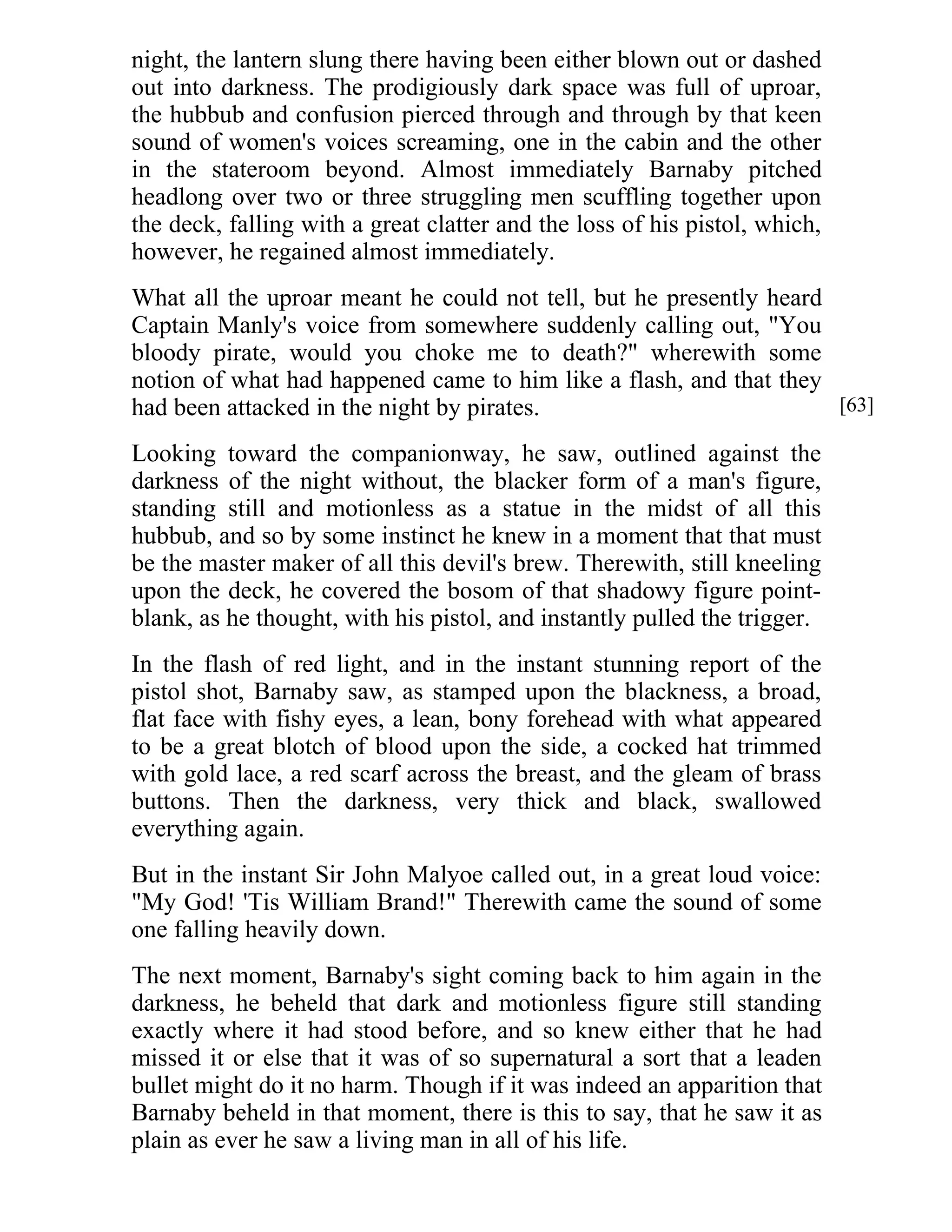 night, the lantern slung there having been either blown out or dashed 
out into darkness. The prodigiously dark space was full of uproar, 
the hubbub and confusion pierced through and through by that keen 
sound of women's voices screaming, one in the cabin and the other 
in the stateroom beyond. Almost immediately Barnaby pitched 
headlong over two or three struggling men scuffling together upon 
the deck, falling with a great clatter and the loss of his pistol, which, 
however, he regained almost immediately. 
What all the uproar meant he could not tell, but he presently heard 
Captain Manly's voice from somewhere suddenly calling out, "You 
bloody pirate, would you choke me to death?" wherewith some 
notion of what had happened came to him like a flash, and that they 
had been attacked in the night by pirates. 
Looking toward the companionway, he saw, outlined against the 
darkness of the night without, the blacker form of a man's figure, 
standing still and motionless as a statue in the midst of all this 
hubbub, and so by some instinct he knew in a moment that that must 
be the master maker of all this devil's brew. Therewith, still kneeling 
upon the deck, he covered the bosom of that shadowy figure point-blank, 
as he thought, with his pistol, and instantly pulled the trigger. 
In the flash of red light, and in the instant stunning report of the 
pistol shot, Barnaby saw, as stamped upon the blackness, a broad, 
flat face with fishy eyes, a lean, bony forehead with what appeared 
to be a great blotch of blood upon the side, a cocked hat trimmed 
with gold lace, a red scarf across the breast, and the gleam of brass 
buttons. Then the darkness, very thick and black, swallowed 
everything again. 
But in the instant Sir John Malyoe called out, in a great loud voice: 
"My God! 'Tis William Brand!" Therewith came the sound of some 
one falling heavily down. 
The next moment, Barnaby's sight coming back to him again in the 
darkness, he beheld that dark and motionless figure still standing 
exactly where it had stood before, and so knew either that he had 
missed it or else that it was of so supernatural a sort that a leaden 
bullet might do it no harm. Though if it was indeed an apparition that 
Barnaby beheld in that moment, there is this to say, that he saw it as 
plain as ever he saw a living man in all of his life. 
[63] 
 