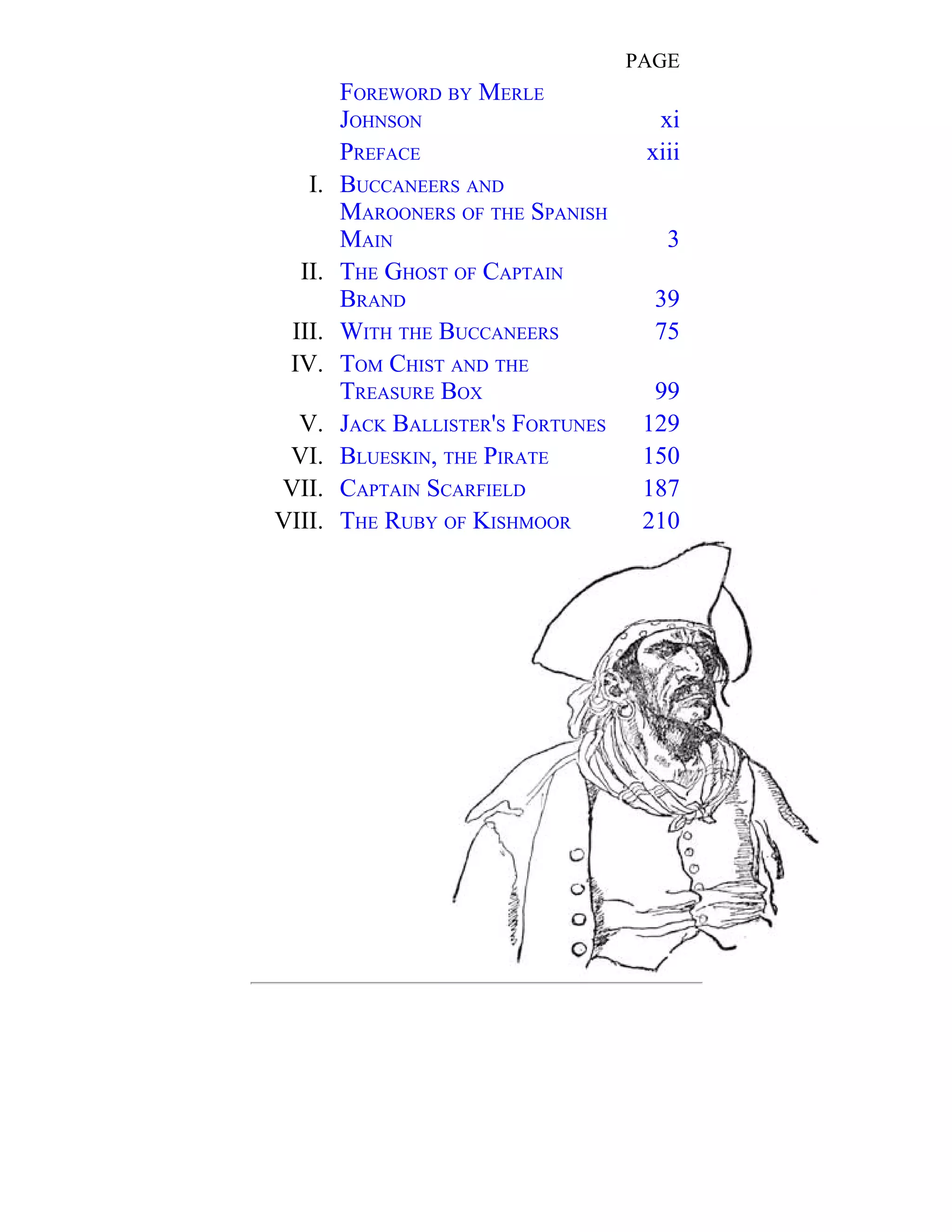 PAGE 
FOREWORD BY MERLE 
JOHNSON xi 
PREFACE xiii 
I. 
BUCCANEERS AND 
MAROONERS OF THE SPANISH 
MAIN 3 
II. 
THE GHOST OF CAPTAIN 
BRAND 39 
III. WITH THE BUCCANEERS 75 
IV. 
TOM CHIST AND THE 
TREASURE BOX 99 
V. JACK BALLISTER'S FORTUNES 129 
VI. BLUESKIN, THE PIRATE 150 
VII. CAPTAIN SCARFIELD 187 
VIII. THE RUBY OF KISHMOOR 210 
 