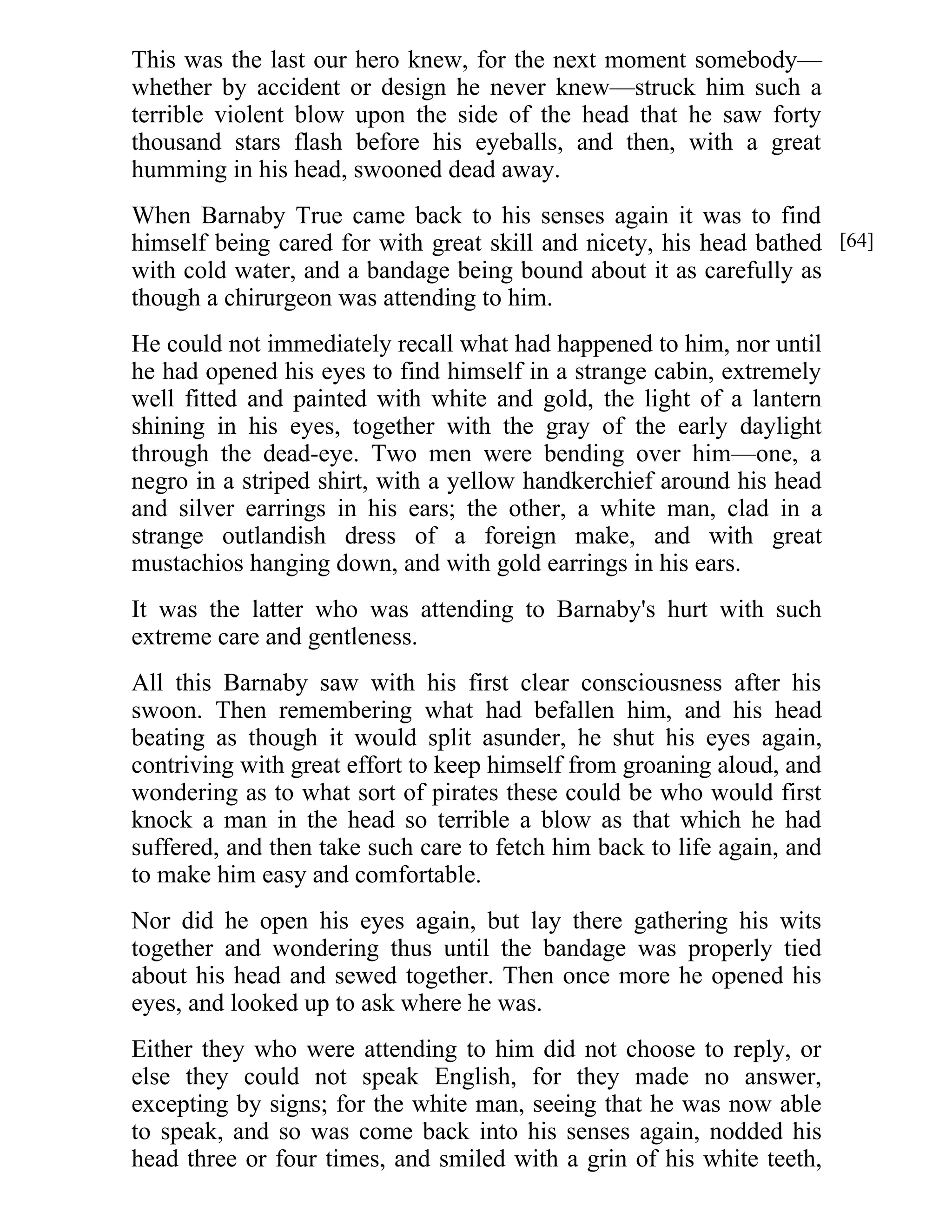 This was the last our hero knew, for the next moment somebody— 
whether by accident or design he never knew—struck him such a 
terrible violent blow upon the side of the head that he saw forty 
thousand stars flash before his eyeballs, and then, with a great 
humming in his head, swooned dead away. 
When Barnaby True came back to his senses again it was to find 
himself being cared for with great skill and nicety, his head bathed 
with cold water, and a bandage being bound about it as carefully as 
though a chirurgeon was attending to him. 
He could not immediately recall what had happened to him, nor until 
he had opened his eyes to find himself in a strange cabin, extremely 
well fitted and painted with white and gold, the light of a lantern 
shining in his eyes, together with the gray of the early daylight 
through the dead-eye. Two men were bending over him—one, a 
negro in a striped shirt, with a yellow handkerchief around his head 
and silver earrings in his ears; the other, a white man, clad in a 
strange outlandish dress of a foreign make, and with great 
mustachios hanging down, and with gold earrings in his ears. 
It was the latter who was attending to Barnaby's hurt with such 
extreme care and gentleness. 
All this Barnaby saw with his first clear consciousness after his 
swoon. Then remembering what had befallen him, and his head 
beating as though it would split asunder, he shut his eyes again, 
contriving with great effort to keep himself from groaning aloud, and 
wondering as to what sort of pirates these could be who would first 
knock a man in the head so terrible a blow as that which he had 
suffered, and then take such care to fetch him back to life again, and 
to make him easy and comfortable. 
Nor did he open his eyes again, but lay there gathering his wits 
together and wondering thus until the bandage was properly tied 
about his head and sewed together. Then once more he opened his 
eyes, and looked up to ask where he was. 
Either they who were attending to him did not choose to reply, or 
else they could not speak English, for they made no answer, 
excepting by signs; for the white man, seeing that he was now able 
to speak, and so was come back into his senses again, nodded his 
head three or four times, and smiled with a grin of his white teeth, 
[64] 
 